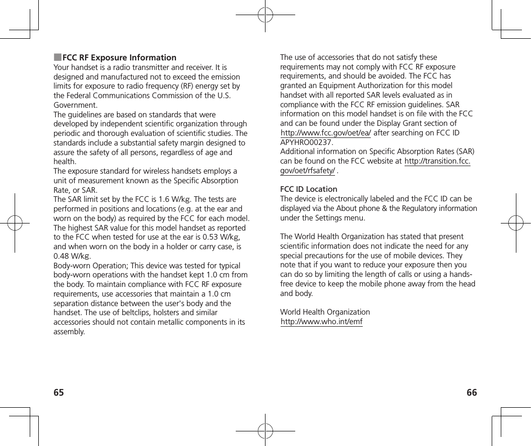 65 66 ■FCC RF Exposure InformationYour handset is a radio transmitter and receiver. It is designed and manufactured not to exceed the emission limits for exposure to radio frequency (RF) energy set by the Federal Communications Commission of the U.S. Government.The guidelines are based on standards that were developed by independent scientific organization through periodic and thorough evaluation of scientific studies. The standards include a substantial safety margin designed to assure the safety of all persons, regardless of age and health.The exposure standard for wireless handsets employs a unit of measurement known as the Specific Absorption Rate, or SAR.The SAR limit set by the FCC is 1.6 W/k. The tests are performed in positions and locations (e.g. at the ear and worn on the body) as required by the FCC for each model.The highest SAR value for this model handset as reported to the FCC when tested for use at the ear is 0.53W/k, and when worn on the body in a holder or carry case, is 0.48W/k.Body-worn Operation; This device was tested for typical body-worn operations with the handset kept 1.0 cm from the body. To maintain compliance with FCC RF exposure requirements, use accessories that maintain a 1.0 cm separation distance between the user&apos;s body and the handset. The use of beltclips, holsters and similar accessories should not contain metallic components in its assembly.The use of accessories that do not satisfy these requirements may not comply with FCC RF exposure requirements, and should be avoided. The FCC has granted an Equipment Authorization for this model handset with all reported SAR levels evaluated as in compliance with the FCC RF emission guidelines. SAR information on this model handset is on file with the FCC and can be found under the Display Grant section of http://www.fcc.gov/oet/ea/ after searching on FCC ID APYHRO00237.Additional information on Specific Absorption Rates (SAR) can be found on the FCC website at http://transition.fcc.gov/oet/rfsafety/ .FCC ID LocationThe device is electronically labeled and the FCC ID can be displayed via the About phone &amp; the Regulatory information under the Settings menu.The World Health Organization has stated that present scientific information does not indicate the need for any special precautions for the use of mobile devices. They note that if you want to reduce your exposure then you can do so by limiting the length of calls or using a hands-free device to keep the mobile phone away from the head and body.World Health Organizationhttp://www.who.int/emf