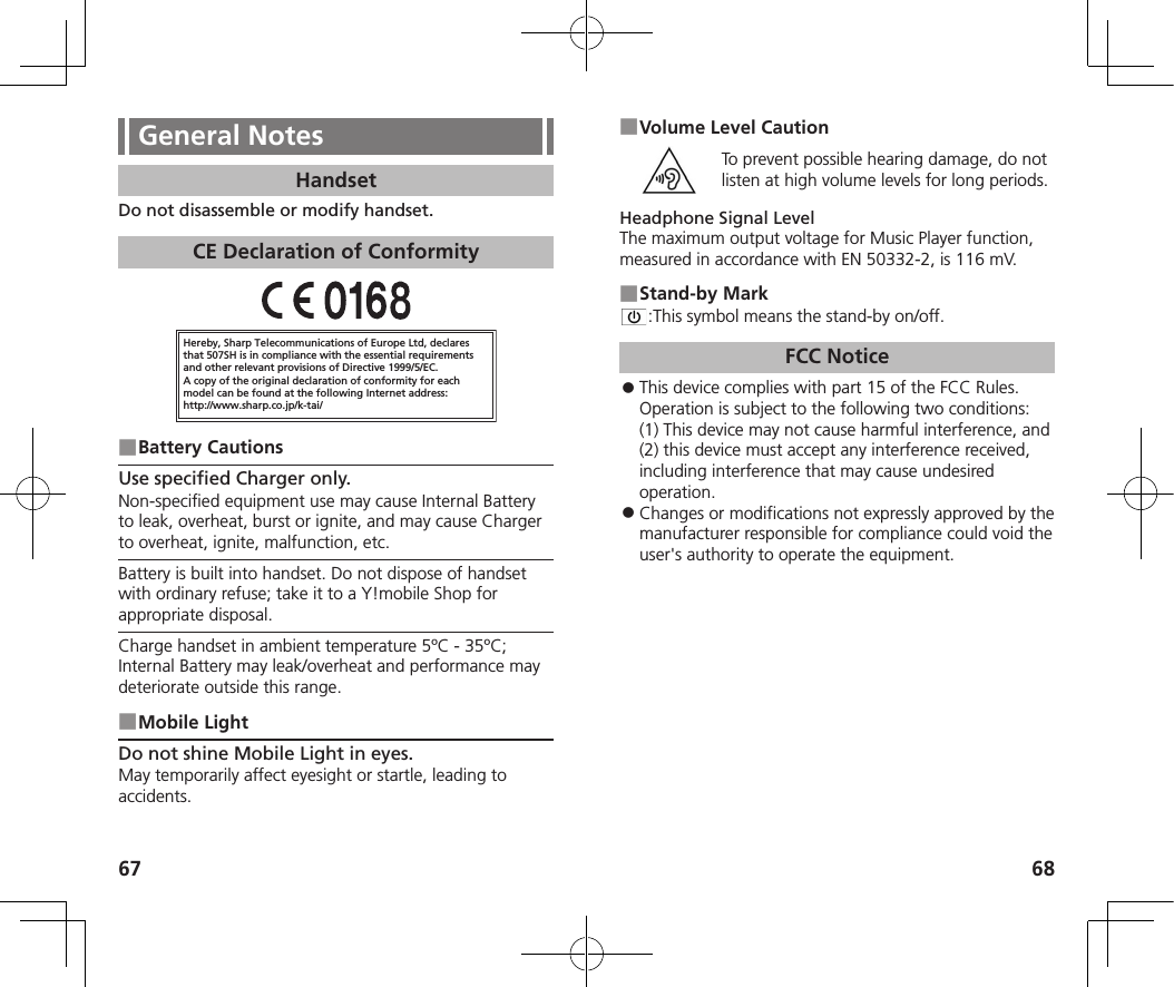 67 68General NotesHandsetDo not disassemble or modify handset.CE Declaration of ConformityHereby, Sharp Telecommunications of Europe Ltd, declaresthat 507SH is in compliance with the essential requirements and other relevant provisions of Directive 1999/5/EC.A copy of the original declaration of conformity for each model can be found at the following Internet address:http://www.sharp.co.jp/k-tai/ ■Battery CautionsUse specified Charger only.Non-specified equipment use may cause Internal Battery to leak, overheat, burst or ignite, and may cause Charger to overheat, ignite, malfunction, etc.Battery is built into handset. Do not dispose of handset with ordinary refuse; take it to a Y!mobile Shop for appropriate disposal.Charge handset in ambient temperature 5ºC - 35ºC; Internal Battery may leak/overheat and performance may deteriorate outside this range. ■Mobile LightDo not shine Mobile Light in eyes.May temporarily affect eyesight or startle, leading to accidents. ■Volume Level CautionTo prevent possible hearing damage, do not listen at high volume levels for long periods.Headphone Signal LevelThe maximum output voltage for Music Player function, measured in accordance with EN 50332-2, is 116 mV. ■Stand-by Mark:This symbol means the stand-by on/off.FCC Notice 󱛠This device complies with part 15 of the FCC Rules. Operation is subject to the following two conditions:  (1) This device may not cause harmful interference, and (2) this device must accept any interference received, including interference that may cause undesired operation. 󱛠Changes or modifications not expressly approved by the manufacturer responsible for compliance could void the user&apos;s authority to operate the equipment.