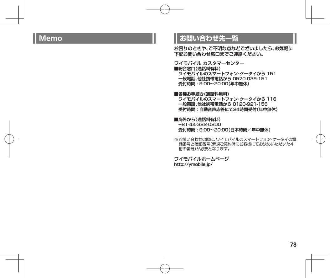 78Memo お困りのときや、ご不明な点などございましたら、お気軽に下記お問い合わせ窓口までご連絡ください。ワイモバイル カスタマーセンター■総合窓口（通話料有料）　ワイモバイルのスマートフォン・ケータイから 151　一般電話、他社携帯電話から 0570-039-151　受付時間 : 9:00～20:00（年中無休）■各種お手続き（通話料無料）　ワイモバイルのスマートフォン・ケータイから 116　一般電話、他社携帯電話から 0120-921-156　受付時間 : 自動音声応答にて24時間受付（年中無休）■海外から（通話料有料）　+81-44-382-0800　受付時間 : 9:00～20:00（日本時間／年中無休）ワイモバイルホームページhttp://ymobile.jp/