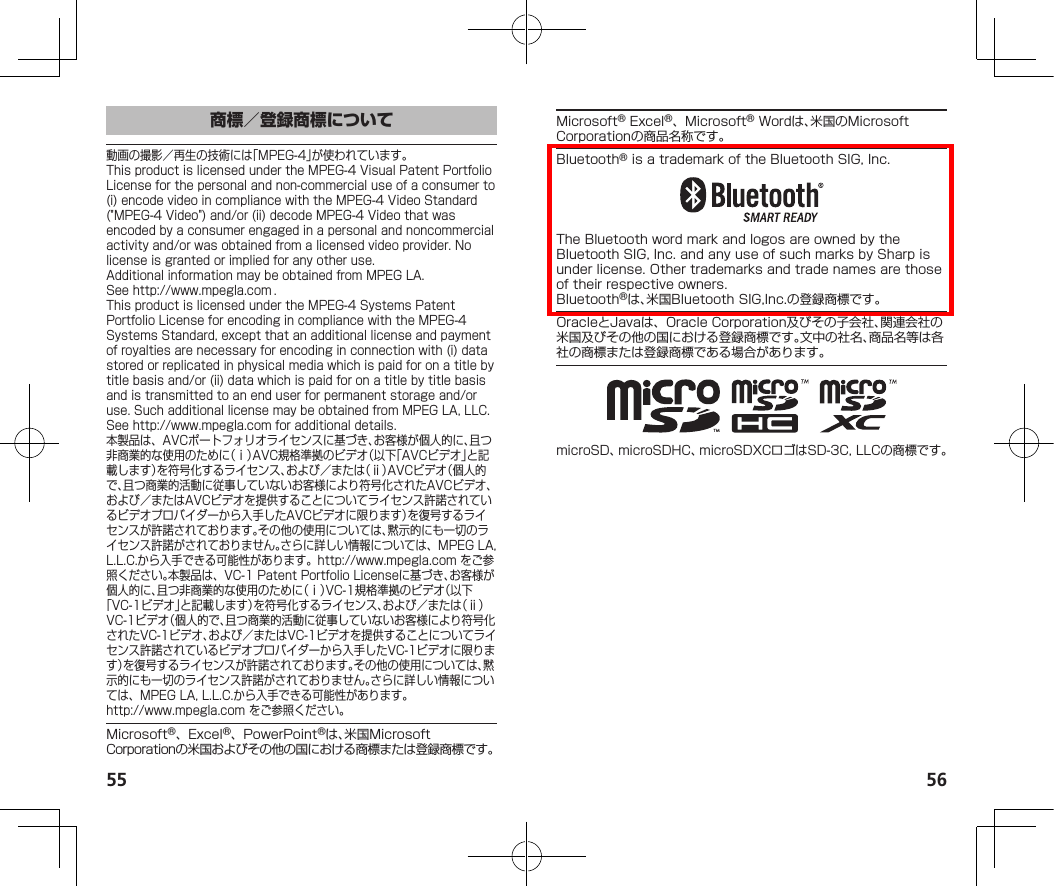 55 56商標／登録商標について動画の撮影／再生の技術には「MPEG-4」が使われています。ThisproductislicensedundertheMPEG-4VisualPatentPortfolioLicenseforthepersonalandnon-commercialuseofaconsumerto(i)encodevideoincompliancewiththeMPEG-4VideoStandard(&quot;MPEG-4Video&quot;)and/or(ii)decodeMPEG-4Videothatwasencodedbyaconsumerengagedinapersonalandnoncommercialactivityand/orwasobtainedfromalicensedvideoprovider.Nolicenseisgrantedorimpliedforanyotheruse.AdditionalinformationmaybeobtainedfromMPEGLA.See（http://www.mpegla.com）.ThisproductislicensedundertheMPEG-4SystemsPatentPortfolioLicenseforencodingincompliancewiththeMPEG-4SystemsStandard,exceptthatanadditionallicenseandpaymentofroyaltiesarenecessaryforencodinginconnectionwith(i)datastoredorreplicatedinphysicalmediawhichispaidforonatitlebytitlebasisand/or(ii)datawhichispaidforonatitlebytitlebasisandistransmittedtoanenduserforpermanentstorageand/oruse.SuchadditionallicensemaybeobtainedfromMPEGLA,LLC.See（http://www.mpegla.com）foradditionaldetails.本製品は、AVCポートフォリオライセンスに基づき、お客様が個人的に、且つ非商業的な使用のために（ⅰ）AVC規格準拠のビデオ（以下「AVCビデオ」と記載します）を符号化するライセンス、および／または（ⅱ）AVCビデオ（個人的で、且つ商業的活動に従事していないお客様により符号化されたAVCビデオ、および／またはAVCビデオを提供することについてライセンス許諾されているビデオプロバイダーから入手したAVCビデオに限ります）を復号するライセンスが許諾されております。その他の使用については、黙示的にも一切のライセンス許諾がされておりません。さらに詳しい情報については、MPEGLA,L.L.C.から入手できる可能性があります。（http://www.mpegla.com）をご参照ください。本製品は、VC-1PatentPortfolioLicenseに基づき、お客様が個人的に、且つ非商業的な使用のために（ⅰ）VC-1規格準拠のビデオ（以下「VC-1ビデオ」と記載します）を符号化するライセンス、および／または（ⅱ）VC-1ビデオ（個人的で、且つ商業的活動に従事していないお客様により符号化されたVC-1ビデオ、および／またはVC-1ビデオを提供することについてライセンス許諾されているビデオプロバイダーから入手したVC-1ビデオに限ります）を復号するライセンスが許諾されております。その他の使用については、黙示的にも一切のライセンス許諾がされておりません。さらに詳しい情報については、MPEGLA,L.L.C.から入手できる可能性があります。（（http://www.mpegla.com））をご参照ください。Microsoft®、Excel®、PowerPoint®は、米国MicrosoftCorporationの米国およびその他の国における商標または登録商標です。Microsoft®Excel®、Microsoft®Wordは、米国のMicrosoftCorporationの商品名称です。Bluetooth®isatrademarkoftheBluetoothSIG,Inc.TheBluetoothwordmarkandlogosareownedbytheBluetoothSIG,Inc.andanyuseofsuchmarksbySharpisunderlicense.Othertrademarksandtradenamesarethoseoftheirrespectiveowners.Bluetooth®は、米国BluetoothSIG,Inc.の登録商標です。OracleとJavaは、OracleCorporation及びその子会社、関連会社の米国及びその他の国における登録商標です。文中の社名、商品名等は各社の商標または登録商標である場合があります。microSD、microSDHC、microSDXCロゴはSD-3C,LLCの商標です。