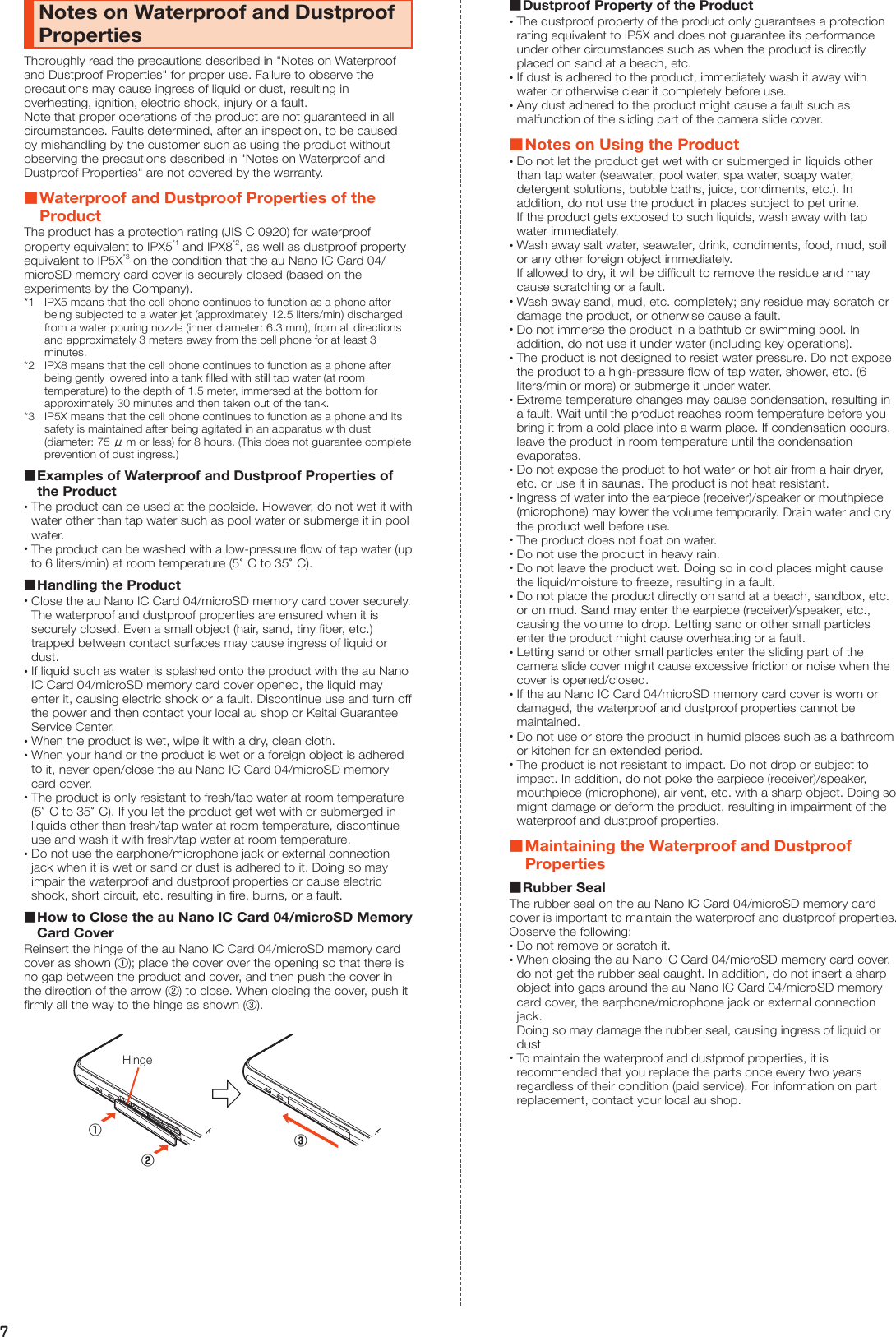 7Notes on Waterproof and Dustproof PropertiesThoroughly read the precautions described in &quot;Notes on Waterproof and Dustproof Properties&quot; for proper use. Failure to observe the precautions may cause ingress of liquid or dust, resulting in overheating, ignition, electric shock, injury or a fault.Note that proper operations of the product are not guaranteed in all circumstances. Faults determined, after an inspection, to be caused by mishandling by the customer such as using the product without observing the precautions described in &quot;Notes on Waterproof and Dustproof Properties&quot; are not covered by the warranty. Waterproof and Dustproof Properties of the ProductThe product has a protection rating (JIS C 0920) for waterproof property equivalent to IPX5*1 and IPX8*2, as well as dustproof property equivalent to IP5X*3 on the condition that the au Nano IC Card 04/microSD memory card cover is securely closed (based on the experiments by the Company).*1  IPX5 means that the cell phone continues to function as a phone after being subjected to a water jet (approximately 12.5 liters/min) discharged from a water pouring nozzle (inner diameter: 6.3 mm), from all directions and approximately 3 meters away from the cell phone for at least 3 minutes.*2  IPX8 means that the cell phone continues to function as a phone after being gently lowered into a tank filled with still tap water (at room temperature) to the depth of 1.5 meter, immersed at the bottom for approximately 30 minutes and then taken out of the tank.*3  IP5X means that the cell phone continues to function as a phone and its safety is maintained after being agitated in an apparatus with dust (diameter: 75 μ m or less) for 8 hours. (This does not guarantee complete prevention of dust ingress.) Examples of Waterproof and Dustproof Properties of the Product •The product can be used at the poolside. However, do not wet it with water other than tap water such as pool water or submerge it in pool water. •The product can be washed with a low-pressure flow of tap water (up to 6 liters/min) at room temperature (5°C to 35°C). Handling the Product •Close the au Nano IC Card 04/microSD memory card cover securely. The waterproof and dustproof properties are ensured when it is securely closed. Even a small object (hair, sand, tiny fiber, etc.) trapped between contact surfaces may cause ingress of liquid or dust. •If liquid such as water is splashed onto the product with the au Nano IC Card 04/microSD memory card cover opened, the liquid may enter it, causing electric shock or a fault. Discontinue use and turn off the power and then contact your local au shop or Keitai Guarantee Service Center. •When the product is wet, wipe it with a dry, clean cloth. •When your hand or the product is wet or a foreign object is adhered to it, never open/close the au Nano IC Card 04/microSD memory card cover. •The product is only resistant to fresh/tap water at room temperature (5°C to 35°C). If you let the product get wet with or submerged in liquids other than fresh/tap water at room temperature, discontinue use and wash it with fresh/tap water at room temperature. •Do not use the earphone/microphone jack or external connection jack when it is wet or sand or dust is adhered to it. Doing so may impair the waterproof and dustproof properties or cause electric shock, short circuit, etc. resulting in fire, burns, or a fault. How to Close the au Nano IC Card 04/microSD Memory Card CoverReinsert the hinge of the au Nano IC Card 04/microSD memory card cover as shown (①); place the cover over the opening so that there is no gap between the product and cover, and then push the cover in the direction of the arrow (②) to close. When closing the cover, push it firmly all the way to the hinge as shown (③).Hinge①③② Dustproof Property of the Product •The dustproof property of the product only guarantees a protection rating equivalent to IP5X and does not guarantee its performance under other circumstances such as when the product is directly placed on sand at a beach, etc. •If dust is adhered to the product, immediately wash it away with water or otherwise clear it completely before use. •Any dust adhered to the product might cause a fault such as malfunction of the sliding part of the camera slide cover. Notes on Using the Product •Do not let the product get wet with or submerged in liquids other than tap water (seawater, pool water, spa water, soapy water, detergent solutions, bubble baths, juice, condiments, etc.). In addition, do not use the product in places subject to pet urine. If the product gets exposed to such liquids, wash away with tap water immediately. •Wash away salt water, seawater, drink, condiments, food, mud, soil or any other foreign object immediately. If allowed to dry, it will be difficult to remove the residue and may cause scratching or a fault. •Wash away sand, mud, etc. completely; any residue may scratch or damage the product, or otherwise cause a fault. •Do not immerse the product in a bathtub or swimming pool. In addition, do not use it under water (including key operations). •The product is not designed to resist water pressure. Do not expose the product to a high-pressure flow of tap water, shower, etc. (6 liters/min or more) or submerge it under water. •Extreme temperature changes may cause condensation, resulting in a fault. Wait until the product reaches room temperature before you bring it from a cold place into a warm place. If condensation occurs, leave the product in room temperature until the condensation evaporates. •Do not expose the product to hot water or hot air from a hair dryer, etc. or use it in saunas. The product is not heat resistant. •Ingress of water into the earpiece (receiver)/speaker or mouthpiece (microphone) may lower the volume temporarily. Drain water and dry the product well before use. •The product does not float on water. •Do not use the product in heavy rain. •Do not leave the product wet. Doing so in cold places might cause the liquid/moisture to freeze, resulting in a fault. •Do not place the product directly on sand at a beach, sandbox, etc. or on mud. Sand may enter the earpiece (receiver)/speaker, etc., causing the volume to drop. Letting sand or other small particles enter the product might cause overheating or a fault. •Letting sand or other small particles enter the sliding part of the camera slide cover might cause excessive friction or noise when the cover is opened/closed. •If the au Nano IC Card 04/microSD memory card cover is worn or damaged, the waterproof and dustproof properties cannot be maintained. •Do not use or store the product in humid places such as a bathroom or kitchen for an extended period. •The product is not resistant to impact. Do not drop or subject to impact. In addition, do not poke the earpiece (receiver)/speaker, mouthpiece (microphone), air vent, etc. with a sharp object. Doing so might damage or deform the product, resulting in impairment of the waterproof and dustproof properties. Maintaining the Waterproof and Dustproof Properties Rubber SealThe rubber seal on the au Nano IC Card 04/microSD memory card cover is important to maintain the waterproof and dustproof properties. Observe the following: •Do not remove or scratch it. •When closing the au Nano IC Card 04/microSD memory card cover, do not get the rubber seal caught. In addition, do not insert a sharp object into gaps around the au Nano IC Card 04/microSD memory card cover, the earphone/microphone jack or external connection jack. Doing so may damage the rubber seal, causing ingress of liquid or dust •To maintain the waterproof and dustproof properties, it is recommended that you replace the parts once every two years regardless of their condition (paid service). For information on part replacement, contact your local au shop.