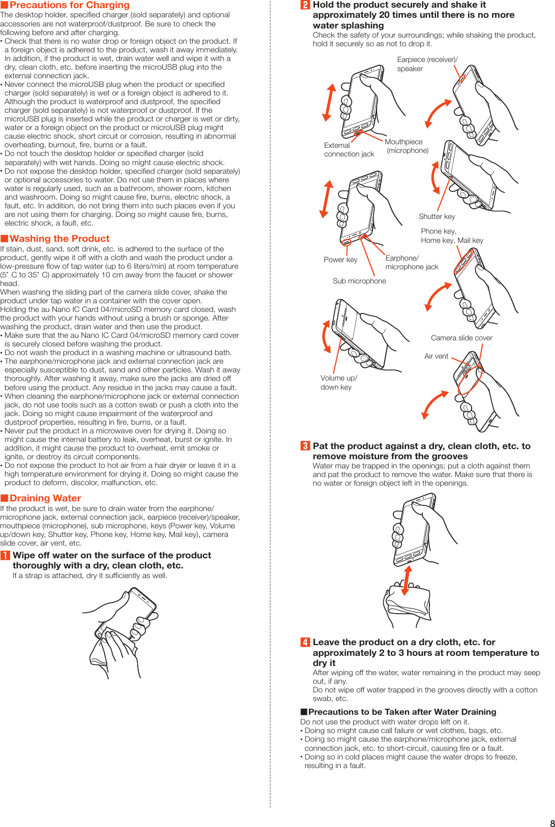 8 Precautions for ChargingThe desktop holder, specified charger (sold separately) and optional accessories are not waterproof/dustproof. Be sure to check the following before and after charging. •Check that there is no water drop or foreign object on the product. If a foreign object is adhered to the product, wash it away immediately. In addition, if the product is wet, drain water well and wipe it with a dry, clean cloth, etc. before inserting the microUSB plug into the external connection jack. •Never connect the microUSB plug when the product or specified charger (sold separately) is wet or a foreign object is adhered to it. Although the product is waterproof and dustproof, the specified charger (sold separately) is not waterproof or dustproof. If the microUSB plug is inserted while the product or charger is wet or dirty, water or a foreign object on the product or microUSB plug might cause electric shock, short circuit or corrosion, resulting in abnormal overheating, burnout, fire, burns or a fault. •Do not touch the desktop holder or specified charger (sold separately) with wet hands. Doing so might cause electric shock. •Do not expose the desktop holder, specified charger (sold separately) or optional accessories to water. Do not use them in places where water is regularly used, such as a bathroom, shower room, kitchen and washroom. Doing so might cause fire, burns, electric shock, a fault, etc. In addition, do not bring them into such places even if you are not using them for charging. Doing so might cause fire, burns, electric shock, a fault, etc. Washing the ProductIf stain, dust, sand, soft drink, etc. is adhered to the surface of the product, gently wipe it off with a cloth and wash the product under a low-pressure flow of tap water (up to 6 liters/min) at room temperature (5°C to 35°C) approximately 10 cm away from the faucet or shower head.When washing the sliding part of the camera slide cover, shake the product under tap water in a container with the cover open.Holding the au Nano IC Card 04/microSD memory card closed, wash the product with your hands without using a brush or sponge. After washing the product, drain water and then use the product. •Make sure that the au Nano IC Card 04/microSD memory card cover is securely closed before washing the product. •Do not wash the product in a washing machine or ultrasound bath. •The earphone/microphone jack and external connection jack are especially susceptible to dust, sand and other particles. Wash it away thoroughly. After washing it away, make sure the jacks are dried off before using the product. Any residue in the jacks may cause a fault. •When cleaning the earphone/microphone jack or external connection jack, do not use tools such as a cotton swab or push a cloth into the jack. Doing so might cause impairment of the waterproof and dustproof properties, resulting in fire, burns, or a fault. •Never put the product in a microwave oven for drying it. Doing so might cause the internal battery to leak, overheat, burst or ignite. In addition, it might cause the product to overheat, emit smoke or ignite, or destroy its circuit components. •Do not expose the product to hot air from a hair dryer or leave it in a high temperature environment for drying it. Doing so might cause the product to deform, discolor, malfunction, etc. Draining WaterIf the product is wet, be sure to drain water from the earphone/microphone jack, external connection jack, earpiece (receiver)/speaker, mouthpiece (microphone), sub microphone, keys (Power key, Volume up/down key, Shutter key, Phone key, Home key, Mail key), camera slide cover, air vent, etc.1Wipe off water on the surface of the product thoroughly with a dry, clean cloth, etc.If a strap is attached, dry it sufficiently as well.2Hold the product securely and shake it approximately 20 times until there is no more water splashingCheck the safety of your surroundings; while shaking the product, hold it securely so as not to drop it.Mouthpiece (microphone)Externalconnection jackEarpiece (receiver)/speakerVolume up/down keyShutter keyEarphone/microphone jackSub microphonePower keyPhone key,Home key, Mail keyCamera slide coverAir vent3Pat the product against a dry, clean cloth, etc. to remove moisture from the groovesWater may be trapped in the openings; put a cloth against them and pat the product to remove the water. Make sure that there is no water or foreign object left in the openings.4Leave the product on a dry cloth, etc. for approximately 2 to 3 hours at room temperature to dry itAfter wiping off the water, water remaining in the product may seep out, if any.Do not wipe off water trapped in the grooves directly with a cotton swab, etc.  Precautions to be Taken after Water DrainingDo not use the product with water drops left on it. •Doing so might cause call failure or wet clothes, bags, etc. •Doing so might cause the earphone/microphone jack, external connection jack, etc. to short-circuit, causing fire or a fault. •Doing so in cold places might cause the water drops to freeze, resulting in a fault.
