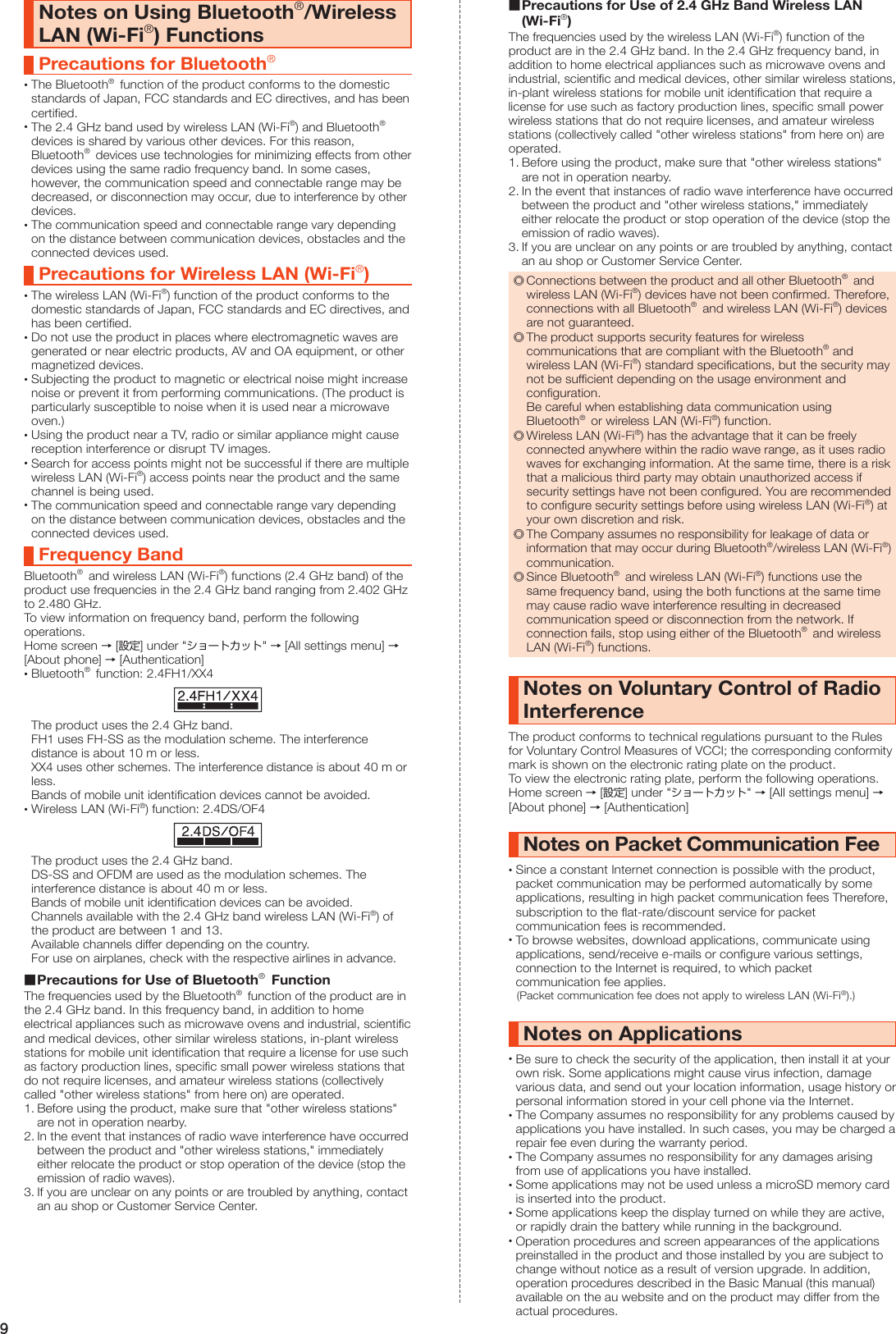 9Notes on Using Bluetooth®/Wireless LAN (Wi-Fi®) FunctionsPrecautions for Bluetooth® •The Bluetooth®  function of the product conforms to the domestic standards of Japan, FCC standards and EC directives, and has been certified. •The 2.4 GHz band used by wireless LAN (Wi-Fi®) and Bluetooth®  devices is shared by various other devices. For this reason, Bluetooth®  devices use technologies for minimizing effects from other devices using the same radio frequency band. In some cases, however, the communication speed and connectable range may be decreased, or disconnection may occur, due to interference by other devices. •The communication speed and connectable range vary depending on the distance between communication devices, obstacles and the connected devices used.Precautions for Wireless LAN (Wi-Fi®) •The wireless LAN (Wi-Fi®) function of the product conforms to the domestic standards of Japan, FCC standards and EC directives, and has been certified. •Do not use the product in places where electromagnetic waves are generated or near electric products, AV and OA equipment, or other magnetized devices. •Subjecting the product to magnetic or electrical noise might increase noise or prevent it from performing communications. (The product is particularly susceptible to noise when it is used near a microwave oven.) •Using the product near a TV, radio or similar appliance might cause reception interference or disrupt TV images. •Search for access points might not be successful if there are multiple wireless LAN (Wi-Fi®) access points near the product and the same channel is being used. •The communication speed and connectable range vary depending on the distance between communication devices, obstacles and the connected devices used.Frequency BandBluetooth®  and wireless LAN (Wi-Fi®) functions (2.4 GHz band) of the product use frequencies in the 2.4 GHz band ranging from 2.402 GHz to 2.480 GHz.To view information on frequency band, perform the following operations.Home screen → [設定] under &quot;ショートカット&quot; → [All settings menu] → [About phone] → [Authentication] •Bluetooth®  function: 2.4FH1/XX4The product uses the 2.4 GHz band.FH1 uses FH-SS as the modulation scheme. The interference distance is about 10 m or less.XX4 uses other schemes. The interference distance is about 40 m or less.Bands of mobile unit identification devices cannot be avoided. •Wireless LAN (Wi-Fi®) function: 2.4DS/OF4The product uses the 2.4 GHz band.DS-SS and OFDM are used as the modulation schemes. The interference distance is about 40 m or less.Bands of mobile unit identification devices can be avoided.Channels available with the 2.4 GHz band wireless LAN (Wi-Fi®) of the product are between 1 and 13.Available channels differ depending on the country.For use on airplanes, check with the respective airlines in advance. Precautions for Use of Bluetooth®  FunctionThe frequencies used by the Bluetooth®  function of the product are in the 2.4 GHz band. In this frequency band, in addition to home electrical appliances such as microwave ovens and industrial, scientific and medical devices, other similar wireless stations, in-plant wireless stations for mobile unit identification that require a license for use such as factory production lines, specific small power wireless stations that do not require licenses, and amateur wireless stations (collectively called &quot;other wireless stations&quot; from here on) are operated.1. Before using the product, make sure that &quot;other wireless stations&quot; are not in operation nearby.2. In the event that instances of radio wave interference have occurred between the product and &quot;other wireless stations,&quot; immediately either relocate the product or stop operation of the device (stop the emission of radio waves).3. If you are unclear on any points or are troubled by anything, contact an au shop or Customer Service Center. Precautions for Use of 2.4 GHz Band Wireless LAN (Wi-Fi®)The frequencies used by the wireless LAN (Wi-Fi®) function of the product are in the 2.4 GHz band. In the 2.4 GHz frequency band, in addition to home electrical appliances such as microwave ovens and industrial, scientific and medical devices, other similar wireless stations, in-plant wireless stations for mobile unit identification that require a license for use such as factory production lines, specific small power wireless stations that do not require licenses, and amateur wireless stations (collectively called &quot;other wireless stations&quot; from here on) are operated.1. Before using the product, make sure that &quot;other wireless stations&quot; are not in operation nearby.2. In the event that instances of radio wave interference have occurred between the product and &quot;other wireless stations,&quot; immediately either relocate the product or stop operation of the device (stop the emission of radio waves).3. If you are unclear on any points or are troubled by anything, contact an au shop or Customer Service Center. ◎Connections between the product and all other Bluetooth®  and wireless LAN (Wi-Fi®) devices have not been confirmed. Therefore, connections with all Bluetooth®  and wireless LAN (Wi-Fi®) devices are not guaranteed. ◎The product supports security features for wireless communications that are compliant with the Bluetooth® and wireless LAN (Wi-Fi®) standard specifications, but the security may not be sufficient depending on the usage environment and configuration. Be careful when establishing data communication using Bluetooth®  or wireless LAN (Wi-Fi®) function. ◎Wireless LAN (Wi-Fi®) has the advantage that it can be freely connected anywhere within the radio wave range, as it uses radio waves for exchanging information. At the same time, there is a risk that a malicious third party may obtain unauthorized access if security settings have not been configured. You are recommended to configure security settings before using wireless LAN (Wi-Fi®) at your own discretion and risk. ◎The Company assumes no responsibility for leakage of data or information that may occur during Bluetooth®/wireless LAN (Wi-Fi®) communication. ◎Since Bluetooth®  and wireless LAN (Wi-Fi®) functions use the same frequency band, using the both functions at the same time may cause radio wave interference resulting in decreased communication speed or disconnection from the network. If connection fails, stop using either of the Bluetooth®  and wireless LAN (Wi-Fi®) functions.Notes on Voluntary Control of Radio InterferenceThe product conforms to technical regulations pursuant to the Rules for Voluntary Control Measures of VCCI; the corresponding conformity mark is shown on the electronic rating plate on the product.To view the electronic rating plate, perform the following operations.Home screen → [設定] under &quot;ショートカット&quot; → [All settings menu] → [About phone] → [Authentication]Notes on Packet Communication Fee •Since a constant Internet connection is possible with the product, packet communication may be performed automatically by some applications, resulting in high packet communication fees Therefore, subscription to the flat-rate/discount service for packet communication fees is recommended. •To browse websites, download applications, communicate using applications, send/receive e-mails or configure various settings, connection to the Internet is required, to which packet communication fee applies.(Packet communication fee does not apply to wireless LAN (Wi-Fi®).)Notes on Applications •Be sure to check the security of the application, then install it at your own risk. Some applications might cause virus infection, damage various data, and send out your location information, usage history or personal information stored in your cell phone via the Internet. •The Company assumes no responsibility for any problems caused by applications you have installed. In such cases, you may be charged a repair fee even during the warranty period. •The Company assumes no responsibility for any damages arising from use of applications you have installed. •Some applications may not be used unless a microSD memory card is inserted into the product. •Some applications keep the display turned on while they are active, or rapidly drain the battery while running in the background. •Operation procedures and screen appearances of the applications preinstalled in the product and those installed by you are subject to change without notice as a result of version upgrade. In addition, operation procedures described in the Basic Manual (this manual) available on the au website and on the product may differ from the actual procedures.