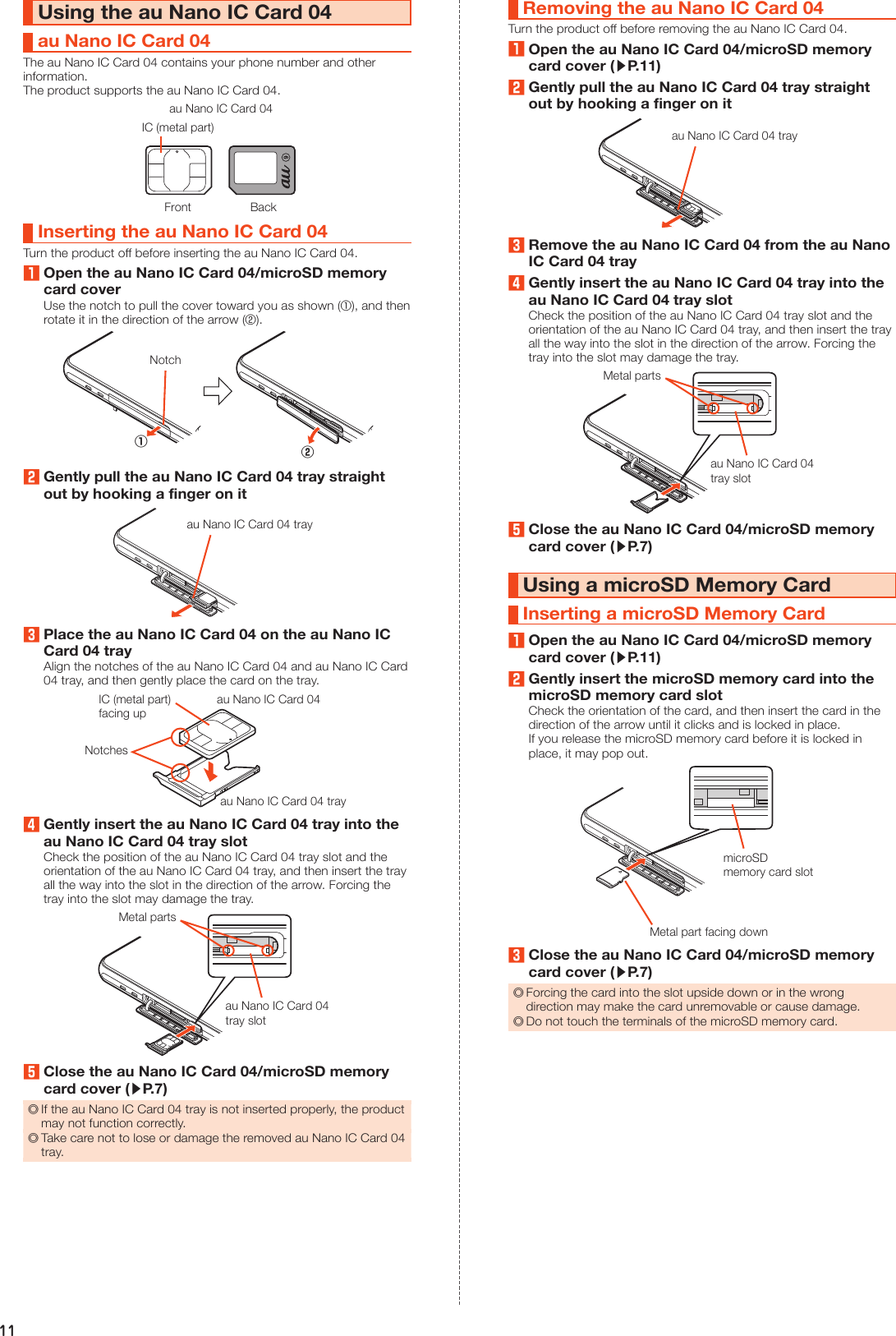 11Using the au Nano IC Card 04au Nano IC Card 04The au Nano IC Card 04 contains your phone number and other information.The product supports the au Nano IC Card 04.IC (metal part)Front Backau Nano IC Card 04Inserting the au Nano IC Card 04Turn the product off before inserting the au Nano IC Card 04.1Open the au Nano IC Card 04/microSD memory card coverUse the notch to pull the cover toward you as shown (①), and then rotate it in the direction of the arrow (②).Notch①②2Gently pull the au Nano IC Card 04 tray straight out by hooking a finger on itau Nano IC Card 04 tray3Place the au Nano IC Card 04 on the au Nano IC Card 04 trayAlign the notches of the au Nano IC Card 04 and au Nano IC Card 04 tray, and then gently place the card on the tray.au Nano IC Card 04au Nano IC Card 04 trayIC (metal part) facing upNotches4Gently insert the au Nano IC Card 04 tray into the au Nano IC Card 04 tray slotCheck the position of the au Nano IC Card 04 tray slot and the orientation of the au Nano IC Card 04 tray, and then insert the tray all the way into the slot in the direction of the arrow. Forcing the tray into the slot may damage the tray.Metal partsau Nano IC Card 04tray slot5Close the au Nano IC Card 04/microSD memory card cover (▶P. 7) ◎If the au Nano IC Card 04 tray is not inserted properly, the product may not function correctly. ◎Take care not to lose or damage the removed au Nano IC Card 04 tray.Removing the au Nano IC Card 04Turn the product off before removing the au Nano IC Card 04.1Open the au Nano IC Card 04/microSD memory card cover (▶P. 11)2Gently pull the au Nano IC Card 04 tray straight out by hooking a finger on itau Nano IC Card 04 tray3Remove the au Nano IC Card 04 from the au Nano IC Card 04 tray4Gently insert the au Nano IC Card 04 tray into the au Nano IC Card 04 tray slotCheck the position of the au Nano IC Card 04 tray slot and the orientation of the au Nano IC Card 04 tray, and then insert the tray all the way into the slot in the direction of the arrow. Forcing the tray into the slot may damage the tray.Metal partsau Nano IC Card 04tray slot5Close the au Nano IC Card 04/microSD memory card cover (▶P. 7)Using a microSD Memory CardInserting a microSD Memory Card1Open the au Nano IC Card 04/microSD memory card cover (▶P. 11)2Gently insert the microSD memory card into the microSD memory card slotCheck the orientation of the card, and then insert the card in the direction of the arrow until it clicks and is locked in place.If you release the microSD memory card before it is locked in place, it may pop out.microSDmemory card slotMetal part facing down3Close the au Nano IC Card 04/microSD memory card cover (▶P. 7) ◎Forcing the card into the slot upside down or in the wrong direction may make the card unremovable or cause damage. ◎Do not touch the terminals of the microSD memory card.