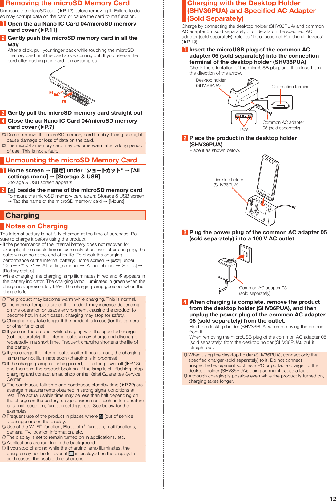 12Removing the microSD Memory CardUnmount the microSD card (▶P. 12) before removing it. Failure to do so may corrupt data on the card or cause the card to malfunction.1Open the au Nano IC Card 04/microSD memory card cover (▶P. 11)2Gently push the microSD memory card in all the wayAfter a click, pull your finger back while touching the microSD memory card until the card stops coming out. If you release the card after pushing it in hard, it may jump out.3Gently pull the microSD memory card straight out4Close the au Nano IC Card 04/microSD memory card cover (▶P. 7) ◎Do not remove the microSD memory card forcibly. Doing so might cause damage or loss of data on the card. ◎The microSD memory card may become warm after a long period of use. This is not a fault.Unmounting the microSD Memory Card1Home screen → [設定] under &quot;ショートカット&quot; → [All settings menu] → [Storage &amp; USB]Storage &amp; USB screen appears.2[ ] beside the name of the microSD memory cardTo mount the microSD memory card again: Storage &amp; USB screen → Tap the name of the microSD memory card → [Mount].ChargingNotes on ChargingThe internal battery is not fully charged at the time of purchase. Be sure to charge it before using the product. •If the performance of the internal battery does not recover, for example, if the usable time is extremely short even after charging, the battery may be at the end of its life. To check the charging performance of the internal battery: Home screen → [設定] under  &quot;ショートカット&quot; → [All settings menu] → [About phone] → [Status] → [Battery status]. •While charging, the charging lamp illuminates in red and   appears in the battery indicator. The charging lamp illuminates in green when the charge is approximately 95%. The charging lamp goes out when the charge is full. ◎The product may become warm while charging. This is normal. ◎The internal temperature of the product may increase depending on the operation or usage environment, causing the product to become hot. In such cases, charging may stop for safety. ◎Charging may take longer if the product is in use (for the camera or other functions). ◎If you use the product while charging with the specified charger (sold separately), the internal battery may charge and discharge repeatedly in a short time. Frequent charging shortens the life of the battery. ◎If you charge the internal battery after it has run out, the charging lamp may not illuminate soon (charging is in progress). ◎If the charging lamp is flashing in red, force the power off (▶P. 13) and then turn the product back on. If the lamp is still flashing, stop charging and contact an au shop or the Keitai Guarantee Service Center. ◎The continuous talk time and continuous standby time (▶P. 22) are average measurements obtained in strong signal conditions at rest. The actual usable time may be less than half depending on the charge on the battery, usage environment such as temperature or signal reception, function settings, etc. See below for the examples. ◎Frequent use of the product in places where   (out of service area) appears on the display. ◎Use of the Wi-Fi®  function, Bluetooth®  function, mail functions, camera, TV, location information, etc. ◎The display is set to remain turned on in applications, etc. ◎Applications are running in the background. ◎If you stop charging while the charging lamp illuminates, the charge may not be full even if   is displayed on the display. In such cases, the usable time shortens.Charging with the Desktop Holder (SHV36PUA) and Specified AC Adapter (Sold Separately)Charge by connecting the desktop holder (SHV36PUA) and common AC adapter 05 (sold separately). For details on the specified AC adapter (sold separately), refer to &quot;Introduction of Peripheral Devices&quot; (▶P. 19).1Insert the microUSB plug of the common AC adapter 05 (sold separately) into the connection terminal of the desktop holder (SHV36PUA)Check the orientation of the microUSB plug, and then insert it in the direction of the arrow.TabsConnection terminalCommon AC adapter05 (sold separately)Desktop holder(SHV36PUA)2Place the product in the desktop holder (SHV36PUA)Place it as shown below.Desktop holder(SHV36PUA)3Plug the power plug of the common AC adapter 05 (sold separately) into a 100 V AC outletCommon AC adapter 05 (sold separately)4When charging is complete, remove the product from the desktop holder (SHV36PUA), and then unplug the power plug of the common AC adapter 05 (sold separately) from the outlet.Hold the desktop holder (SHV36PUA) when removing the product from it.When removing the microUSB plug of the common AC adapter 05 (sold separately) from the desktop holder (SHV36PUA), pull it straight out. ◎When using the desktop holder (SHV36PUA), connect only the specified charger (sold separately) to it. Do not connect unspecified equipment such as a PC or portable charger to the desktop holder (SHV36PUA); doing so might cause a fault. ◎Although charging is possible even while the product is turned on, charging takes longer.