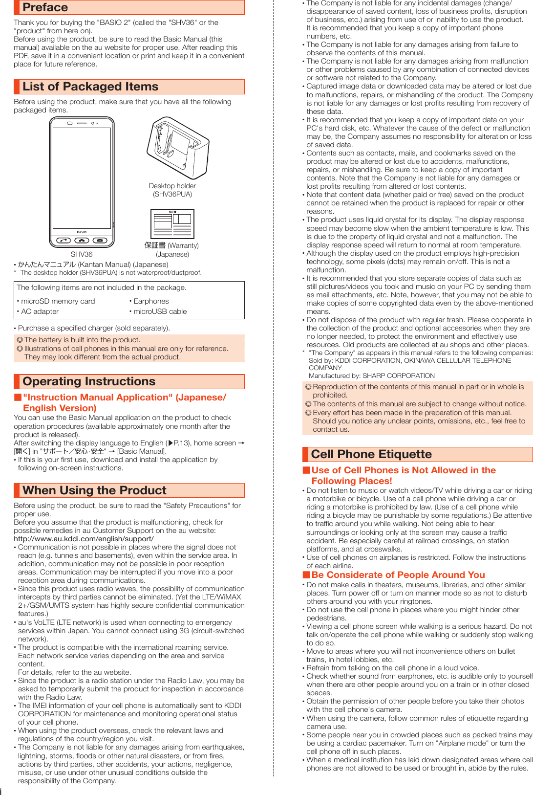 iPrefaceThank you for buying the &quot;BASIO 2&quot; (called the &quot;SHV36&quot; or the &quot;product&quot; from here on).Before using the product, be sure to read the Basic Manual (this manual) available on the au website for proper use. After reading this PDF, save it in a convenient location or print and keep it in a convenient place for future reference.List of Packaged ItemsBefore using the product, make sure that you have all the following packaged items.SHV36Desktop holder(SHV36PUA)保証書 (Warranty) (Japanese) •かんたんマニュアル (Kantan Manual) (Japanese)*  The desktop holder (SHV36PUA) is not waterproof/dustproof.The following items are not included in the package. •microSD memory card  •Earphones •AC adapter  •microUSB cable •Purchase a specified charger (sold separately). ◎The battery is built into the product. ◎Illustrations of cell phones in this manual are only for reference. They may look different from the actual product.Operating Instructions &quot;Instruction Manual Application&quot; (Japanese/English Version)You can use the Basic Manual application on the product to check operation procedures (available approximately one month after the product is released).After switching the display language to English (▶P. 13), home screen → [開く] in &quot;サポート／安心・安全&quot; → [Basic Manual]. •If this is your first use, download and install the application by following on-screen instructions.When Using the ProductBefore using the product, be sure to read the &quot;Safety Precautions&quot; for proper use.Before you assume that the product is malfunctioning, check for possible remedies in au Customer Support on the au website:http://www.au.kddi.com/english/support/ •Communication is not possible in places where the signal does not reach (e.g. tunnels and basements), even within the service area. In addition, communication may not be possible in poor reception areas. Communication may be interrupted if you move into a poor reception area during communications. •Since this product uses radio waves, the possibility of communication intercepts by third parties cannot be eliminated. (Yet the LTE/WiMAX 2+/GSM/UMTS system has highly secure confidential communication features.) •au&apos;s VoLTE (LTE network) is used when connecting to emergency services within Japan. You cannot connect using 3G (circuit-switched network). •The product is compatible with the international roaming service. Each network service varies depending on the area and service content. For details, refer to the au website. •Since the product is a radio station under the Radio Law, you may be asked to temporarily submit the product for inspection in accordance with the Radio Law. •The IMEI information of your cell phone is automatically sent to KDDI CORPORATION for maintenance and monitoring operational status of your cell phone. •When using the product overseas, check the relevant laws and regulations of the country/region you visit. •The Company is not liable for any damages arising from earthquakes, lightning, storms, floods or other natural disasters, or from fires, actions by third parties, other accidents, your actions, negligence, misuse, or use under other unusual conditions outside the responsibility of the Company. •The Company is not liable for any incidental damages (change/disappearance of saved content, loss of business profits, disruption of business, etc.) arising from use of or inability to use the product. It is recommended that you keep a copy of important phone numbers, etc. •The Company is not liable for any damages arising from failure to observe the contents of this manual. •The Company is not liable for any damages arising from malfunction or other problems caused by any combination of connected devices or software not related to the Company. •Captured image data or downloaded data may be altered or lost due to malfunctions, repairs, or mishandling of the product. The Company is not liable for any damages or lost profits resulting from recovery of these data. •It is recommended that you keep a copy of important data on your PC&apos;s hard disk, etc. Whatever the cause of the defect or malfunction may be, the Company assumes no responsibility for alteration or loss of saved data. •Contents such as contacts, mails, and bookmarks saved on the product may be altered or lost due to accidents, malfunctions, repairs, or mishandling. Be sure to keep a copy of important contents. Note that the Company is not liable for any damages or lost profits resulting from altered or lost contents. •Note that content data (whether paid or free) saved on the product cannot be retained when the product is replaced for repair or other reasons. •The product uses liquid crystal for its display. The display response speed may become slow when the ambient temperature is low. This is due to the property of liquid crystal and not a malfunction. The display response speed will return to normal at room temperature. •Although the display used on the product employs high-precision technology, some pixels (dots) may remain on/off. This is not a malfunction. •It is recommended that you store separate copies of data such as still pictures/videos you took and music on your PC by sending them as mail attachments, etc. Note, however, that you may not be able to make copies of some copyrighted data even by the above-mentioned means. •Do not dispose of the product with regular trash. Please cooperate in the collection of the product and optional accessories when they are no longer needed, to protect the environment and effectively use resources. Old products are collected at au shops and other places.*  &quot;The Company&quot; as appears in this manual refers to the following companies: Sold by: KDDI CORPORATION, OKINAWA CELLULAR TELEPHONE COMPANY Manufactured by: SHARP CORPORATION ◎Reproduction of the contents of this manual in part or in whole is prohibited. ◎The contents of this manual are subject to change without notice. ◎Every effort has been made in the preparation of this manual. Should you notice any unclear points, omissions, etc., feel free to contact us.Cell Phone Etiquette Use of Cell Phones is Not Allowed in the Following Places! •Do not listen to music or watch videos/TV while driving a car or riding a motorbike or bicycle. Use of a cell phone while driving a car or riding a motorbike is prohibited by law. (Use of a cell phone while riding a bicycle may be punishable by some regulations.) Be attentive to traffic around you while walking. Not being able to hear surroundings or looking only at the screen may cause a traffic accident. Be especially careful at railroad crossings, on station platforms, and at crosswalks. •Use of cell phones on airplanes is restricted. Follow the instructions of each airline. Be Considerate of People Around You •Do not make calls in theaters, museums, libraries, and other similar places. Turn power off or turn on manner mode so as not to disturb others around you with your ringtones. •Do not use the cell phone in places where you might hinder other pedestrians. •Viewing a cell phone screen while walking is a serious hazard. Do not talk on/operate the cell phone while walking or suddenly stop walking to do so. •Move to areas where you will not inconvenience others on bullet trains, in hotel lobbies, etc. •Refrain from talking on the cell phone in a loud voice. •Check whether sound from earphones, etc. is audible only to yourself when there are other people around you on a train or in other closed spaces. •Obtain the permission of other people before you take their photos with the cell phone&apos;s camera. •When using the camera, follow common rules of etiquette regarding camera use. •Some people near you in crowded places such as packed trains may be using a cardiac pacemaker. Turn on &quot;Airplane mode&quot; or turn the cell phone off in such places. •When a medical institution has laid down designated areas where cell phones are not allowed to be used or brought in, abide by the rules.