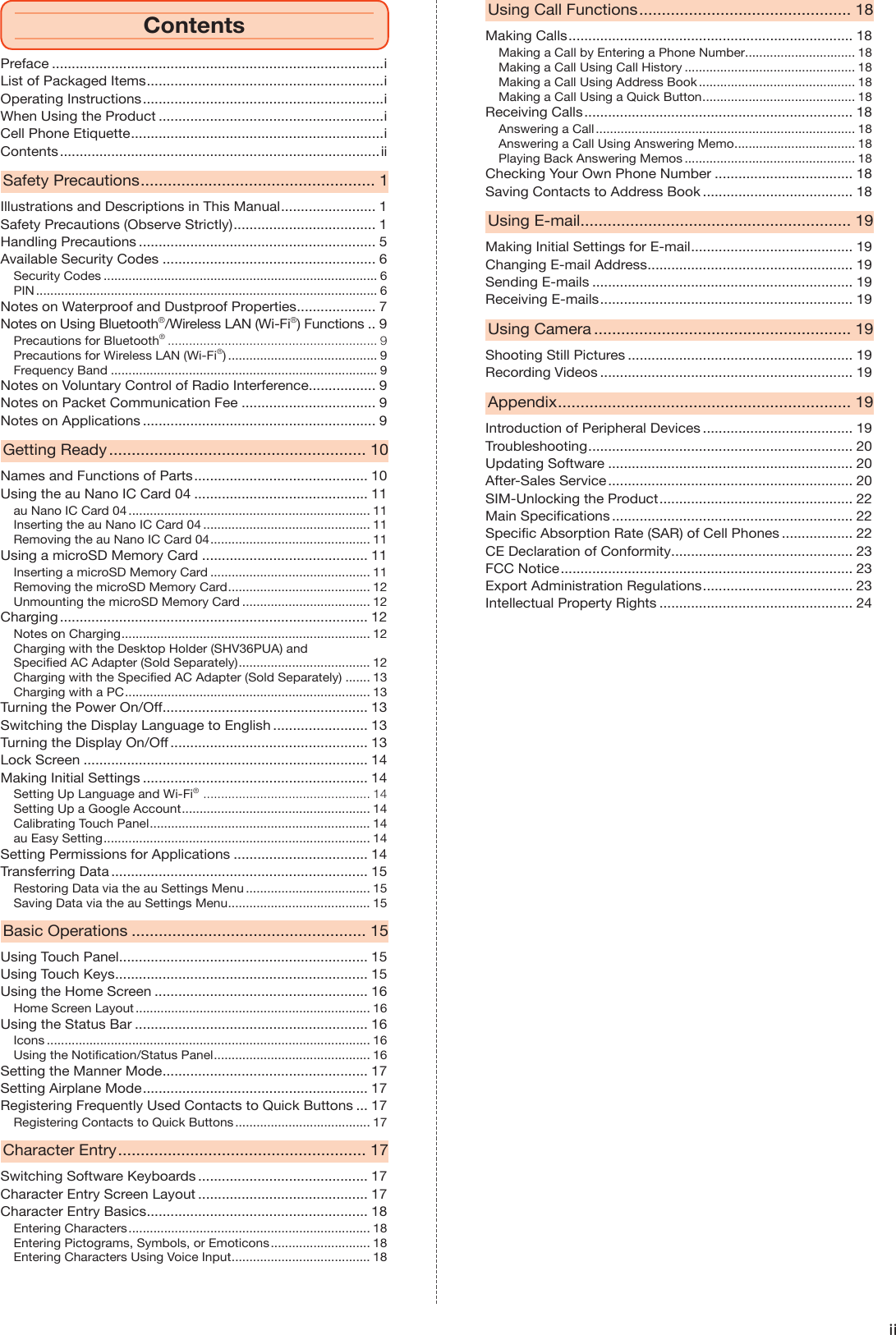 iiPreface ....................................................................................iList of Packaged Items ............................................................iOperating Instructions .............................................................iWhen Using the Product .........................................................iCell Phone Etiquette ................................................................iContents .................................................................................iiSafety Precautions .................................................... 1Illustrations and Descriptions in This Manual ........................ 1Safety Precautions (Observe Strictly) .................................... 1Handling Precautions ............................................................ 5Available Security Codes ...................................................... 6Security Codes ............................................................................. 6PIN ................................................................................................ 6Notes on Waterproof and Dustproof Properties .................... 7Notes on Using Bluetooth®/Wireless LAN (Wi-Fi®) Functions .. 9Precautions for Bluetooth® ........................................................... 9Precautions for Wireless LAN (Wi-Fi®) .......................................... 9Frequency Band ........................................................................... 9Notes on Voluntary Control of Radio Interference ................. 9Notes on Packet Communication Fee .................................. 9Notes on Applications ........................................................... 9Getting Ready ......................................................... 10Names and Functions of Parts ............................................ 10Using the au Nano IC Card 04 ............................................ 11au Nano IC Card 04 .................................................................... 11Inserting the au Nano IC Card 04 ............................................... 11Removing the au Nano IC Card 04 ............................................. 11Using a microSD Memory Card .......................................... 11Inserting a microSD Memory Card ............................................. 11Removing the microSD Memory Card ........................................ 12Unmounting the microSD Memory Card .................................... 12Charging .............................................................................. 12Notes on Charging ...................................................................... 12Charging with the Desktop Holder (SHV36PUA) and Specified AC Adapter (Sold Separately) ..................................... 12Charging with the Specified AC Adapter (Sold Separately) ....... 13Charging with a PC ..................................................................... 13Turning the Power On/Off .................................................... 13Switching the Display Language to English ........................ 13Turning the Display On/Off .................................................. 13Lock Screen ........................................................................ 14Making Initial Settings ......................................................... 14Setting Up Language and Wi-Fi®  ............................................... 14Setting Up a Google Account ..................................................... 14Calibrating Touch Panel .............................................................. 14au Easy Setting ........................................................................... 14Setting Permissions for Applications .................................. 14Transferring Data ................................................................. 15Restoring Data via the au Settings Menu ................................... 15Saving Data via the au Settings Menu ........................................ 15Basic Operations .................................................... 15Using Touch Panel ............................................................... 15Using Touch Keys ................................................................ 15Using the Home Screen ...................................................... 16Home Screen Layout .................................................................. 16Using the Status Bar ........................................................... 16Icons ........................................................................................... 16Using the Notification/Status Panel ............................................ 16Setting the Manner Mode .................................................... 17Setting Airplane Mode ......................................................... 17Registering Frequently Used Contacts to Quick Buttons ... 17Registering Contacts to Quick Buttons ...................................... 17Character Entry ....................................................... 17Switching Software Keyboards ........................................... 17Character Entry Screen Layout ........................................... 17Character Entry Basics ........................................................ 18Entering Characters .................................................................... 18Entering Pictograms, Symbols, or Emoticons ............................ 18Entering Characters Using Voice Input ....................................... 18Using Call Functions ............................................... 18Making Calls ........................................................................ 18Making a Call by Entering a Phone Number ............................... 18Making a Call Using Call History ................................................ 18Making a Call Using Address Book ............................................ 18Making a Call Using a Quick Button ........................................... 18Receiving Calls .................................................................... 18Answering a Call ......................................................................... 18Answering a Call Using Answering Memo .................................. 18Playing Back Answering Memos ................................................ 18Checking Your Own Phone Number ................................... 18Saving Contacts to Address Book ...................................... 18Using E-mail ............................................................ 19Making Initial Settings for E-mail ......................................... 19Changing E-mail Address .................................................... 19Sending E-mails .................................................................. 19Receiving E-mails ................................................................ 19Using Camera ......................................................... 19Shooting Still Pictures ......................................................... 19Recording Videos ................................................................ 19Appendix ................................................................. 19Introduction of Peripheral Devices ...................................... 19Troubleshooting ................................................................... 20Updating Software .............................................................. 20After-Sales Service .............................................................. 20SIM-Unlocking the Product ................................................. 22Main Specifications ............................................................. 22Specific Absorption Rate (SAR) of Cell Phones .................. 22CE Declaration of Conformity .............................................. 23FCC Notice .......................................................................... 23Export Administration Regulations ...................................... 23Intellectual Property Rights ................................................. 24Contents