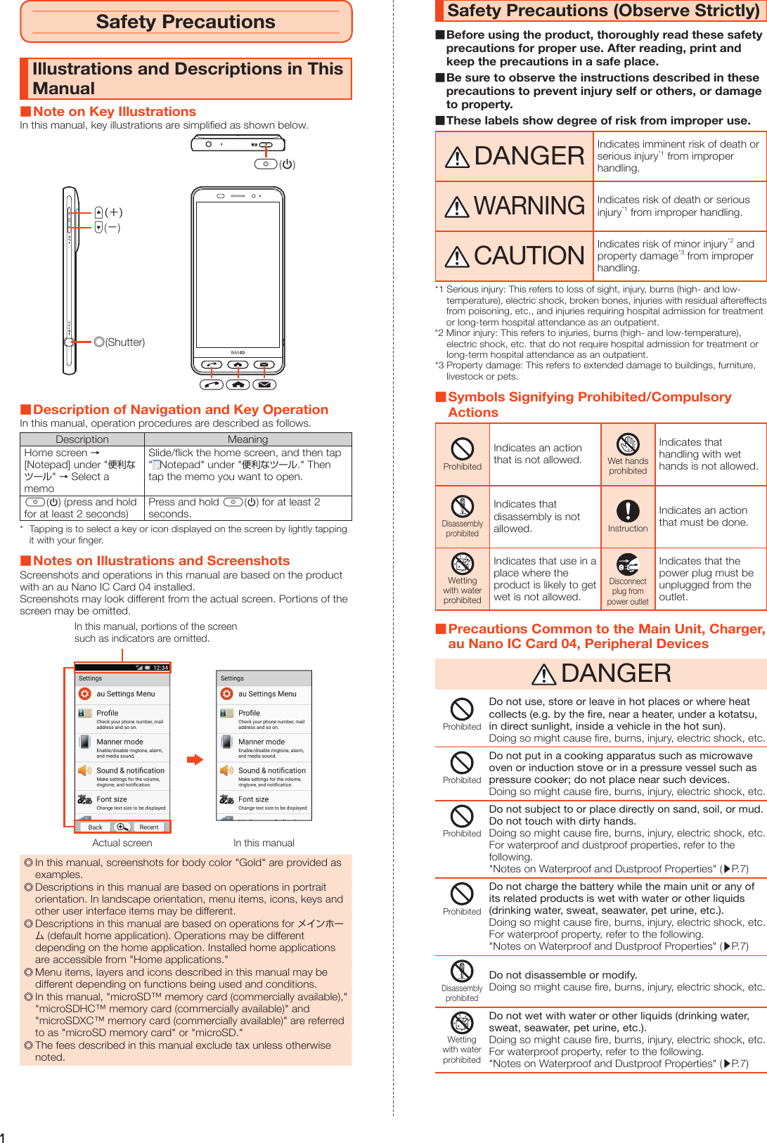 1Safety PrecautionsIllustrations and Descriptions in This Manual Note on Key IllustrationsIn this manual, key illustrations are simplified as shown below.d(−)u(＋)s(Shutter)f(p)mch Description of Navigation and Key OperationIn this manual, operation procedures are described as follows.Description MeaningHome screen → [Notepad] under &quot;便利なツール&quot; → Select a memoSlide/flick the home screen, and then tap &quot;Notepad&quot; under &quot;便利なツール.&quot; Then tap the memo you want to open.f(p) (press and hold for at least 2 seconds)Press and hold f(p) for at least 2 seconds.*  Tapping is to select a key or icon displayed on the screen by lightly tapping it with your finger. Notes on Illustrations and ScreenshotsScreenshots and operations in this manual are based on the product with an au Nano IC Card 04 installed.Screenshots may look different from the actual screen. Portions of the screen may be omitted.Actual screen In this manualIn this manual, portions of the screensuch as indicators are omitted. ◎In this manual, screenshots for body color &quot;Gold&quot; are provided as examples. ◎Descriptions in this manual are based on operations in portrait orientation. In landscape orientation, menu items, icons, keys and other user interface items may be different. ◎Descriptions in this manual are based on operations for メインホーム (default home application). Operations may be different depending on the home application. Installed home applications are accessible from &quot;Home applications.&quot; ◎Menu items, layers and icons described in this manual may be different depending on functions being used and conditions. ◎In this manual, &quot;microSD™ memory card (commercially available),&quot; &quot;microSDHC™ memory card (commercially available)&quot; and &quot;microSDXC™ memory card (commercially available)&quot; are referred to as &quot;microSD memory card&quot; or &quot;microSD.&quot; ◎The fees described in this manual exclude tax unless otherwise noted.Safety Precautions (Observe Strictly) Before using the product, thoroughly read these safety precautions for proper use. After reading, print and keep the precautions in a safe place. Be sure to observe the instructions described in these precautions to prevent injury self or others, or damage to property. These labels show degree of risk from improper use. DANGERIndicates imminent risk of death or serious injury*1 from improper handling. WARNINGIndicates risk of death or serious injury*1 from improper handling. CAUTIONIndicates risk of minor injury*2 and property damage*3 from improper handling.*1 Serious injury: This refers to loss of sight, injury, burns (high- and low-temperature), electric shock, broken bones, injuries with residual aftereffects from poisoning, etc., and injuries requiring hospital admission for treatment or long-term hospital attendance as an outpatient.*2 Minor injury: This refers to injuries, burns (high- and low-temperature), electric shock, etc. that do not require hospital admission for treatment or long-term hospital attendance as an outpatient.*3 Property damage: This refers to extended damage to buildings, furniture, livestock or pets. Symbols Signifying Prohibited/Compulsory ActionsProhibitedIndicates an action that is not allowed.Wet handsprohibitedIndicates that handling with wet hands is not allowed.DisassemblyprohibitedIndicates that disassembly is not allowed.InstructionIndicates an action that must be done.Wettingwith waterprohibitedIndicates that use in a place where the product is likely to get wet is not allowed.Disconnectplug frompower outletIndicates that the power plug must be unplugged from the outlet. Precautions Common to the Main Unit, Charger, au Nano IC Card 04, Peripheral Devices DANGERProhibitedDo not use, store or leave in hot places or where heat collects (e.g. by the fire, near a heater, under a kotatsu, in direct sunlight, inside a vehicle in the hot sun).Doing so might cause fire, burns, injury, electric shock, etc.ProhibitedDo not put in a cooking apparatus such as microwave oven or induction stove or in a pressure vessel such as pressure cooker; do not place near such devices.Doing so might cause fire, burns, injury, electric shock, etc.ProhibitedDo not subject to or place directly on sand, soil, or mud. Do not touch with dirty hands.Doing so might cause fire, burns, injury, electric shock, etc.For waterproof and dustproof properties, refer to the following.&quot;Notes on Waterproof and Dustproof Properties&quot; (▶P. 7)ProhibitedDo not charge the battery while the main unit or any of its related products is wet with water or other liquids (drinking water, sweat, seawater, pet urine, etc.).Doing so might cause fire, burns, injury, electric shock, etc.For waterproof property, refer to the following.&quot;Notes on Waterproof and Dustproof Properties&quot; (▶P. 7)DisassemblyprohibitedDo not disassemble or modify.Doing so might cause fire, burns, injury, electric shock, etc.Wettingwith waterprohibitedDo not wet with water or other liquids (drinking water, sweat, seawater, pet urine, etc.).Doing so might cause fire, burns, injury, electric shock, etc.For waterproof property, refer to the following.&quot;Notes on Waterproof and Dustproof Properties&quot; (▶P. 7)