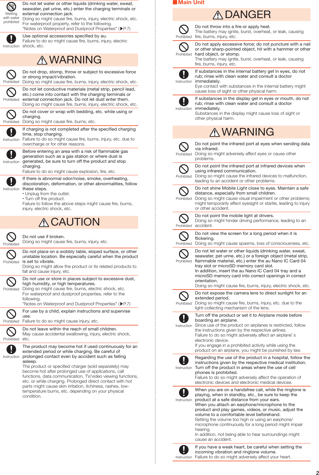 2Wettingwith waterprohibitedDo not let water or other liquids (drinking water, sweat, seawater, pet urine, etc.) enter the charging terminals or external connection jack.Doing so might cause fire, burns, injury, electric shock, etc.For waterproof property, refer to the following.&quot;Notes on Waterproof and Dustproof Properties&quot; (▶P. 7)InstructionUse optional accessories specified by au.Failure to do so might cause fire, burns, injury, electric shock, etc. WARNINGProhibitedDo not drop, stomp, throw or subject to excessive force or strong impact/vibration.Doing so might cause fire, burns, injury, electric shock, etc.ProhibitedDo not let conductive materials (metal strip, pencil lead, etc.) come into contact with the charging terminals or external connection jack. Do not let dust enter them.Doing so might cause fire, burns, injury, electric shock, etc.ProhibitedDo not cover or wrap with bedding, etc. while using or charging.Doing so might cause fire, burns, etc.InstructionIf charging is not completed after the specified charging time, stop charging.Failure to do so might cause fire, burns, injury, etc. due to overcharge or for other reasons.InstructionBefore entering an area with a risk of flammable gas generation such as a gas station or where dust is generated, be sure to turn off the product and stop charging.Failure to do so might cause explosion, fire, etc.InstructionIf there is abnormal odor/noise, smoke, overheating, discoloration, deformation, or other abnormalities, follow these steps. •Unplug from the outlet. •Turn off the product.Failure to follow the above steps might cause fire, burns, injury, electric shock, etc. CAUTIONProhibitedDo not use if broken.Doing so might cause fire, burns, injury, etc.ProhibitedDo not place on a wobbly table, sloped surface, or other unstable location. Be especially careful when the product is set to vibrate.Doing so might allow the product or its related products to fall and cause injury, etc.ProhibitedDo not use or store in places subject to excessive dust, high humidity, or high temperatures.Doing so might cause fire, burns, electric shock, etc.For waterproof and dustproof properties, refer to the following.&quot;Notes on Waterproof and Dustproof Properties&quot; (▶P. 7)ProhibitedFor use by a child, explain instructions and supervise use.Failure to do so might cause injury, etc.ProhibitedDo not leave within the reach of small children.May cause accidental swallowing, injury, electric shock, etc.InstructionThe product may become hot if used continuously for an extended period or while charging. Be careful of prolonged contact even by accident such as falling asleep.The product or specified charger (sold separately) may become hot after prolonged use of applications, call functions, data communication, TV/video viewing functions, etc. or while charging. Prolonged direct contact with hot parts might cause skin irritation, itchiness, rashes, low-temperature burns, etc. depending on your physical condition. Main Unit DANGERProhibitedDo not throw into a fire or apply heat.The battery may ignite, burst, overheat, or leak, causing fire, burns, injury, etc.ProhibitedDo not apply excessive force; do not puncture with a nail or other sharp-pointed object, hit with a hammer or other hard object, or stomp.The battery may ignite, burst, overheat, or leak, causing fire, burns, injury, etc.InstructionIf substances in the internal battery get in eyes, do not rub; rinse with clean water and consult a doctor immediately.Eye contact with substances in the internal battery might cause loss of sight or other physical harm.InstructionIf substances in the display get in eyes or mouth, do not rub; rinse with clean water and consult a doctor immediately.Substances in the display might cause loss of sight or other physical harm. WARNINGProhibitedDo not point the infrared port at eyes when sending data via infrared.Doing so might adversely affect eyes or cause other problems.ProhibitedDo not point the infrared port at infrared devices when using infrared communication.Doing so might cause the infrared devices to malfunction, leading to an accident or other problems.ProhibitedDo not shine Mobile Light close to eyes. Maintain a safe distance, especially from small children.Doing so might cause visual impairment or other problems; might temporarily affect eyesight or startle, leading to injury or other accident.ProhibitedDo not point the mobile light at drivers.Doing so might hinder driving performance, leading to an accident.ProhibitedDo not view the screen for a long period when it is flickering.Doing so might cause spasms, loss of consciousness, etc.ProhibitedDo not let water or other liquids (drinking water, sweat, seawater, pet urine, etc.) or a foreign object (metal strip, flammable material, etc.) enter the au Nano IC Card 04 tray slot or microSD memory card slot.In addition, insert the au Nano IC Card 04 tray and a microSD memory card into correct openings in correct orientation.Doing so might cause fire, burns, injury, electric shock, etc.ProhibitedDo not expose the camera lens to direct sunlight for an extended period.Doing so might cause fire, burns, injury, etc. due to the light-collecting mechanism of the lens.InstructionTurn off the product or set it to Airplane mode before boarding an airplane.Since use of the product on airplanes is restricted, follow the instructions given by the respective airlines.Failure to do so might adversely affect an airplane’s electronic device.If you engage in a prohibited activity while using the product on an airplane, you might be punished by law.InstructionRegarding the use of the product in a hospital, follow the instructions given by the respective medical institution.Turn off the product in areas where the use of cell phones is prohibited.Failure to do so might adversely affect the operation of electronic devices and electronic medical devices.InstructionWhen you are on a handsfree call, while the ringtone is playing, when in standby, etc., be sure to keep the product at a safe distance from your ears.When you attach an earphone/microphone to the product and play games, videos, or music, adjust the volume to a comfortable level beforehand.Setting the volume too high or using an earphone/microphone continuously for a long period might impair hearing.In addition, not being able to hear surroundings might cause an accident.InstructionIf you have a weak heart, be careful when setting the incoming vibration and ringtone volume.Failure to do so might adversely affect your heart.