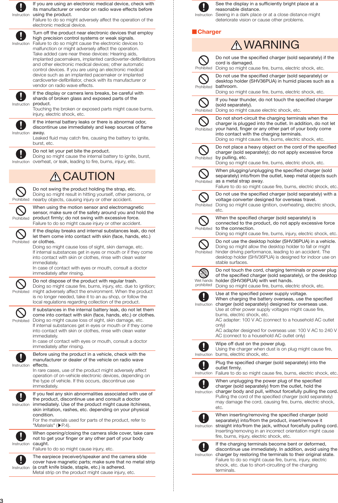 3InstructionIf you are using an electronic medical device, check with its manufacturer or vendor on radio wave effects before using the product.Failure to do so might adversely affect the operation of the electronic medical device.InstructionTurn off the product near electronic devices that employ high precision control systems or weak signals.Failure to do so might cause the electronic devices to malfunction or might adversely affect the operation.Take added care near these devices: Hearing aids, implanted pacemakers, implanted cardioverter-defibrillators and other electronic medical devices; other automatic control devices. If you are using an electronic medical device such as an implanted pacemaker or implanted cardioverter-defibrillator, check with its manufacturer or vendor on radio wave effects.InstructionIf the display or camera lens breaks, be careful with shards of broken glass and exposed parts of the product.Touching the broken or exposed parts might cause burns, injury, electric shock, etc.InstructionIf the internal battery leaks or there is abnormal odor, discontinue use immediately and keep sources of flame away.Leaked fluid may catch fire, causing the battery to ignite, burst, etc.InstructionDo not let your pet bite the product.Doing so might cause the internal battery to ignite, burst, overheat, or leak, leading to fire, burns, injury, etc. CAUTIONProhibitedDo not swing the product holding the strap, etc.Doing so might result in hitting yourself, other persons, or nearby objects, causing injury or other accident.ProhibitedWhen using the motion sensor and electromagnetic sensor, make sure of the safety around you and hold the product firmly; do not swing with excessive force.Failure to do so might cause injury or other accident.ProhibitedIf the display breaks and internal substances leak, do not let them come into contact with skin (face, hands, etc.) or clothes.Doing so might cause loss of sight, skin damage, etc.If internal substances get in eyes or mouth or if they come into contact with skin or clothes, rinse with clean water immediately.In case of contact with eyes or mouth, consult a doctor immediately after rinsing.ProhibitedDo not dispose of the product with regular trash.Doing so might cause fire, burns, injury, etc. due to ignition; might adversely affect the environment. When the product is no longer needed, take it to an au shop, or follow the local regulations regarding collection of the product.ProhibitedIf substances in the internal battery leak, do not let them come into contact with skin (face, hands, etc.) or clothes.Doing so might cause loss of sight, skin damage, etc.If internal substances get in eyes or mouth or if they come into contact with skin or clothes, rinse with clean water immediately.In case of contact with eyes or mouth, consult a doctor immediately after rinsing.InstructionBefore using the product in a vehicle, check with the manufacturer or dealer of the vehicle on radio wave effects.In rare cases, use of the product might adversely affect operation of on-vehicle electronic devices, depending on the type of vehicle. If this occurs, discontinue use immediately.InstructionIf you feel any skin abnormalities associated with use of the product, discontinue use and consult a doctor immediately. Use of the product might cause itchiness, skin irritation, rashes, etc. depending on your physical condition.For the materials used for parts of the product, refer to &quot;Materials&quot; (▶P. 4).InstructionWhen opening/closing the camera slide cover, take care not to get your finger or any other part of your body caught.Failure to do so might cause injury, etc.InstructionThe earpiece (receiver)/speaker and the camera slide cover have magnetic parts; make sure that no metal strip (a craft knife blade, staple, etc.) is adhered.Metal strip on the product might cause injury, etc.InstructionSee the display in a sufficiently bright place at a reasonable distance.Seeing in a dark place or at a close distance might deteriorate vision or cause other problems. Charger WARNINGProhibitedDo not use the specified charger (sold separately) if the cord is damaged.Doing so might cause fire, burns, electric shock, etc.ProhibitedDo not use the specified charger (sold separately) or desktop holder (SHV36PUA) in humid places such as a bathroom.Doing so might cause fire, burns, electric shock, etc.ProhibitedIf you hear thunder, do not touch the specified charger (sold separately).Doing so might cause electric shock, etc.ProhibitedDo not short-circuit the charging terminals when the charger is plugged into the outlet. In addition, do not let your hand, finger or any other part of your body come into contact with the charging terminals.Doing so might cause fire, burns, electric shock, etc.ProhibitedDo not place a heavy object on the cord of the specified charger (sold separately); do not apply excessive force by pulling, etc.Doing so might cause fire, burns, electric shock, etc.ProhibitedWhen plugging/unplugging the specified charger (sold separately) into/from the outlet, keep metal objects such as a metal strap away.Failure to do so might cause fire, burns, electric shock, etc.ProhibitedDo not use the specified charger (sold separately) with a voltage converter designed for overseas travel.Doing so might cause ignition, overheating, electric shock, etc.ProhibitedWhen the specified charger (sold separately) is connected to the product, do not apply excessive force to the connection.Doing so might cause fire, burns, injury, electric shock, etc.ProhibitedDo not use the desktop holder (SHV36PUA) in a vehicle.Doing so might allow the desktop holder to fall or might hinder driving performance, leading to an accident. The desktop holder (SHV36PUA) is designed for indoor use on stable surfaces.Wet handsprohibitedDo not touch the cord, charging terminals or power plug of the specified charger (sold separately), or the desktop holder (SHV36PUA) with wet hands.Doing so might cause fire, burns, electric shock, etc.InstructionUse at the specified power supply voltage.When charging the battery overseas, use the specified charger (sold separately) designed for overseas use.Use at other power supply voltages might cause fire, burns, electric shock, etc.AC adapter: 100 V AC (connect to a household AC outlet only)AC adapter designed for overseas use: 100 V AC to 240 V AC (connect to a household AC outlet only)InstructionWipe off dust on the power plug.Using the charger when dust is on plug might cause fire, burns, electric shock, etc.InstructionPlug the specified charger (sold separately) into the outlet firmly.Failure to do so might cause fire, burns, electric shock, etc.InstructionWhen unplugging the power plug of the specified charger (sold separately) from the outlet, hold the charger body and pull, without forcefully pulling the cord.Pulling the cord of the specified charger (sold separately) may damage the cord, causing fire, burns, electric shock, etc.InstructionWhen inserting/removing the specified charger (sold separately) into/from the product, insert/remove it straight into/from the jack, without forcefully pulling cord.Inserting/removing in an incorrect orientation might cause fire, burns, injury, electric shock, etc.InstructionIf the charging terminals become bent or deformed, discontinue use immediately. In addition, avoid using the charger by restoring the terminals to their original state.Failure to do so might cause fire, burns, injury, electric shock, etc. due to short-circuiting of the charging terminals.