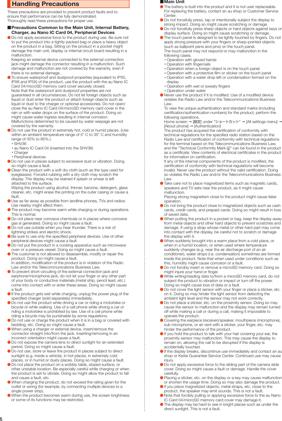 5Handling PrecautionsThese precautions are provided to prevent product faults and to ensure that performance can be fully demonstrated.Thoroughly read these precautions for proper use. Precautions Common to the Main Unit, Internal Battery, Charger, au Nano IC Card 04, Peripheral Devices ●Do not apply excessive force to the product during use. Be sure not to put the product into a tightly packed bag or place a heavy object on the product in a bag. Sitting on the product in a pocket might damage the main unit, display or internal circuit board resulting in a malfunction. Keeping an external device connected to the external connection jack might damage the connector resulting in a malfunction. Such damage and malfunction are not covered by the warranty, even if there is no external damage. ●To ensure waterproof and dustproof properties (equivalent to IPX5, IPX8 and IP5X) of the product, use the product with the au Nano IC Card 04/microSD memory card cover securely closed. Note that the waterproof and dustproof properties are not guaranteed in all circumstances. Do not let foreign objects such as liquid or dust enter the product or attach foreign objects such as liquid or dust to the charger or optional accessories. Do not open/close the au Nano IC Card 04/microSD memory card cover in the rain or with water drops on the surface of the product. Doing so might cause water ingress resulting in internal corrosion. Malfunctions determined to be caused by water seepage are not covered by the warranty. ●Do not use the product in extremely hot, cold or humid places. (Use within an ambient temperature range of 5°C to 35°C and humidity range of 35% to 85%.) •SHV36 •au Nano IC Card 04 (inserted into the SHV36) •Charger •Peripheral devices ●Do not use in places subject to excessive dust or vibration. Doing so might cause a fault. ●Clean the product with a soft dry cloth (such as the type used for eyeglasses). Forceful rubbing with a dry cloth may scratch the display. The display may be stained if splash or smear is left attached to the surface. Wiping the product using alcohol, thinner, benzine, detergent, glass cleaner, etc. might erase the printing on the outer casing or cause a fault. ●Use as far away as possible from landline phones, TVs and radios. Use nearby might affect them. ●The product may become warm while charging or during operations. This is normal. ●Do not place near corrosive chemicals or in places where corrosive gas is generated. Doing so might cause a fault. ●Do not use outside when you hear thunder. There is a risk of lightning strikes and electric shock. ●Be sure to use only the specified peripheral devices. Use of other peripheral devices might cause a fault. ●Do not put the product in a cooking apparatus such as microwave oven or a pressure vessel. Doing so might cause a fault. ●The customer is not allowed to disassemble, modify or repair the product. Doing so might cause a fault. In addition, modification of the product is in violation of the Radio Law and/or the Telecommunications Business Law. ●To prevent short-circuiting of the external connection jack and earphone/microphone jack, do not let your finger or any other part of your body or conductive materials (metal strip, pencil lead, etc.) come into contact with or enter these areas. Doing so might cause a fault. ●If the product gets wet while charging, unplug the power plug of the specified charger (sold separately) immediately. ●Do not use the product while driving a car or riding a motorbike or bicycle or while walking. Use of a cell phone while driving a car or riding a motorbike is prohibited by law. Use of a cell phone while riding a bicycle may be punishable by some regulations. ●Do not use or charge the product when it is in a bag or covered with bedding, etc. Doing so might cause a fault. ●When using a charger or external device, insert/remove the connector straight into/from the jack. Inserting/removing in an incorrect orientation might cause a fault. ●Do not expose the camera lens to direct sunlight for an extended period. Doing so might cause a fault. ●Do not use, store or leave the product in places subject to direct sunlight (e.g. inside a vehicle), in hot places, in extremely cold places, or in humid or dusty places. Doing so might cause a fault. ●Do not place the product on a wobbly table, sloped surface, or other unstable location. Be especially careful while charging or when the product is set to vibrate. Doing so might allow the product to fall and cause a fault, etc. ●When charging the product, do not exceed the rating given for the outlet or wiring (for example, by connecting multiple devices to a single power strip). ●When the product becomes warm during use, the screen brightness or some of its functions may be restricted. Main Unit ●The battery is built into the product and it is not user replaceable. For replacing the battery, contact an au shop or Customer Service Center. ●Do not forcefully press, tap or intentionally subject the display to strong impact. Doing so might cause scratching or damage. ●Do not forcefully press sharp objects or hard objects against keys or display surface. Doing so might cause scratching or damage. ●The touch panel is designed to be lightly touched by fingers. Do not apply strong pressure with your fingers or sharp-pointed objects (such as ballpoint pens and pins) on the touch panel. The touch panel may not respond or may malfunction in the following cases. •Operation with gloved hands •Operation with fingernails •Operation when a foreign object is on the touch panel •Operation with a protective film or sticker on the touch panel •Operation with a water drop left or condensation formed on the display •Operation with wet or sweaty fingers •Operation under water ●Never use the product if it is modified. Use of a modified device violates the Radio Law and/or the Telecommunications Business Law. To view the unique authentication and standard marks (including certification/authentication numbers) for the product, perform the following operations. Home screen → [設定] under &quot;ショートカット&quot; → [All settings menu] → [About phone] → [Authentication] The product has acquired the certification of conformity with technical regulations for the specified radio station based on the Radio Law and certification of conformity with technical regulations for the terminal based on the Telecommunications Business Law, and the &quot;Technical Conformity Mark  &quot; can be found in the product as a certificate. View contents of electrical certificates in the product for information on certification. If any of the internal components of the product is modified, the certification of conformity with technical regulations will become invalid. Never use the product without the valid certification. Doing so violates the Radio Law and/or the Telecommunications Business Law. ●Take care not to place magnetized items such as magnetic cards, speakers and TV sets near the product, as it might cause malfunction. Placing strong magnetism close to the product might cause false operation. ●Do not bring the product close to magnetized objects such as cash cards, credit cards, and prepaid cards. Doing so might result in loss of saved data. ●When putting the product in a pocket or bag, keep the display away from metal objects and other hard objects to prevent scratches and damage. If using a strap whose metal or other hard part may come into contact with the display, be careful not to scratch or damage the display with it. ●When suddenly brought into a warm place from a cold place, or when in a humid location, or when used where temperature suddenly changes (e.g. near the air discharge port of an air conditioner), water drops (i.e. condensation) sometimes are formed inside the product. Note that when used under conditions such as this, humidity might cause corrosion or a fault. ●Do not forcibly insert or remove a microSD memory card. Doing so might injure your hand or finger. ●While writing/reading data to/from a microSD memory card, do not subject the product to vibration or impact or turn off the power. Doing so might cause loss of data or a fault. ●Do not cover the light sensor with your finger or place a sticker, etc. on it. Doing so may hinder the light sensor from detecting the ambient light level and the sensor may not work correctly. ●Do not place a sticker, etc. on the proximity sensor. Doing so may cause the sensor to malfunction and the display may remain turned off while making a call or during a call, making it impossible to operate the product. ●Covering the earpiece (receiver)/speaker, mouthpiece (microphone), sub microphone, or air vent with a sticker, your finger, etc. may hinder the performance of the product. ●If you hold the product to talk with your hair covering your ear, the proximity sensor may malfunction. This may cause the display to remain on, allowing the call to be disrupted if the display is accidentally touched. ●If the display breaks, discontinue use immediately and contact an au shop or Keitai Guarantee Service Center. Continued use may cause injury. ●Do not apply excessive force to the sliding part of the camera slide cover. Doing so might cause a fault or damage. Handle the cover carefully. ●Placing a sticker, etc. on the display or a key may cause malfunction or shorten the usage time. Doing so may also damage the product. ●If you place magnetized objects, metal straps, etc. close to the product, the speaker may emit sounds. This is not a fault. ●Note that forcibly pulling or applying excessive force to the au Nano IC Card 04/microSD memory card cover may damage it. ●The display may be hard to see in bright places such as under the direct sunlight. This is not a fault.