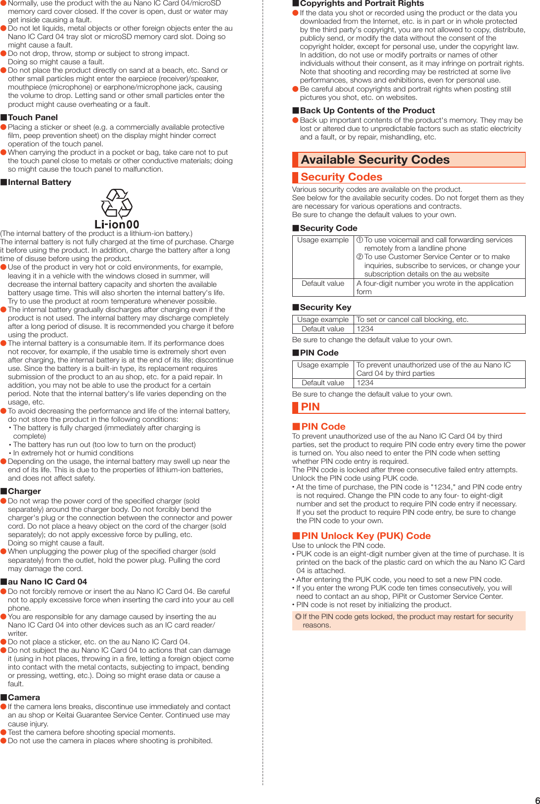 6 ●Normally, use the product with the au Nano IC Card 04/microSD memory card cover closed. If the cover is open, dust or water may get inside causing a fault. ●Do not let liquids, metal objects or other foreign objects enter the au Nano IC Card 04 tray slot or microSD memory card slot. Doing so might cause a fault. ●Do not drop, throw, stomp or subject to strong impact. Doing so might cause a fault. ●Do not place the product directly on sand at a beach, etc. Sand or other small particles might enter the earpiece (receiver)/speaker, mouthpiece (microphone) or earphone/microphone jack, causing the volume to drop. Letting sand or other small particles enter the product might cause overheating or a fault. Touch Panel ●Placing a sticker or sheet (e.g. a commercially available protective film, peep prevention sheet) on the display might hinder correct operation of the touch panel. ●When carrying the product in a pocket or bag, take care not to put the touch panel close to metals or other conductive materials; doing so might cause the touch panel to malfunction. Internal Battery(The internal battery of the product is a lithium-ion battery.)The internal battery is not fully charged at the time of purchase. Charge it before using the product. In addition, charge the battery after a long time of disuse before using the product. ●Use of the product in very hot or cold environments, for example, leaving it in a vehicle with the windows closed in summer, will decrease the internal battery capacity and shorten the available battery usage time. This will also shorten the internal battery&apos;s life. Try to use the product at room temperature whenever possible. ●The internal battery gradually discharges after charging even if the product is not used. The internal battery may discharge completely after a long period of disuse. It is recommended you charge it before using the product. ●The internal battery is a consumable item. If its performance does not recover, for example, if the usable time is extremely short even after charging, the internal battery is at the end of its life; discontinue use. Since the battery is a built-in type, its replacement requires submission of the product to an au shop, etc. for a paid repair. In addition, you may not be able to use the product for a certain period. Note that the internal battery&apos;s life varies depending on the usage, etc. ●To avoid decreasing the performance and life of the internal battery, do not store the product in the following conditions: •The battery is fully charged (immediately after charging is complete) •The battery has run out (too low to turn on the product) •In extremely hot or humid conditions ●Depending on the usage, the internal battery may swell up near the end of its life. This is due to the properties of lithium-ion batteries, and does not affect safety. Charger ●Do not wrap the power cord of the specified charger (sold separately) around the charger body. Do not forcibly bend the charger&apos;s plug or the connection between the connector and power cord. Do not place a heavy object on the cord of the charger (sold separately); do not apply excessive force by pulling, etc. Doing so might cause a fault. ●When unplugging the power plug of the specified charger (sold separately) from the outlet, hold the power plug. Pulling the cord may damage the cord. au Nano IC Card 04 ●Do not forcibly remove or insert the au Nano IC Card 04. Be careful not to apply excessive force when inserting the card into your au cell phone. ●You are responsible for any damage caused by inserting the au Nano IC Card 04 into other devices such as an IC card reader/writer. ●Do not place a sticker, etc. on the au Nano IC Card 04. ●Do not subject the au Nano IC Card 04 to actions that can damage it (using in hot places, throwing in a fire, letting a foreign object come into contact with the metal contacts, subjecting to impact, bending or pressing, wetting, etc.). Doing so might erase data or cause a fault. Camera ●If the camera lens breaks, discontinue use immediately and contact an au shop or Keitai Guarantee Service Center. Continued use may cause injury. ●Test the camera before shooting special moments. ●Do not use the camera in places where shooting is prohibited. Copyrights and Portrait Rights ●If the data you shot or recorded using the product or the data you downloaded from the Internet, etc. is in part or in whole protected by the third party&apos;s copyright, you are not allowed to copy, distribute, publicly send, or modify the data without the consent of the copyright holder, except for personal use, under the copyright law. In addition, do not use or modify portraits or names of other individuals without their consent, as it may infringe on portrait rights. Note that shooting and recording may be restricted at some live performances, shows and exhibitions, even for personal use. ●Be careful about copyrights and portrait rights when posting still pictures you shot, etc. on websites. Back Up Contents of the Product ●Back up important contents of the product&apos;s memory. They may be lost or altered due to unpredictable factors such as static electricity and a fault, or by repair, mishandling, etc.Available Security CodesSecurity CodesVarious security codes are available on the product.See below for the available security codes. Do not forget them as they are necessary for various operations and contracts.Be sure to change the default values to your own. Security CodeUsage example① To use voicemail and call forwarding services remotely from a landline phone② To use Customer Service Center or to make inquiries, subscribe to services, or change your subscription details on the au websiteDefault value A four-digit number you wrote in the application form Security KeyUsage example To set or cancel call blocking, etc.Default value 1234Be sure to change the default value to your own. PIN CodeUsage example To prevent unauthorized use of the au Nano IC Card 04 by third partiesDefault value 1234Be sure to change the default value to your own.PIN PIN CodeTo prevent unauthorized use of the au Nano IC Card 04 by third parties, set the product to require PIN code entry every time the power is turned on. You also need to enter the PIN code when setting whether PIN code entry is required.The PIN code is locked after three consecutive failed entry attempts. Unlock the PIN code using PUK code. •At the time of purchase, the PIN code is &quot;1234,&quot; and PIN code entry is not required. Change the PIN code to any four- to eight-digit number and set the product to require PIN code entry if necessary. If you set the product to require PIN code entry, be sure to change the PIN code to your own. PIN Unlock Key (PUK) CodeUse to unlock the PIN code. •PUK code is an eight-digit number given at the time of purchase. It is printed on the back of the plastic card on which the au Nano IC Card 04 is attached. •After entering the PUK code, you need to set a new PIN code. •If you enter the wrong PUK code ten times consecutively, you will need to contact an au shop, PiPit or Customer Service Center. •PIN code is not reset by initializing the product. ◎If the PIN code gets locked, the product may restart for security reasons.