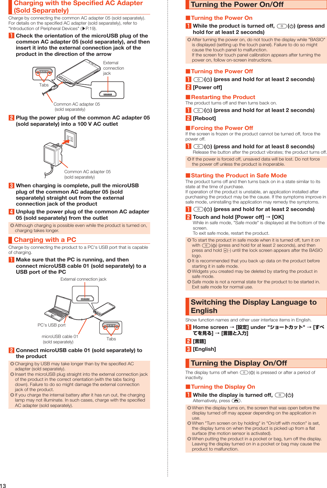 13Charging with the Specified AC Adapter (Sold Separately)Charge by connecting the common AC adapter 05 (sold separately). For details on the specified AC adapter (sold separately), refer to &quot;Introduction of Peripheral Devices&quot; (▶P. 19).1Check the orientation of the microUSB plug of the common AC adapter 05 (sold separately), and then insert it into the external connection jack of the product in the direction of the arrowTabsExternalconnectionjackCommon AC adapter 05 (sold separately)2Plug the power plug of the common AC adapter 05 (sold separately) into a 100 V AC outletCommon AC adapter 05 (sold separately)3When charging is complete, pull the microUSB plug of the common AC adapter 05 (sold separately) straight out from the external connection jack of the product4Unplug the power plug of the common AC adapter 05 (sold separately) from the outlet ◎Although charging is possible even while the product is turned on, charging takes longer.Charging with a PCCharge by connecting the product to a PC&apos;s USB port that is capable of charging.1Make sure that the PC is running, and then connect microUSB cable 01 (sold separately) to a USB port of the PCTabsExternal connection jackmicroUSB cable 01 (sold separately)PC&apos;s USB port2Connect microUSB cable 01 (sold separately) to the product ◎Charging by USB may take longer than by the specified AC adapter (sold separately). ◎Insert the microUSB plug straight into the external connection jack of the product in the correct orientation (with the tabs facing down). Failure to do so might damage the external connection jack of the product. ◎If you charge the internal battery after it has run out, the charging lamp may not illuminate. In such cases, charge with the specified AC adapter (sold separately).Turning the Power On/Off ■Turning the Power On1While the product is turned off, f(p) (press and hold for at least 2 seconds) ◎After turning the power on, do not touch the display while &quot;BASIO&quot; is displayed (setting up the touch panel). Failure to do so might cause the touch panel to malfunction.If the screen for touch panel calibration appears after turning the power on, follow on-screen instructions. ■Turning the Power Off1f(p) (press and hold for at least 2 seconds)2[Power off] ■Restarting the ProductThe product turns off and then turns back on.1f(p) (press and hold for at least 2 seconds)2[Reboot] ■Forcing the Power OffIf the screen is frozen or the product cannot be turned off, force the power off.1f(p) (press and hold for at least 8 seconds)Release the button after the product vibrates; the product turns off. ◎If the power is forced off, unsaved data will be lost. Do not force the power off unless the product is inoperable. ■Starting the Product in Safe ModeThe product turns off and then turns back on in a state similar to its state at the time of purchase.If operation of the product is unstable, an application installed after purchasing the product may be the cause. If the symptoms improve in safe mode, uninstalling the application may remedy the symptoms.1f(p) (press and hold for at least 2 seconds)2Touch and hold [Power off] → [OK]While in safe mode, &quot;Safe mode&quot; is displayed at the bottom of the screen.To exit safe mode, restart the product. ◎To start the product in safe mode when it is turned off, turn it on with f(p) (press and hold for at least 2 seconds), and then press and hold d(-) until the lock screen appears after the BASIO logo. ◎It is recommended that you back up data on the product before starting it in safe mode. ◎Widgets you created may be deleted by starting the product in safe mode. ◎Safe mode is not a normal state for the product to be started in. Exit safe mode for normal use.Switching the Display Language to EnglishShow function names and other user interface items in English.1Home screen → [設定] under &quot;ショートカット&quot; → [すべてを見る] → [言語と入力]2[言語]3[English]Turning the Display On/OffThe display turns off when f(p) is pressed or after a period of inactivity. ■Turning the Display On1While the display is turned off, f(p)Alternatively, press h. ◎When the display turns on, the screen that was open before the display turned off may appear depending on the application in use. ◎When &quot;Turn screen on by holding&quot; in &quot;On/off with motion&quot; is set, the display turns on when the product is picked up from a flat surface (the motion sensor is activated). ◎When putting the product in a pocket or bag, turn off the display. Leaving the display turned on in a pocket or bag may cause the product to malfunction.