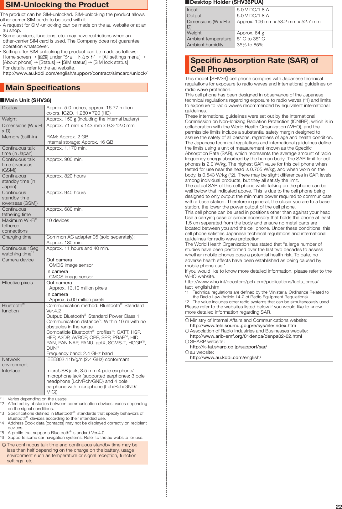 22SIM-Unlocking the ProductThe product can be SIM-unlocked. SIM-unlocking the product allows other-carrier SIM cards to be used with it. •A request for SIM-unlocking can be made on the au website or at an au shop. •Some services, functions, etc. may have restrictions when an other-carrier SIM card is used. The Company does not guarantee operation whatsoever. •Setting after SIM-unlocking the product can be made as follows: Home screen → [設定] under &quot;ショートカット&quot; → [All settings menu] → [About phone] → [Status] → [SIM status] → [SIM lock status]For details, refer to the au website. http://www.au.kddi.com/english/support/contract/simcard/unlock/Main Specifications ■Main Unit (SHV36)Display Approx. 5.0 inches, approx. 16.77 million colors, IGZO, 1,280×720 (HD)Weight Approx. 150 g (including the internal battery)Dimensions (W x H x D)Approx. 71 mm x 143 mm x 9.3-12.0 mmMemory (built-in) RAM: Approx. 2 GBInternal storage: Approx. 16 GBContinuous talk time (in Japan)Approx. 1,170 min.Continuous talk time (overseas (GSM))Approx. 900 min.Continuous standby time (in Japan)Approx. 820 hoursContinuous standby time (overseas (GSM))Approx. 940 hoursContinuous tethering timeApprox. 680 min.Maximum Wi-Fi®  tethered connections10 devicesCharging time Common AC adapter 05 (sold separately): Approx. 130 min.Continuous 1Seg watching time*1Approx. 11 hours and 40 min.Camera device Out cameraCMOS image sensorIn cameraCMOS image sensorEffective pixels Out cameraApprox. 13.10 million pixelsIn cameraApprox. 5.00 million pixelsBluetooth®  functionCommunication method: Bluetooth®  Standard Ver.4.2Output: Bluetooth®  Standard Power Class 1Communication distance*2: Within 10 m with no obstacles in the rangeCompatible Bluetooth®  profiles*3: GATT, HSP, HFP, A2DP, AVRCP, OPP, SPP, PBAP*4, HID, PAN, PAN NAP, PANU, aptX, SCMS-T, HOGP*5, DUN*6Frequency band: 2.4 GHz bandNetwork environmentIEEE802.11b/g/n (2.4 GHz) conformantInterface microUSB jack, 3.5 mm 4 pole earphone/microphone jack (supported earphones: 3 pole headphone (Lch/Rch/GND) and 4 pole earphone with microphone (Lch/Rch/GND/MIC))*1  Varies depending on the usage.*2  Affected by obstacles between communication devices; varies depending on the signal conditions.*3  Specifications defined in Bluetooth®  standards that specify behaviors of Bluetooth®  devices according to their intended use.*4  Address Book data (contacts) may not be displayed correctly on recipient devices.*5  A profile that supports Bluetooth®  standard Ver.4.0.*6  Supports some car navigation systems. Refer to the au website for use. ◎The continuous talk time and continuous standby time may be less than half depending on the charge on the battery, usage environment such as temperature or signal reception, function settings, etc. ■Desktop Holder (SHV36PUA)Input 5.0 V DC/1.8 AOutput 5.0 V DC/1.8 ADimensions (W x H x D)Approx. 106 mm x 53.2 mm x 52.7 mmWeight Approx. 64 gAmbient temperature 5°C to 35°CAmbient humidity 35% to 85%Specific Absorption Rate (SAR) of Cell PhonesThis model 【SHV36】 cell phone complies with Japanese technical regulations for exposure to radio waves and international guidelines on radio wave protection.This cell phone has been designed in observance of the Japanese technical regulations regarding exposure to radio waves (*1) and limits to exposure to radio waves recommended by equivalent international guidelines.These international guidelines were set out by the International Commission on Non-Ionizing Radiation Protection (ICNIRP), which is in collaboration with the World Health Organization (WHO), and the permissible limits include a substantial safety margin designed to assure the safety of all persons, regardless of age and health condition. The Japanese technical regulations and international guidelines define the limits using a unit of measurement known as the Specific Absorption Rate (SAR), which represents the average amount of radio frequency energy absorbed by the human body. The SAR limit for cell phones is 2.0 W/kg. The highest SAR value for this cell phone when tested for use near the head is 0.705 W/kg, and when worn on the body, is 0.543 W/kg (*2). There may be slight differences in SAR levels among individual products, but they all satisfy the limit.The actual SAR of this cell phone while talking on the phone can be well below that indicated above. This is due to the cell phone being designed to only output the minimum power required to communicate with a base station. Therefore in general, the closer you are to a base station, the lower the power output of the cell phone.This cell phone can be used in positions other than against your head. Use a carrying case or similar accessory that holds the phone at least 1.5 cm separated from the body and ensure no metal parts are located between you and the cell phone. Under these conditions, this cell phone satisfies Japanese technical regulations and international guidelines for radio wave protection.The World Health Organization has stated that &quot;a large number of studies have been performed over the last two decades to assess whether mobile phones pose a potential health risk. To date, no adverse health effects have been established as being caused by mobile phone use.&quot;If you would like to know more detailed information, please refer to the WHO website.(http://www.who.int/docstore/peh-emf/publications/facts_press/fact_english.htm)*1  Technical regulations are defined by the Ministerial Ordinance Related to the Radio Law (Article 14-2 of Radio Equipment Regulations).*2  The value includes other radio systems that can be simultaneously used.Please refer to the websites listed below if you would like to know more detailed information regarding SAR.○ Ministry of Internal Affairs and Communications website: (http://www.tele.soumu.go.jp/e/sys/ele/index.htm）○ Association of Radio Industries and Businesses website: (http://www.arib-emf.org/01denpa/denpa02-02.html）○ SHARP website: (http://k-tai.sharp.co.jp/support/sar/）○ au website: (http://www.au.kddi.com/english/）