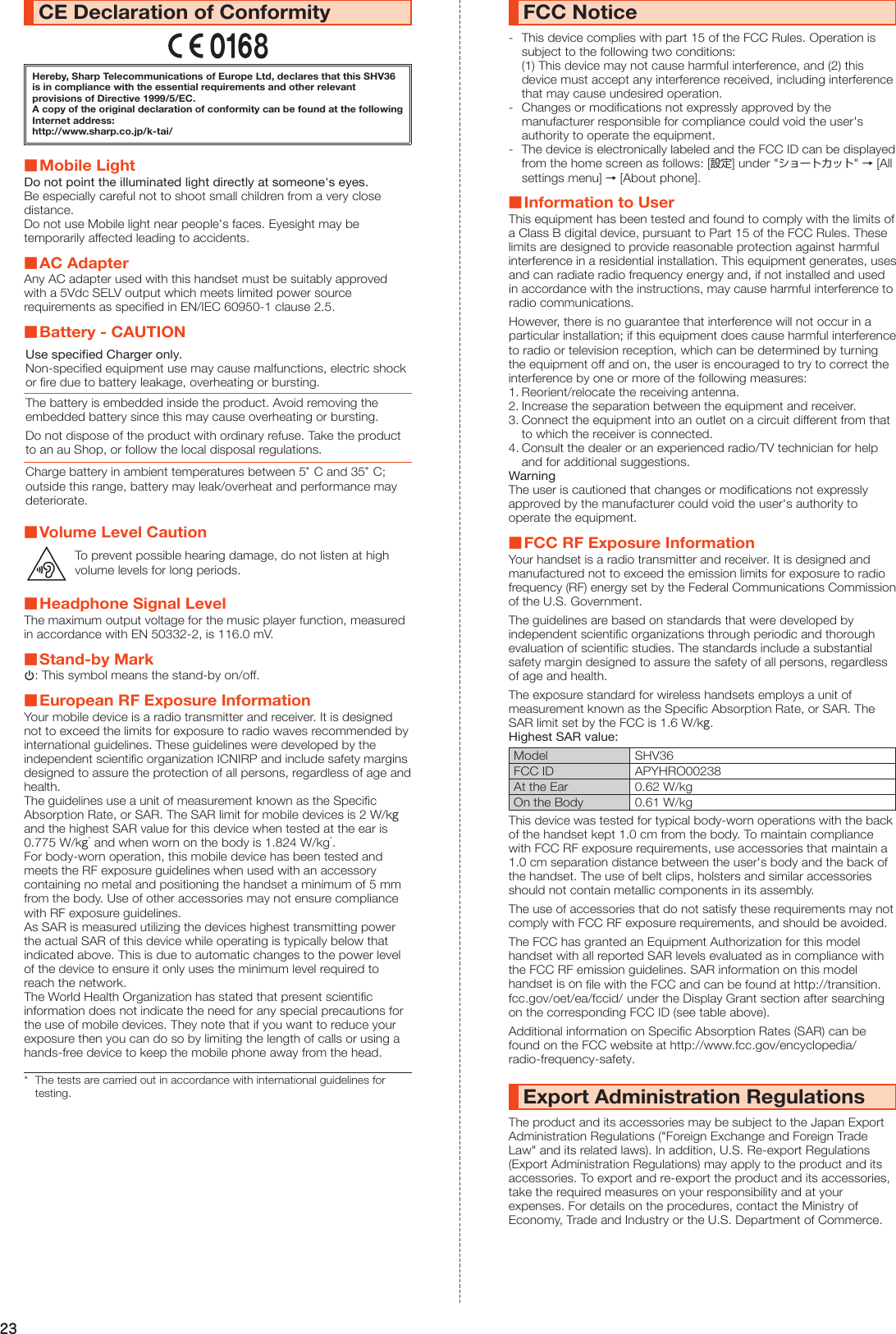23CE Declaration of ConformityHereby, Sharp Telecommunications of Europe Ltd, declares that this SHV36 is in compliance with the essential requirements and other relevant provisions of Directive 1999/5/EC.A copy of the original declaration of conformity can be found at the following Internet address:(http://www.sharp.co.jp/k-tai/) ■Mobile LightDo not point the illuminated light directly at someone&apos;s eyes.Be especially careful not to shoot small children from a very close distance.Do not use Mobile light near people&apos;s faces. Eyesight may be temporarily affected leading to accidents. ■AC AdapterAny AC adapter used with this handset must be suitably approved with a 5Vdc SELV output which meets limited power source requirements as specified in EN/IEC 60950-1 clause 2.5. ■Battery - CAUTIONUse specified Charger only.Non-specified equipment use may cause malfunctions, electric shock or fire due to battery leakage, overheating or bursting.The battery is embedded inside the product. Avoid removing the embedded battery since this may cause overheating or bursting.Do not dispose of the product with ordinary refuse. Take the product to an au Shop, or follow the local disposal regulations.Charge battery in ambient temperatures between 5°C and 35°C; outside this range, battery may leak/overheat and performance may deteriorate. ■Volume Level CautionTo prevent possible hearing damage, do not listen at high volume levels for long periods. ■Headphone Signal LevelThe maximum output voltage for the music player function, measured in accordance with EN 50332-2, is 116.0 mV. ■Stand-by Markp: This symbol means the stand-by on/off. ■European RF Exposure InformationYour mobile device is a radio transmitter and receiver. It is designed not to exceed the limits for exposure to radio waves recommended by international guidelines. These guidelines were developed by the independent scientific organization ICNIRP and include safety margins designed to assure the protection of all persons, regardless of age and health.The guidelines use a unit of measurement known as the Specific Absorption Rate, or SAR. The SAR limit for mobile devices is 2 W/kg and the highest SAR value for this device when tested at the ear is 0.775 W/kg* and when worn on the body is 1.824 W/kg*.For body-worn operation, this mobile device has been tested and meets the RF exposure guidelines when used with an accessory containing no metal and positioning the handset a minimum of 5 mm from the body. Use of other accessories may not ensure compliance with RF exposure guidelines.As SAR is measured utilizing the devices highest transmitting power the actual SAR of this device while operating is typically below that indicated above. This is due to automatic changes to the power level of the device to ensure it only uses the minimum level required to reach the network.The World Health Organization has stated that present scientific information does not indicate the need for any special precautions for the use of mobile devices. They note that if you want to reduce your exposure then you can do so by limiting the length of calls or using a hands-free device to keep the mobile phone away from the head.*  The tests are carried out in accordance with international guidelines for testing.FCC Notice-  This device complies with part 15 of the FCC Rules. Operation is subject to the following two conditions: (1) This device may not cause harmful interference, and (2) this device must accept any interference received, including interference that may cause undesired operation.-  Changes or modifications not expressly approved by the manufacturer responsible for compliance could void the user&apos;s authority to operate the equipment.-  The device is electronically labeled and the FCC ID can be displayed from the home screen as follows: [設定] under &quot;ショートカット&quot; → [All settings menu] → [About phone]. ■Information to UserThis equipment has been tested and found to comply with the limits of a Class B digital device, pursuant to Part 15 of the FCC Rules. These limits are designed to provide reasonable protection against harmful interference in a residential installation. This equipment generates, uses and can radiate radio frequency energy and, if not installed and used in accordance with the instructions, may cause harmful interference to radio communications.However, there is no guarantee that interference will not occur in a particular installation; if this equipment does cause harmful interference to radio or television reception, which can be determined by turning the equipment off and on, the user is encouraged to try to correct the interference by one or more of the following measures:1. Reorient/relocate the receiving antenna.2. Increase the separation between the equipment and receiver.3. Connect the equipment into an outlet on a circuit different from that to which the receiver is connected.4. Consult the dealer or an experienced radio/TV technician for help and for additional suggestions.WarningThe user is cautioned that changes or modifications not expressly approved by the manufacturer could void the user&apos;s authority to operate the equipment. ■FCC RF Exposure InformationYour handset is a radio transmitter and receiver. It is designed and manufactured not to exceed the emission limits for exposure to radio frequency (RF) energy set by the Federal Communications Commission of the U.S. Government.The guidelines are based on standards that were developed by independent scientific organizations through periodic and thorough evaluation of scientific studies. The standards include a substantial safety margin designed to assure the safety of all persons, regardless of age and health.The exposure standard for wireless handsets employs a unit of measurement known as the Specific Absorption Rate, or SAR. The SAR limit set by the FCC is 1.6 W/kg.Highest SAR value:Model SHV36FCC ID APYHRO00238At the Ear 0.62 W/kgOn the Body 0.61 W/kgThis device was tested for typical body-worn operations with the back of the handset kept 1.0 cm from the body. To maintain compliance with FCC RF exposure requirements, use accessories that maintain a 1.0 cm separation distance between the user&apos;s body and the back of the handset. The use of belt clips, holsters and similar accessories should not contain metallic components in its assembly.The use of accessories that do not satisfy these requirements may not comply with FCC RF exposure requirements, and should be avoided.The FCC has granted an Equipment Authorization for this model handset with all reported SAR levels evaluated as in compliance with the FCC RF emission guidelines. SAR information on this model handset is on file with the FCC and can be found at (http://transition.fcc.gov/oet/ea/fccid/)   under the Display Grant section after searching on the corresponding FCC ID (see table above).Additional information on Specific Absorption Rates (SAR) can be found on the FCC website at (http://www.fcc.gov/encyclopedia/radio-frequency-safety).Export Administration RegulationsThe product and its accessories may be subject to the Japan Export Administration Regulations (&quot;Foreign Exchange and Foreign Trade Law&quot; and its related laws). In addition, U.S. Re-export Regulations (Export Administration Regulations) may apply to the product and its accessories. To export and re-export the product and its accessories, take the required measures on your responsibility and at your expenses. For details on the procedures, contact the Ministry of Economy, Trade and Industry or the U.S. Department of Commerce.