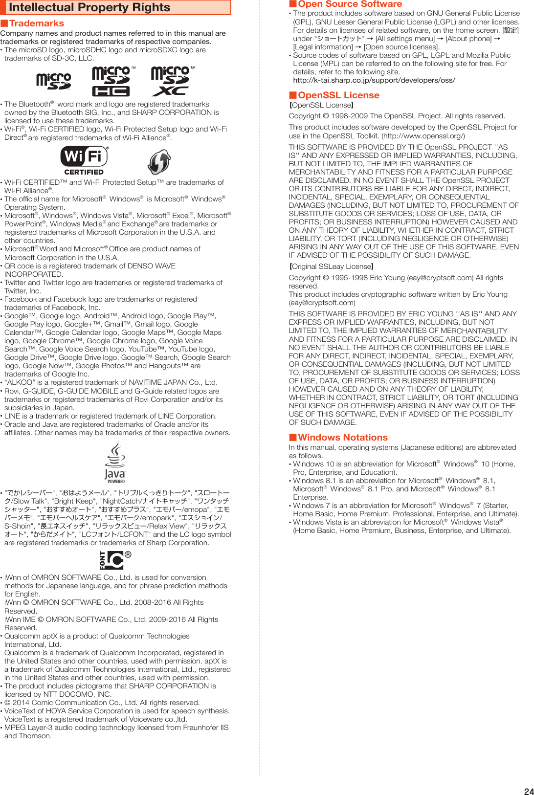 24Intellectual Property Rights ■TrademarksCompany names and product names referred to in this manual are trademarks or registered trademarks of respective companies. •The microSD logo, microSDHC logo and microSDXC logo are trademarks of SD-3C, LLC. •The Bluetooth®  word mark and logo are registered trademarks owned by the Bluetooth SIG, Inc., and SHARP CORPORATION is licensed to use these trademarks. •Wi-Fi®, Wi-Fi CERTIFIED logo, Wi-Fi Protected Setup logo and Wi-Fi Direct® are registered trademarks of Wi-Fi Alliance®.　　　　　　 •Wi-Fi CERTIFIED™ and Wi-Fi Protected Setup™ are trademarks of Wi-Fi Alliance®. •The official name for Microsoft®  Windows®  is Microsoft®  Windows®  Operating System. •Microsoft®, Windows®, Windows Vista®, Microsoft® Excel®, Microsoft®  PowerPoint®, Windows Media® and Exchange® are trademarks or registered trademarks of Microsoft Corporation in the U.S.A. and other countries. •Microsoft® Word and Microsoft® Office are product names of Microsoft Corporation in the U.S.A. •QR code is a registered trademark of DENSO WAVE INCORPORATED. •Twitter and Twitter logo are trademarks or registered trademarks of Twitter, Inc. •Facebook and Facebook logo are trademarks or registered trademarks of Facebook, Inc. •Google™, Google logo, Android™, Android logo, Google Play™, Google Play logo, Google+™, Gmail™, Gmail logo, Google Calendar™, Google Calendar logo, Google Maps™, Google Maps logo, Google Chrome™, Google Chrome logo, Google Voice Search™, Google Voice Search logo, YouTube™, YouTube logo, Google Drive™, Google Drive logo, Google™ Search, Google Search logo, Google Now™, Google Photos™ and Hangouts™ are trademarks of Google Inc. •&quot;ALKOO&quot; is a registered trademark of NAVITIME JAPAN Co., Ltd. •Rovi, G-GUIDE, G-GUIDE MOBILE and G-Guide related logos are trademarks or registered trademarks of Rovi Corporation and/or its subsidiaries in Japan. •LINE is a trademark or registered trademark of LINE Corporation. •Oracle and Java are registered trademarks of Oracle and/or its affiliates. Other names may be trademarks of their respective owners. •&quot;でかレシーバー&quot;, &quot;おはようメール&quot;, &quot;トリプルくっきりトーク&quot;, &quot;スロートーク/Slow Talk&quot;, &quot;Bright Keep&quot;, &quot;NightCatch/ナイトキャッチ&quot;, &quot;ワンタッチシャッター&quot;, &quot;おすすめオート&quot;, &quot;おすすめプラス&quot;, &quot;エモパー/emopa&quot;, &quot;エモパーメモ&quot;, &quot;エモパーヘルスケア&quot;, &quot;エモパーク/emopark&quot;, &quot;エスショイン/S-Shoin&quot;, &quot;長エネスイッチ&quot;, &quot;リラックスビュー/Relax View&quot;, &quot;リラックスオート&quot;, &quot;からだメイト&quot;, &quot;LCフォント/LCFONT&quot; and the LC logo symbol are registered trademarks or trademarks of Sharp Corporation. •iWnn of OMRON SOFTWARE Co., Ltd. is used for conversion methods for Japanese language, and for phrase prediction methods for English. iWnn © OMRON SOFTWARE Co., Ltd. 2008-2016 All Rights Reserved. iWnn IME © OMRON SOFTWARE Co., Ltd. 2009-2016 All Rights Reserved. •Qualcomm aptX is a product of Qualcomm Technologies International, Ltd. Qualcomm is a trademark of Qualcomm Incorporated, registered in the United States and other countries, used with permission. aptX is a trademark of Qualcomm Technologies International, Ltd., registered in the United States and other countries, used with permission. •The product includes pictograms that SHARP CORPORATION is licensed by NTT DOCOMO, INC. •© 2014 Comic Communication Co., Ltd. All rights reserved. •VoiceText of HOYA Service Corporation is used for speech synthesis. VoiceText is a registered trademark of Voiceware co.,ltd. •MPEG Layer-3 audio coding technology licensed from Fraunhofer IIS and Thomson. ■Open Source Software •The product includes software based on GNU General Public License (GPL), GNU Lesser General Public License (LGPL) and other licenses. For details on licenses of related software, on the home screen, [設定] under &quot;ショートカット&quot; → [All settings menu] → [About phone] → [Legal information] → [Open source licenses]. •Source codes of software based on GPL, LGPL and Mozilla Public License (MPL) can be referred to on the following site for free. For details, refer to the following site. http://k-tai.sharp.co.jp/support/developers/oss/ ■OpenSSL License【OpenSSL License】Copyright © 1998-2009 The OpenSSL Project. All rights reserved.This product includes software developed by the OpenSSL Project for use in the OpenSSL Toolkit. (http://www.openssl.org/)THIS SOFTWARE IS PROVIDED BY THE OpenSSL PROJECT &apos;&apos;AS IS&apos;&apos; AND ANY EXPRESSED OR IMPLIED WARRANTIES, INCLUDING, BUT NOT LIMITED TO, THE IMPLIED WARRANTIES OF MERCHANTABILITY AND FITNESS FOR A PARTICULAR PURPOSE ARE DISCLAIMED. IN NO EVENT SHALL THE OpenSSL PROJECT OR ITS CONTRIBUTORS BE LIABLE FOR ANY DIRECT, INDIRECT, INCIDENTAL, SPECIAL, EXEMPLARY, OR CONSEQUENTIAL DAMAGES (INCLUDING, BUT NOT LIMITED TO, PROCUREMENT OF SUBSTITUTE GOODS OR SERVICES; LOSS OF USE, DATA, OR PROFITS; OR BUSINESS INTERRUPTION) HOWEVER CAUSED AND ON ANY THEORY OF LIABILITY, WHETHER IN CONTRACT, STRICT LIABILITY, OR TORT (INCLUDING NEGLIGENCE OR OTHERWISE) ARISING IN ANY WAY OUT OF THE USE OF THIS SOFTWARE, EVEN IF ADVISED OF THE POSSIBILITY OF SUCH DAMAGE.【Original SSLeay License】Copyright © 1995-1998 Eric Young (eay@cryptsoft.com) All rights reserved.This product includes cryptographic software written by Eric Young (eay@cryptsoft.com)THIS SOFTWARE IS PROVIDED BY ERIC YOUNG &apos;&apos;AS IS&apos;&apos; AND ANY EXPRESS OR IMPLIED WARRANTIES, INCLUDING, BUT NOT LIMITED TO, THE IMPLIED WARRANTIES OF MERCHANTABILITY AND FITNESS FOR A PARTICULAR PURPOSE ARE DISCLAIMED. IN NO EVENT SHALL THE AUTHOR OR CONTRIBUTORS BE LIABLE FOR ANY DIRECT, INDIRECT, INCIDENTAL, SPECIAL, EXEMPLARY, OR CONSEQUENTIAL DAMAGES (INCLUDING, BUT NOT LIMITED TO, PROCUREMENT OF SUBSTITUTE GOODS OR SERVICES; LOSS OF USE, DATA, OR PROFITS; OR BUSINESS INTERRUPTION) HOWEVER CAUSED AND ON ANY THEORY OF LIABILITY, WHETHER IN CONTRACT, STRICT LIABILITY, OR TORT (INCLUDING NEGLIGENCE OR OTHERWISE) ARISING IN ANY WAY OUT OF THE USE OF THIS SOFTWARE, EVEN IF ADVISED OF THE POSSIBILITY OF SUCH DAMAGE. ■Windows NotationsIn this manual, operating systems (Japanese editions) are abbreviated as follows. •Windows 10 is an abbreviation for Microsoft®  Windows®  10 (Home, Pro, Enterprise, and Education). •Windows 8.1 is an abbreviation for Microsoft®  Windows®  8.1, Microsoft®  Windows®  8.1 Pro, and Microsoft®  Windows®  8.1 Enterprise. •Windows 7 is an abbreviation for Microsoft®  Windows®  7 (Starter, Home Basic, Home Premium, Professional, Enterprise, and Ultimate). •Windows Vista is an abbreviation for Microsoft®  Windows Vista®  (Home Basic, Home Premium, Business, Enterprise, and Ultimate).