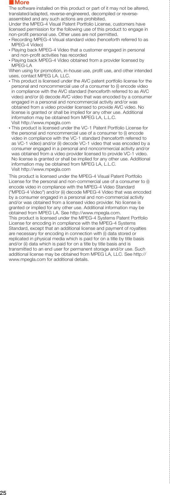 25 ■MoreThe software installed on this product or part of it may not be altered, translated/adapted, reverse-engineered, decompiled or reverse-assembled and any such actions are prohibited.Under the MPEG-4 Visual Patent Portfolio License, customers have licensed permission for the following use of this product to engage in non-profit personal use. Other uses are not permitted. •Recording MPEG-4 Visual standard video (henceforth referred to as MPEG-4 Video) •Playing back MPEG-4 Video that a customer engaged in personal and non-profit activities has recorded •Playing back MPEG-4 Video obtained from a provider licensed by MPEG-LAWhen using for promotion, in-house use, profit use, and other intended uses, contact MPEG LA. LLC. •This product is licensed under the AVC patent portfolio license for the personal and noncommercial use of a consumer to (i) encode video in compliance with the AVC standard (henceforth referred to as AVC video) and/or (ii) decode AVC video that was encoded by a consumer engaged in a personal and noncommercial activity and/or was obtained from a video provider licensed to provide AVC video. No license is granted or shall be implied for any other use. Additional information may be obtained from MPEG LA, L.L.C. Visit http://www.mpegla.com •This product is licensed under the VC-1 Patent Portfolio License for the personal and noncommercial use of a consumer to (i) encode video in compliance with the VC-1 standard (henceforth referred to as VC-1 video) and/or (ii) decode VC-1 video that was encoded by a consumer engaged in a personal and noncommercial activity and/or was obtained from a video provider licensed to provide VC-1 video. No license is granted or shall be implied for any other use. Additional information may be obtained from MPEG LA, L.L.C. Visit http://www.mpegla.comThis product is licensed under the MPEG-4 Visual Patent Portfolio License for the personal and non-commercial use of a consumer to (i) encode video in compliance with the MPEG-4 Video Standard (&quot;MPEG-4 Video&quot;) and/or (ii) decode MPEG-4 Video that was encoded by a consumer engaged in a personal and non-commercial activity and/or was obtained from a licensed video provider. No license is granted or implied for any other use. Additional information may be obtained from MPEG LA. See (http://www.mpegla.com).This product is licensed under the MPEG-4 Systems Patent Portfolio License for encoding in compliance with the MPEG-4 Systems Standard, except that an additional license and payment of royalties are necessary for encoding in connection with (i) data stored or replicated in physical media which is paid for on a title by title basis and/or (ii) data which is paid for on a title by title basis and is transmitted to an end user for permanent storage and/or use. Such additional license may be obtained from MPEG LA, LLC. See (http://www.mpegla.com )for additional details.