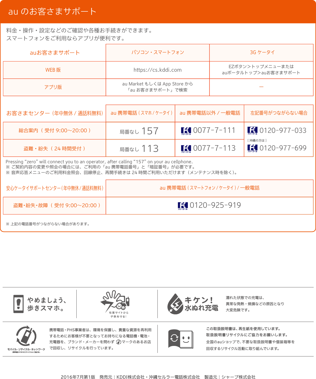 お問い合わせ先番号この取扱説明書は、再生紙を使用しています。取扱説明書リサイクルにご協力をお願いします。全国のauショップで、不要な取扱説明書や個装箱等を回 収 す るリ サ イクル 活 動 に 取 り 組 んで い ま す。携帯電話・PHS事業者は、環境を保護し、貴重な資源を再利用するためにお客様が不要となってお持ちになる電話機・電池・充電器を、ブランド・メーカーを問わず  マークのあるお店で回収し、リサイクルを行っています。濡れた状態での充電は、異常な発熱・焼損などの原因となり大変危険です。au のお客さまサポート料金・操作・設定などのご確認や各種お手続きができます。スマートフォンをご利用ならアプリが便利です。総合案内（ 受付 9:00∼20:00 ）盗難・紛失（ 24 時間受付 ）Pressing “zero” will connect you to an operator, after calling “157” on your au cellphone.※ ご契約内容の変更や照会の場合には、ご利用の「au 携帯電話番号」と「暗証番号」が必要です。※ 音声応答メニューのご利用料金照会、回線停止、再開手続きは 24 時間ご利用いただけます（メンテナンス時を除く）。お客さまセンター（年中無休 / 通話料無料）au 携帯電話( スマホ / ケータイ )au 携帯電話以外 / 一般電話パソコン・スマートフォン 3G ケータイ左記番号がつながらない場合[ 沖縄の方は ]局番なし 1570077-7-1110077-7-113局番なし 1130120-977-0330120-977-699盗難・紛失・故障（ 受付 9:00∼20:00 ）安心ケータイサポートセンター( 年中無休/ 通話料無料)au 携帯電話( スマートフォン / ケータイ ) / 一般電話0120-925-919WEB 版アプリ版auお客さまサポートhttps://cs.kddi.comau Market もしくは App Store から「au お客さまサポート」で検索 ーEZボタン＞トップメニューまたはauポータルトップ＞auお客さまサポート※ 上記の電話番号がつながらない場合があります。2016年7月第1版 発売元：KDDI株式会社・沖縄セルラー電話株式会社 製造元：シャープ株式会社