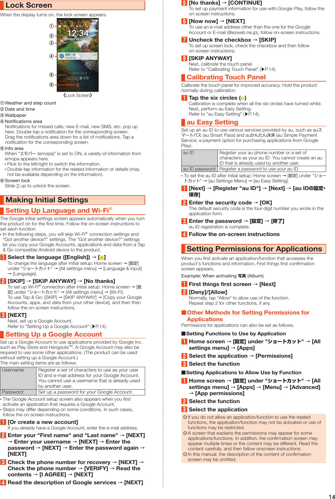 14Lock ScreenWhen the display turns on, the lock screen appears.《Lock Screen》②①④⑤⑥③① Weather and step count② Date and time③ Wallpaper④ Notifications area  Notifications for missed calls, new E-mail, new SMS, etc. pop up here. Double-tap a notification for the corresponding screen.  Drag the notifications area down for a list of notifications. Tap a notification for the corresponding screen.⑤ Info area  When &quot;エモパー (emopa)&quot; is set to ON, a variety of information from emopa appears here. •Flick to the left/right to switch the information. •Double-tap information for the related information or details (may not be available depending on the information).⑥ Screen lock  Slide   up to unlock the screen.Making Initial SettingsSetting Up Language and Wi-Fi® The Google initial settings screen appears automatically when you turn the product on for the first time. Follow the on-screen instructions to set each function. •In the following steps, you will skip Wi-Fi®  connection settings and &quot;Got another device?&quot; settings. The &quot;Got another device?&quot; settings let you copy your Google Accounts, applications and data from a Tap &amp; Go compatible Android device to the product.1Select the language ([English]) → [ ]To change the language after initial setup: Home screen → [設定] under &quot;ショートカット&quot; → [All settings menu] → [Language &amp; input] → [Language].2[SKIP] → [SKIP ANYWAY] → [No thanks]To set up Wi-Fi® connection after initial setup: Home screen → [設定] under &quot;ショートカット&quot; → [All settings menu] → [Wi-Fi].To use Tap &amp; Go: [SKIP] → [SKIP ANYWAY] → [Copy your Google Accounts, apps, and data from your other device], and then then follow the on-screen instructions.3[NEXT]Next, set up a Google Account.Refer to &quot;Setting Up a Google Account&quot; (▶P. 14).Setting Up a Google AccountSet up a Google Account to use applications provided by Google Inc. such as Play Store and HangoutsTM. A Google Account may also be required to use some other applications. (The product can be used without setting up a Google Account.)The main setting items are as follows.Username Register a set of characters to use as your user ID and e-mail address for your Google Account. You cannot use a username that is already used by another user.Password Set up a password for your Google Account. •The Google Account setup screen also appears when you first activate an application that requires a Google Account. •Steps may differ depending on some conditions. In such cases, follow the on-screen instructions.1[Or create a new account]If you already have a Google Account, enter the e-mail address.2Enter your &quot;First name&quot; and &quot;Last name&quot; → [NEXT] → Enter your username → [NEXT] → Enter the password → [NEXT] → Enter the password again → [NEXT]3Check the phone number for recovery → [NEXT] → Check the phone number → [VERIFY] → Read the contents → [I AGREE] → [NEXT]4Read the description of Google services → [NEXT]5[No thanks] → [CONTINUE]To set up payment information for use with Google Play, follow the on-screen instructions.6[Now now] → [NEXT]To use an e-mail address other than the one for the Google Account or E-mail (@ezweb.ne.jp), follow on-screen instructions.7Uncheck the checkbox → [SKIP]To set up screen lock, check the checkbox and then follow on-screen instructions.8[SKIP ANYWAY]Next, calibrate the touch panel.Refer to &quot;Calibrating Touch Panel&quot; (▶P. 14).Calibrating Touch PanelCalibrate the touch panel for improved accuracy. Hold the product normally during calibration.1Tap the six circles ( )Calibration is complete when all the six circles have turned white.Next, perform au Easy Setting.Refer to &quot;au Easy Setting&quot; (▶P. 14).au Easy SettingSet up an au ID to use various services provided by au, such as auスマートパス (au Smart Pass) and auかんたん決済 (au Simple Payment Service; a payment option for purchasing applications from Google Play). au ID Register your au phone number or a set of characters as your au ID. You cannot create an au ID that is already used by another user.au ID password Register a password to use your au ID. •To set the au ID after initial setup: Home screen → [設定] under &quot;ショートカット&quot; → [au Settings Menu] → [au Easy Setting].1[Next] → [Register &quot;au ID&quot;] → [Next] → [au IDの設定・保存]2Enter the security code → [OK]The default security code is the four-digit number you wrote in the application form.3Enter the password → [設定] → [終了]au ID registration is complete.4Follow the on-screen instructionsSetting Permissions for ApplicationsWhen you first activate an application/function that accesses the product&apos;s functions and information, First things first confirmation screen appears.Example: When activating 写真 (Album)1First things first screen → [Next]2[Deny]/[Allow]Normally, tap &quot;Allow&quot; to allow use of the function.Repeat step 2 for other functions, if any. ■Other Methods for Setting Permissions for ApplicationsPermissions for applications can also be set as follows. ■Setting Functions to Use by Application1Home screen → [設定] under &quot;ショートカット&quot; → [All settings menu] → [Apps]2Select the application → [Permissions]3Select the function ■Setting Applications to Allow Use by Function1Home screen → [設定] under &quot;ショートカット&quot; → [All settings menu] → [Apps] → [Menu] → [Advanced] → [App permissions]2Select the function3Select the application ◎If you do not allow an application/function to use the related functions, the application/function may not be activated or use of functions may be restricted. ◎A screen that explains the permissions may appear for some applications/functions. In addition, the confirmation screen may appear multiple times or the content may be different. Read the content carefully, and then follow onscreen instructions. ◎In this manual, the description of the content of confirmation screen may be omitted.