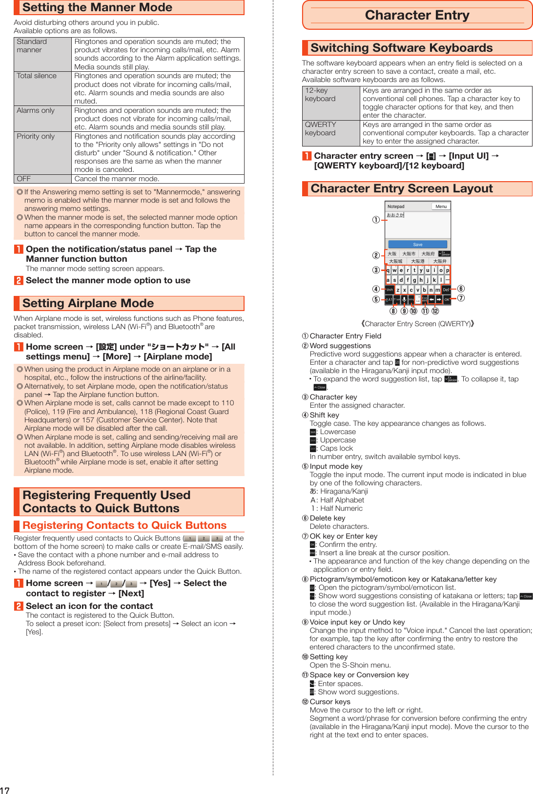 17Setting the Manner ModeAvoid disturbing others around you in public.Available options are as follows.Standard mannerRingtones and operation sounds are muted; the product vibrates for incoming calls/mail, etc. Alarm sounds according to the Alarm application settings. Media sounds still play.Total silence Ringtones and operation sounds are muted; the product does not vibrate for incoming calls/mail, etc. Alarm sounds and media sounds are also muted.Alarms only Ringtones and operation sounds are muted; the product does not vibrate for incoming calls/mail, etc. Alarm sounds and media sounds still play.Priority only Ringtones and notification sounds play according to the &quot;Priority only allows&quot; settings in &quot;Do not disturb&quot; under &quot;Sound &amp; notification.&quot; Other responses are the same as when the manner mode is canceled.OFF Cancel the manner mode. ◎If the Answering memo setting is set to &quot;Mannermode,&quot; answering memo is enabled while the manner mode is set and follows the answering memo settings. ◎When the manner mode is set, the selected manner mode option name appears in the corresponding function button. Tap the button to cancel the manner mode.1Open the notification/status panel → Tap the Manner function buttonThe manner mode setting screen appears.2Select the manner mode option to useSetting Airplane ModeWhen Airplane mode is set, wireless functions such as Phone features, packet transmission, wireless LAN (Wi-Fi®) and Bluetooth® are disabled.1Home screen → [設定] under &quot;ショートカット&quot; → [All settings menu] → [More] → [Airplane mode] ◎When using the product in Airplane mode on an airplane or in a hospital, etc., follow the instructions of the airline/facility. ◎Alternatively, to set Airplane mode, open the notification/status panel → Tap the Airplane function button. ◎When Airplane mode is set, calls cannot be made except to 110 (Police), 119 (Fire and Ambulance), 118 (Regional Coast Guard Headquarters) or 157 (Customer Service Center). Note that Airplane mode will be disabled after the call. ◎When Airplane mode is set, calling and sending/receiving mail are not available. In addition, setting Airplane mode disables wireless LAN (Wi-Fi®) and Bluetooth®. To use wireless LAN (Wi-Fi®) or Bluetooth® while Airplane mode is set, enable it after setting Airplane mode.Registering Frequently Used Contacts to Quick ButtonsRegistering Contacts to Quick ButtonsRegister frequently used contacts to Quick Buttons (      at the bottom of the home screen) to make calls or create E-mail/SMS easily. •Save the contact with a phone number and e-mail address to Address Book beforehand. •The name of the registered contact appears under the Quick Button.1Home screen →  / /  → [Yes] → Select the contact to register → [Next]2Select an icon for the contactThe contact is registered to the Quick Button.To select a preset icon: [Select from presets] → Select an icon → [Yes].Character EntrySwitching Software KeyboardsThe software keyboard appears when an entry field is selected on a character entry screen to save a contact, create a mail, etc.Available software keyboards are as follows.12-key keyboardKeys are arranged in the same order as conventional cell phones. Tap a character key to toggle character options for that key, and then enter the character.QWERTY keyboardKeys are arranged in the same order as conventional computer keyboards. Tap a character key to enter the assigned character.1Character entry screen → [ ] → [Input UI] → [QWERTY keyboard]/[12 keyboard]Character Entry Screen Layout②《Character Entry Screen (QWERTY)》①⑥⑦③④⑤⑩ ⑪ ⑫⑨⑧① Character Entry Field② Word suggestions  Predictive word suggestions appear when a character is entered.  Enter a character and tap   for non-predictive word suggestions (available in the Hiragana/Kanji input mode). • To expand the word suggestion list, tap  . To collapse it, tap .③ Character key  Enter the assigned character.④ Shift key  Toggle case. The key appearance changes as follows. : Lowercase : Uppercase : Caps lock  In number entry, switch available symbol keys.⑤ Input mode key  Toggle the input mode. The current input mode is indicated in blue by one of the following characters. あ: Hiragana/Kanji Ａ: Half Alphabet １: Half Numeric⑥ Delete key  Delete characters.⑦ OK key or Enter key : Confirm the entry. : Insert a line break at the cursor position. •The appearance and function of the key change depending on the application or entry field.⑧ Pictogram/symbol/emoticon key or Katakana/letter key : Open the pictogram/symbol/emoticon list. : Show word suggestions consisting of katakana or letters; tap   to close the word suggestion list. (Available in the Hiragana/Kanji input mode.)⑨ Voice input key or Undo key  Change the input method to &quot;Voice input.&quot; Cancel the last operation; for example, tap the key after confirming the entry to restore the entered characters to the unconfirmed state.⑩ Setting key  Open the S-Shoin menu.⑪ Space key or Conversion key : Enter spaces. : Show word suggestions.⑫ Cursor keys  Move the cursor to the left or right.  Segment a word/phrase for conversion before confirming the entry (available in the Hiragana/Kanji input mode). Move the cursor to the right at the text end to enter spaces.