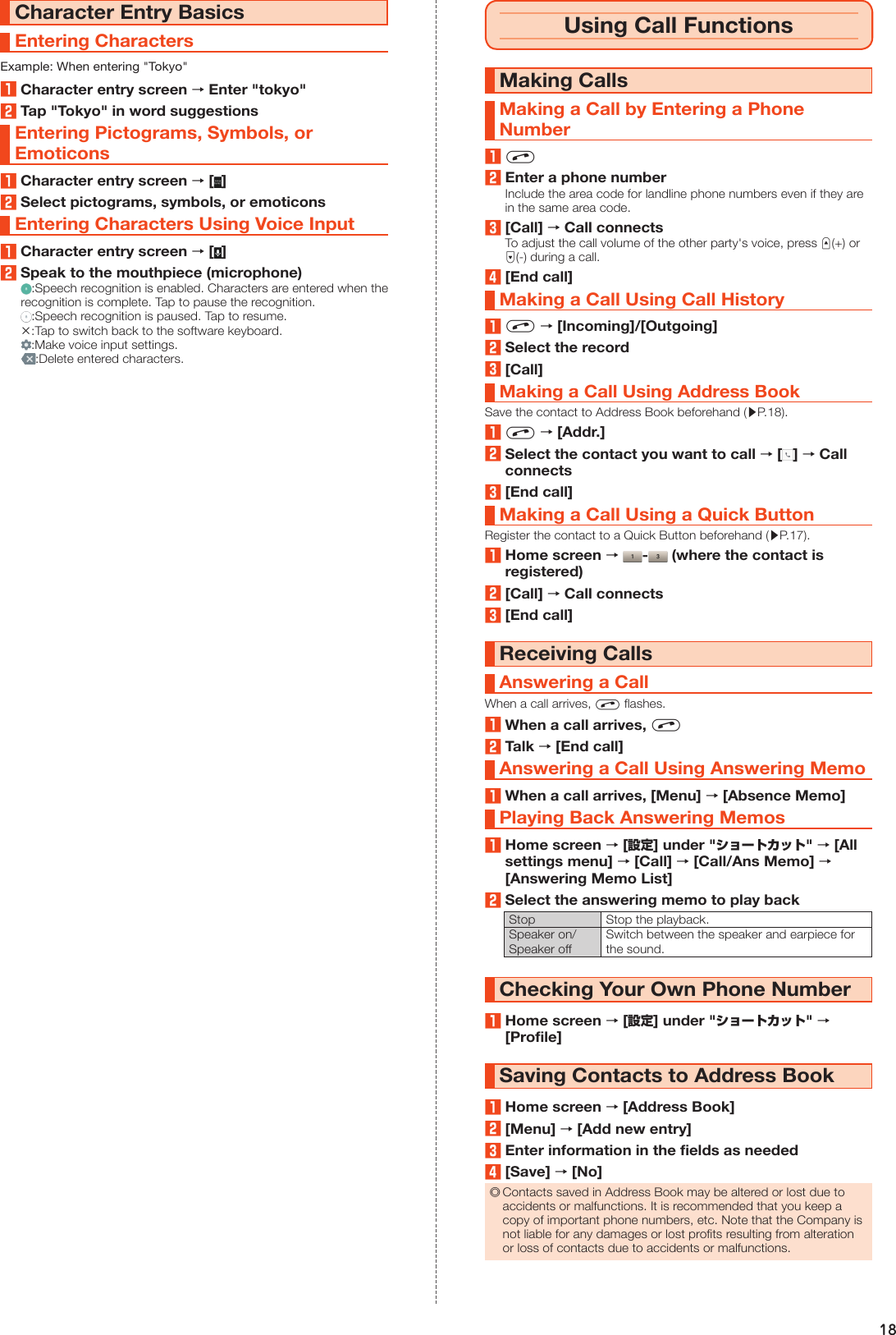 18Character Entry BasicsEntering CharactersExample: When entering &quot;Tokyo&quot;1Character entry screen → Enter &quot;tokyo&quot;2Tap &quot;Tokyo&quot; in word suggestionsEntering Pictograms, Symbols, or Emoticons1Character entry screen → [ ]2Select pictograms, symbols, or emoticonsEntering Characters Using Voice Input1Character entry screen → [ ]2Speak to the mouthpiece (microphone):Speech recognition is enabled. Characters are entered when the recognition is complete. Tap to pause the recognition.:Speech recognition is paused. Tap to resume.×:Tap to switch back to the software keyboard.:Make voice input settings.:Delete entered characters.Using Call FunctionsMaking CallsMaking a Call by Entering a Phone Number1c2Enter a phone numberInclude the area code for landline phone numbers even if they are in the same area code.3[Call] → Call connectsTo adjust the call volume of the other party&apos;s voice, press u(+) or d(-) during a call.4[End call]Making a Call Using Call History1c → [Incoming]/[Outgoing]2Select the record3[Call]Making a Call Using Address BookSave the contact to Address Book beforehand (▶P. 18).1c → [Addr.]2Select the contact you want to call → [ ] → Call connects3[End call]Making a Call Using a Quick ButtonRegister the contact to a Quick Button beforehand (▶P. 17).1Home screen →  -  (where the contact is registered)2[Call] → Call connects3[End call]Receiving CallsAnswering a CallWhen a call arrives, c flashes.1When a call arrives, c2Talk → [End call]Answering a Call Using Answering Memo1When a call arrives, [Menu] → [Absence Memo]Playing Back Answering Memos1Home screen → [設定] under &quot;ショートカット&quot; → [All settings menu] → [Call] → [Call/Ans Memo] → [Answering Memo List]2Select the answering memo to play backStop Stop the playback.Speaker on/Speaker offSwitch between the speaker and earpiece for the sound.Checking Your Own Phone Number1Home screen → [設定] under &quot;ショートカット&quot; → [Profile]Saving Contacts to Address Book1Home screen → [Address Book]2[Menu] → [Add new entry]3Enter information in the fields as needed4[Save] → [No] ◎Contacts saved in Address Book may be altered or lost due to accidents or malfunctions. It is recommended that you keep a copy of important phone numbers, etc. Note that the Company is not liable for any damages or lost profits resulting from alteration or loss of contacts due to accidents or malfunctions.
