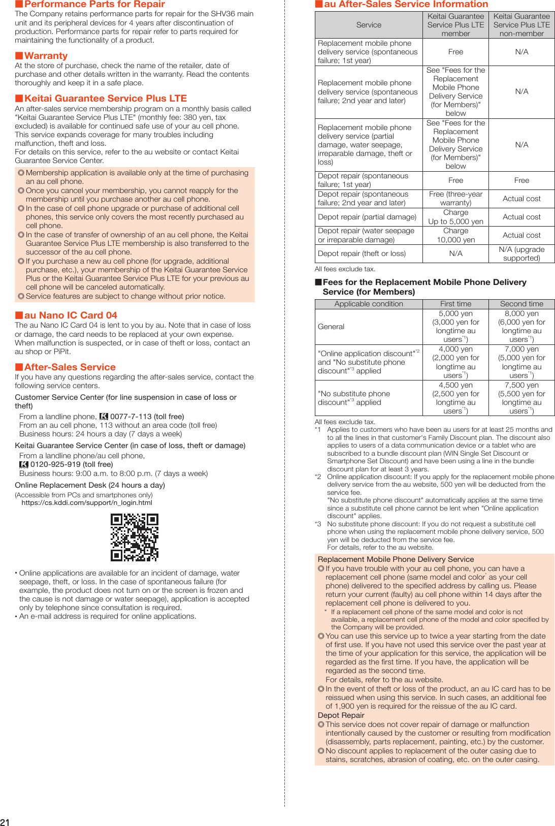 21 ■Performance Parts for RepairThe Company retains performance parts for repair for the SHV36 main unit and its peripheral devices for 4 years after discontinuation of production. Performance parts for repair refer to parts required for maintaining the functionality of a product. ■WarrantyAt the store of purchase, check the name of the retailer, date of purchase and other details written in the warranty. Read the contents thoroughly and keep it in a safe place. ■Keitai Guarantee Service Plus LTEAn after-sales service membership program on a monthly basis called &quot;Keitai Guarantee Service Plus LTE&quot; (monthly fee: 380 yen, tax excluded) is available for continued safe use of your au cell phone. This service expands coverage for many troubles including malfunction, theft and loss.For details on this service, refer to the au website or contact Keitai Guarantee Service Center. ◎Membership application is available only at the time of purchasing an au cell phone. ◎Once you cancel your membership, you cannot reapply for the membership until you purchase another au cell phone. ◎In the case of cell phone upgrade or purchase of additional cell phones, this service only covers the most recently purchased au cell phone. ◎In the case of transfer of ownership of an au cell phone, the Keitai Guarantee Service Plus LTE membership is also transferred to the successor of the au cell phone. ◎If you purchase a new au cell phone (for upgrade, additional purchase, etc.), your membership of the Keitai Guarantee Service Plus or the Keitai Guarantee Service Plus LTE for your previous au cell phone will be canceled automatically. ◎Service features are subject to change without prior notice. ■au Nano IC Card 04The au Nano IC Card 04 is lent to you by au. Note that in case of loss or damage, the card needs to be replaced at your own expense. When malfunction is suspected, or in case of theft or loss, contact an au shop or PiPit. ■After-Sales ServiceIf you have any questions regarding the after-sales service, contact the following service centers.Customer Service Center (for line suspension in case of loss or theft)From a landline phone,   0077-7-113 (toll free)From an au cell phone, 113 without an area code (toll free)Business hours: 24 hours a day (7 days a week)Keitai Guarantee Service Center (in case of loss, theft or damage)From a landline phone/au cell phone,  0120-925-919 (toll free)Business hours: 9:00 a.m. to 8:00 p.m. (7 days a week)Online Replacement Desk (24 hours a day)(Accessible from PCs and smartphones only) (https://cs.kddi.com/support/n_login.html) •Online applications are available for an incident of damage, water seepage, theft, or loss. In the case of spontaneous failure (for example, the product does not turn on or the screen is frozen and the cause is not damage or water seepage), application is accepted only by telephone since consultation is required. •An e-mail address is required for online applications. ■au After-Sales Service InformationServiceKeitai Guarantee Service Plus LTE memberKeitai Guarantee Service Plus LTE non-memberReplacement mobile phone delivery service (spontaneous failure; 1st year)Free N/AReplacement mobile phone delivery service (spontaneous failure; 2nd year and later)See &quot;Fees for the Replacement Mobile Phone Delivery Service (for Members)&quot; belowN/AReplacement mobile phone delivery service (partial damage, water seepage, irreparable damage, theft or loss)See &quot;Fees for the Replacement Mobile Phone Delivery Service (for Members)&quot; belowN/ADepot repair (spontaneous failure; 1st year) Free FreeDepot repair (spontaneous failure; 2nd year and later)Free (three-year warranty) Actual costDepot repair (partial damage) ChargeUp to 5,000 yen Actual costDepot repair (water seepage or irreparable damage)Charge10,000 yen Actual costDepot repair (theft or loss) N/A N/A (upgrade supported)All fees exclude tax. ■Fees for the Replacement Mobile Phone Delivery Service (for Members)Applicable condition First time Second timeGeneral5,000 yen (3,000 yen for longtime au users*1)8,000 yen (6,000 yen for longtime au users*1)&quot;Online application discount&quot;*2 and &quot;No substitute phone discount&quot;*3 applied4,000 yen (2,000 yen for longtime au users*1)7,000 yen (5,000 yen for longtime au users*1)&quot;No substitute phone discount&quot;*3 applied4,500 yen (2,500 yen for longtime au users*1)7,500 yen (5,500 yen for longtime au users*1)All fees exclude tax.*1  Applies to customers who have been au users for at least 25 months and to all the lines in that customer&apos;s Family Discount plan. The discount also applies to users of a data communication device or a tablet who are subscribed to a bundle discount plan (WIN Single Set Discount or Smartphone Set Discount) and have been using a line in the bundle discount plan for at least 3 years.*2  Online application discount: If you apply for the replacement mobile phone delivery service from the au website, 500 yen will be deducted from the service fee. &quot;No substitute phone discount&quot; automatically applies at the same time since a substitute cell phone cannot be lent when &quot;Online application discount&quot; applies.*3  No substitute phone discount: If you do not request a substitute cell phone when using the replacement mobile phone delivery service, 500 yen will be deducted from the service fee. For details, refer to the au website.Replacement Mobile Phone Delivery Service ◎If you have trouble with your au cell phone, you can have a replacement cell phone (same model and color* as your cell phone) delivered to the specified address by calling us. Please return your current (faulty) au cell phone within 14 days after the replacement cell phone is delivered to you.*  If a replacement cell phone of the same model and color is not available, a replacement cell phone of the model and color specified by the Company will be provided. ◎You can use this service up to twice a year starting from the date of first use. If you have not used this service over the past year at the time of your application for this service, the application will be regarded as the first time. If you have, the application will be regarded as the second time.For details, refer to the au website. ◎In the event of theft or loss of the product, an au IC card has to be reissued when using this service. In such cases, an additional fee of 1,900 yen is required for the reissue of the au IC card.Depot Repair ◎This service does not cover repair of damage or malfunction intentionally caused by the customer or resulting from modification (disassembly, parts replacement, painting, etc.) by the customer. ◎No discount applies to replacement of the outer casing due to stains, scratches, abrasion of coating, etc. on the outer casing.