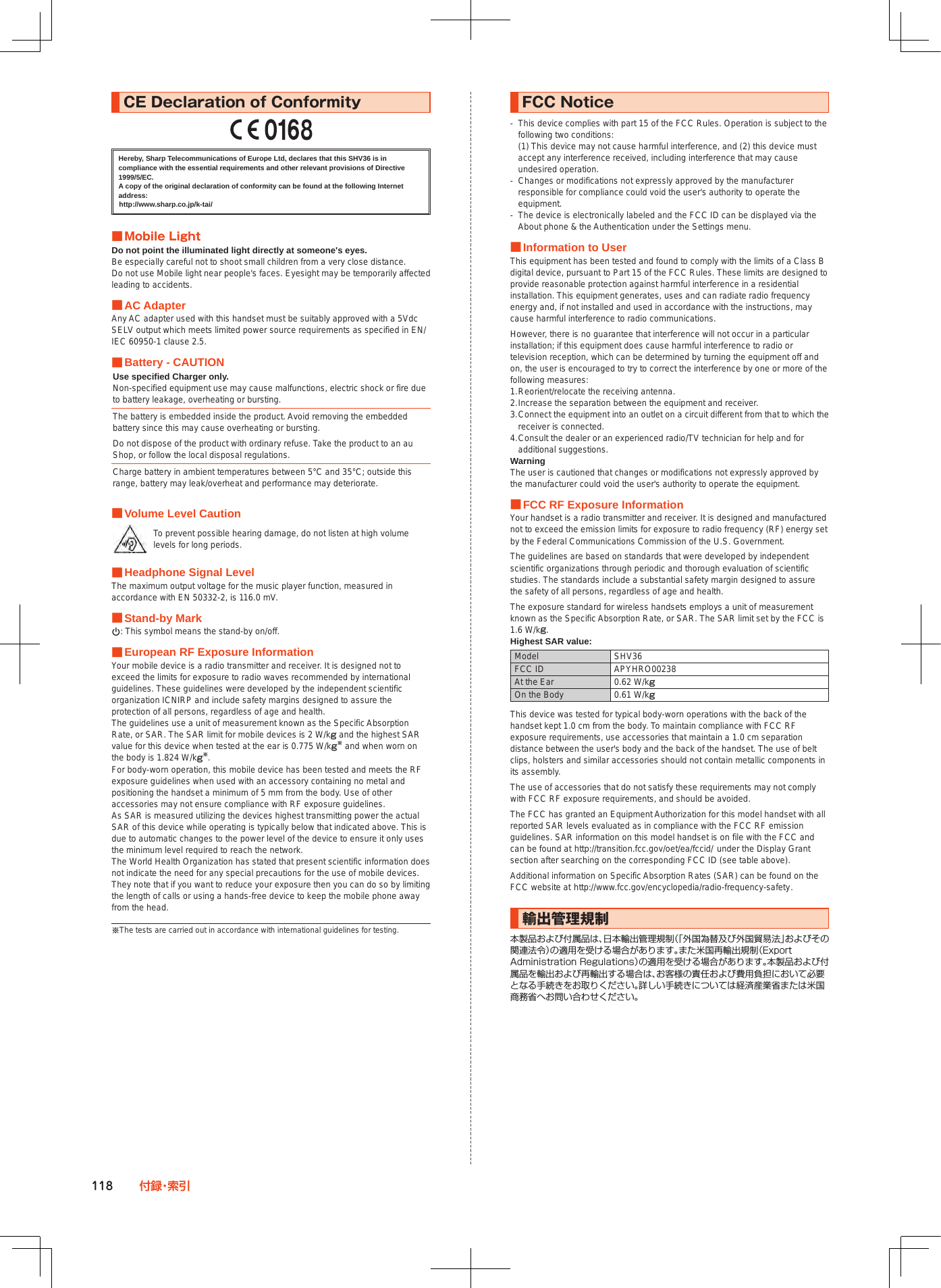 118 付 録・索 引CE■Declaration■of■ConformityHereby, Sharp Telecommunications of Europe Ltd, declares that this SHV36 is in compliance with the essential requirements and other relevant provisions of Directive 1999/5/EC.A copy of the original declaration of conformity can be found at the following Internet address:(http://www.sharp.co.jp/k-tai/)■■Mobile■LightDo not point the illuminated light directly at someone&apos;s eyes.Be especially careful not to shoot small children from a very close distance.Do not use Mobile light near people&apos;s faces. Eyesight may be temporarily affected leading to accidents. ■AC AdapterAny AC adapter used with this handset must be suitably approved with a 5Vdc SELV output which meets limited power source requirements as specified in EN/IEC 60950-1 clause 2.5. ■Battery - CAUTIONUse specified Charger only.Non-specified equipment use may cause malfunctions, electric shock or fire due to battery leakage, overheating or bursting.The battery is embedded inside the product. Avoid removing the embedded battery since this may cause overheating or bursting.Do not dispose of the product with ordinary refuse. Take the product to an au Shop, or follow the local disposal regulations.Charge battery in ambient temperatures between 5°C and 35°C; outside this range, battery may leak/overheat and performance may deteriorate. ■Volume Level CautionTo prevent possible hearing damage, do not listen at high volume levels for long periods. ■Headphone Signal LevelThe maximum output voltage for the music player function, measured in accordance with EN 50332-2, is 116.0 mV. ■Stand-by Markp: This symbol means the stand-by on/off. ■European RF Exposure InformationYour mobile device is a radio transmitter and receiver. It is designed not to exceed the limits for exposure to radio waves recommended by international guidelines. These guidelines were developed by the independent scientific organization ICNIRP and include safety margins designed to assure the protection of all persons, regardless of age and health.The guidelines use a unit of measurement known as the Specific Absorption Rate, or SAR. The SAR limit for mobile devices is 2 W/kg and the highest SAR value for this device when tested at the ear is 0.775 W/kg※ and when worn on the body is 1.824 W/kg※.For body-worn operation, this mobile device has been tested and meets the RF exposure guidelines when used with an accessory containing no metal and positioning the handset a minimum of 5 mm from the body. Use of other accessories may not ensure compliance with RF exposure guidelines.As SAR is measured utilizing the devices highest transmitting power the actual SAR of this device while operating is typically below that indicated above. This is due to automatic changes to the power level of the device to ensure it only uses the minimum level required to reach the network.The World Health Organization has stated that present scientific information does not indicate the need for any special precautions for the use of mobile devices. They note that if you want to reduce your exposure then you can do so by limiting the length of calls or using a hands-free device to keep the mobile phone away from the head.※The tests are carried out in accordance with international guidelines for testing.FCC■Notice-  This device complies with part 15 of the FCC Rules. Operation is subject to the following two conditions: (1) This device may not cause harmful interference, and (2) this device must accept any interference received, including interference that may cause undesired operation.-  Changes or modifications not expressly approved by the manufacturer responsible for compliance could void the user&apos;s authority to operate the equipment.-  The device is electronically labeled and the FCC ID can be displayed via the About phone &amp; the Authentication under the Settings menu. ■Information to UserThis equipment has been tested and found to comply with the limits of a Class B digital device, pursuant to Part 15 of the FCC Rules. These limits are designed to provide reasonable protection against harmful interference in a residential installation. This equipment generates, uses and can radiate radio frequency energy and, if not installed and used in accordance with the instructions, may cause harmful interference to radio communications.However, there is no guarantee that interference will not occur in a particular installation; if this equipment does cause harmful interference to radio or television reception, which can be determined by turning the equipment off and on, the user is encouraged to try to correct the interference by one or more of the following measures:1. Reorient/relocate the receiving antenna.2. Increase the separation between the equipment and receiver.3. Connect the equipment into an outlet on a circuit different from that to which the receiver is connected.4. Consult the dealer or an experienced radio/TV technician for help and for additional suggestions.WarningThe user is cautioned that changes or modifications not expressly approved by the manufacturer could void the user&apos;s authority to operate the equipment. ■FCC RF Exposure InformationYour handset is a radio transmitter and receiver. It is designed and manufactured not to exceed the emission limits for exposure to radio frequency (RF) energy set by the Federal Communications Commission of the U.S. Government.The guidelines are based on standards that were developed by independent scientific organizations through periodic and thorough evaluation of scientific studies. The standards include a substantial safety margin designed to assure the safety of all persons, regardless of age and health.The exposure standard for wireless handsets employs a unit of measurement known as the Specific Absorption Rate, or SAR. The SAR limit set by the FCC is 1.6 W/kg.Highest SAR value:Model SHV36FCC ID APYHRO00238At the Ear 0.62 W/kgOn the Body 0.61 W/kgThis device was tested for typical body-worn operations with the back of the handset kept 1.0 cm from the body. To maintain compliance with FCC RF exposure requirements, use accessories that maintain a 1.0 cm separation distance between the user&apos;s body and the back of the handset. The use of belt clips, holsters and similar accessories should not contain metallic components in its assembly.The use of accessories that do not satisfy these requirements may not comply with FCC RF exposure requirements, and should be avoided.The FCC has granted an Equipment Authorization for this model handset with all reported SAR levels evaluated as in compliance with the FCC RF emission guidelines. SAR information on this model handset is on file with the FCC and can be found at (http://transition.fcc.gov/oet/ea/fccid/) under the Display Grant section after searching on the corresponding FCC ID (see table above).Additional information on Specific Absorption Rates (SAR) can be found on the FCC website at (http://www.fcc.gov/encyclopedia/radio-frequency-safety).輸出管理規制本製品および付属品は、日本輸出管理規制（「外国為替及び外国貿易法」およびその関連法令）の適用を受ける場合があります。また米国再輸出規制（Export Administration Regulations）の適用を受ける場合があります。本製品および付属品を輸出および再輸出する場合は、お客様の責任および費用負担において必要となる手続きをお取りください。詳しい手続きについては経済産業省または米国商務省へお問い合わせください。