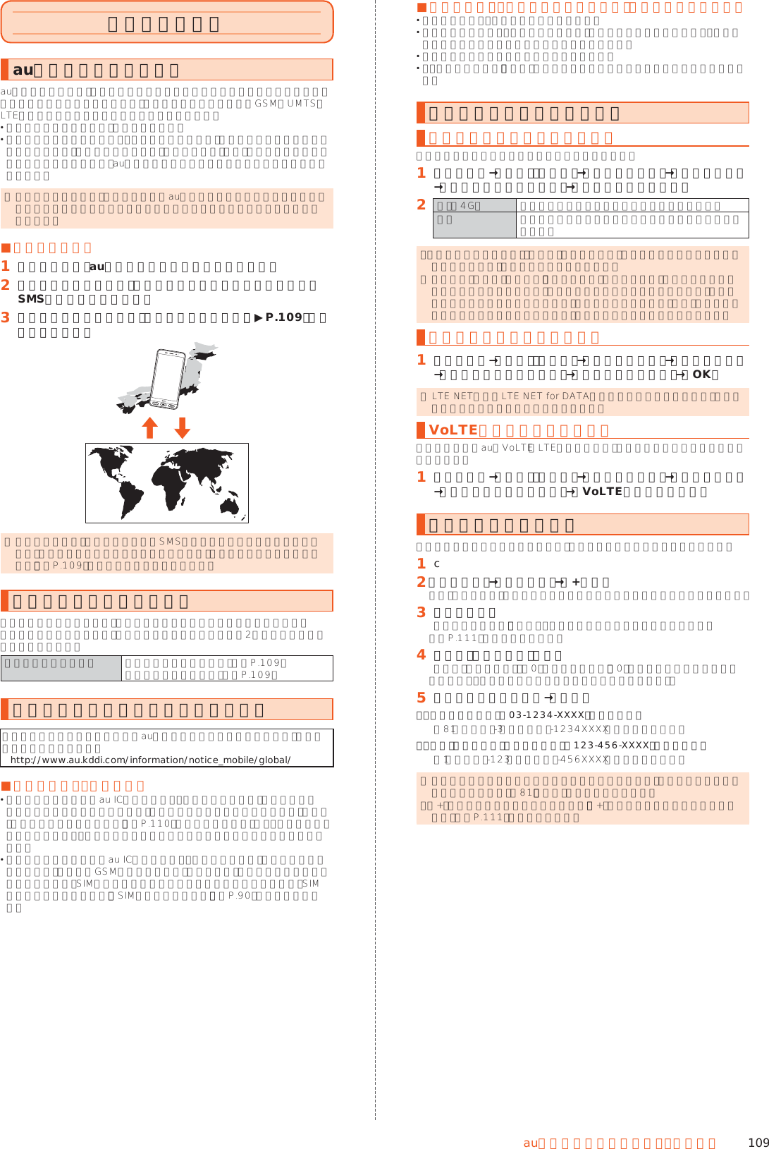 109auのネットワークサービス・海 外 利 用海外で利用するau世界サービスについてau世界サービスとは、日本国内でご使用の本製品をそのまま海外でご利用いただける国際ローミングサービスです。本製品は渡航先に合わせてGSM／UMTS／LTEネットワークのいずれでもご利用いただけます。 いつもの電話番号のまま、海外で話せます。 特別な申し込み手続きや日額・月額使用料は不要で、通話料は日本国内分との合算請求ですので、お支払いも簡単です。ご利用可能国、料金、その他サービス内容など詳細につきましては、auホームページまたはお客さまセンターにてご確認ください。 ◎ 国際ローミングとは、日本でお使いのau電話または電話番号のまま海外の携帯電話事業者ネットワークにおいて音声通話などをご利用いただけるサービスです。 ■ご利用イメージ󱈠 日本国内では、auのネットワークでご利用になれます󱈢 海外で電源を入れると、海外の事業者のネットワークで電話とSMSがご利用いただけます󱈤 パケット通信を行う場合は「データローミング」（▶P. 109）を有効に設定します ◎ お買い上げ時は、海外で通話およびSMSのみご利用可能な設定になっています。海外でパケット通信もご利用になる場合は「データローミングを設定する」（▶P. 109）に従い設定を行ってください。海外でご利用になるときは海外でご利用になるときは、海外利用に関する各種設定を行ってください。新規ご契約でご利用の場合、日本国内での最初のご利用日の2日後から海外でのご利用が可能です。海外利用に関する設定 ネットワークモードの設定（▶P. 109）データローミングの設定（▶P. 109）海外で安心してご利用いただくために海外での通信ネットワーク状況はauホームページでご案内しています。渡航前に必ずご確認ください。（http://www.au.kddi.com/information/notice_mobile/global/） ■本製品を盗難・紛失したら 海外で本製品もしくはau ICカードを盗難・紛失された場合は、お客さまセンターまで速やかにご連絡いただき、通話停止の手続きをおとりください。詳しくは「海外からのお問い合わせ」（▶P. 110）をご参照ください。盗難・紛失された後に発生した通話料・パケット通信料もお客様の負担になりますのでご注意ください。 本製品に挿入されているau ICカードを盗難・紛失された場合、第三者によって他の携帯電話（海外用GSM携帯電話を含む）に挿入され、不正利用される可能性もありますので、SIMカードロックを設定されることをおすすめします。SIMカードロックについては、「SIMカードロック設定」（▶P. 90）をご参照ください。 ■海外での通話・通信のしくみを知って、正しく利用しましょう ご利用料金は国・地域によって異なります。 海外における通話料・パケット通信料は、日本国内の各種割引サービス・パケット通信料定額／割引サービスの対象となりません。 海外で着信した場合でも通話料がかかります。 国・地域によっては、「発信」をタップした時点から通話料がかかる場合があります。海外利用に関する設定を行うネットワークモードを設定する本製品を使用するネットワークモードを設定します。󱈠 ホーム画面→「設定」の［設定］→［すべてを見る］→［もっと見る］→［モバイルネットワーク］→［ネットワークモード］󱈢 日本（4G） 日本国内のみでご利用になる場合に設定します。自動 日本国内／海外で利用できるネットワークを自動設定します。 ◎「ネットワークモード」を「自動」に設定すると、滞在国選択画面が表示される場合があります。滞在国を選択してください。 ◎ 日本国内で「自動」に設定し、「機内モード」が無効のまま、本製品の電源を入れた状態で渡航した場合は、海外のネットワークに接続できません。その場合は本製品の電源をいったん切り、再度起動してください。また、航空機内での使用については制限があるため、各航空会社の指示に従ってください。データローミングを設定する󱈠 ホーム画面→「設定」の［設定］→［すべてを見る］→［もっと見る］→［モバイルネットワーク］→［データローミング］→［OK］ ◎ LTE NETまたはLTE NET for DATAにご加入されていない場合は、ローミング中にパケット通信を利用できません。VoLTEローミングを設定するローミング中にauのVoLTE（LTEネットワーク）を利用して通話するかどうかを設定します。󱈠 ホーム画面→「設定」の［設定］→［すべてを見る］→［もっと見る］→［モバイルネットワーク］→［VoLTEローミング設定］渡航先で電話をかける国際ローミングサービスを利用して、渡航先で電話をかけることができます。󱈠 c󱈢 ［メニュー］→［特番付加］→［+付加］「＋」が入力され、発信時に渡航先の国際アクセス番号が自動で付加されます。󱈤 国番号を入力国番号については、「主な国・地域の国際アクセス番号＆国番号一覧」（▶P. 111）をご参照ください。󱈦 地域番号（市外局番）を入力地域番号（市外局番）が「0」で始まる場合は、「0」を除いて入力してください（イタリア・モスクワの固定電話など一部例外もあります）。󱈨 相手の電話番号を入力→［発信］例：渡航先から日本の「03-1234-XXXX」にかける場合＋81（国番号）-3（市外局番）-1234XXXX（相手の電話番号）例：渡航先（アメリカ）からアメリカの「123-456-XXXX」にかける場合＋1（国番号）-123（市外局番）-456XXXX（相手の電話番号） ◎ 電話をかける相手が日本の携帯電話をご利用の場合は、相手の渡航先にかかわらず国番号として「81」（日本）を入力してください。 ◎「+」のダイヤルでつながらない場合は、「+」の替わりに渡航先の国際アクセス番号（▶P. 111）を入力ください。