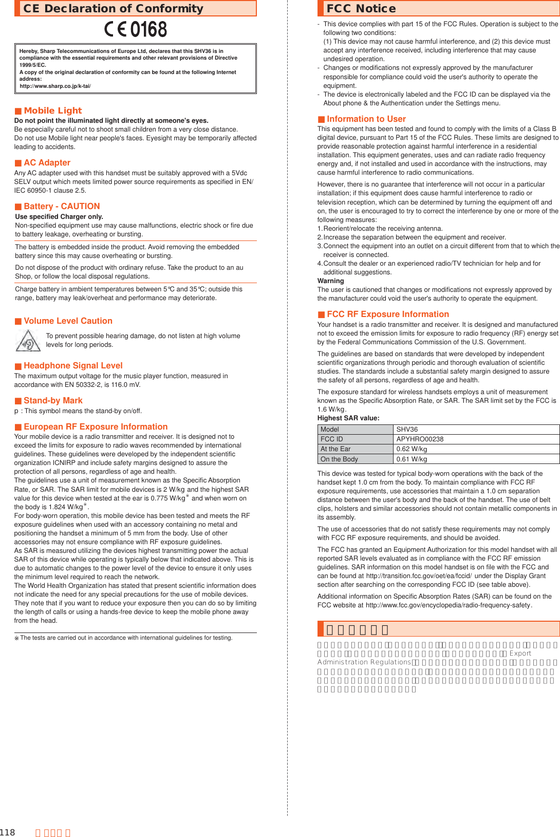 118 付 録・索 引CE Declaration of ConformityHereby, Sharp Telecommunications of Europe Ltd, declares that this SHV36 is in compliance with the essential requirements and other relevant provisions of Directive 1999/5/EC.A copy of the original declaration of conformity can be found at the following Internet address:(http://www.sharp.co.jp/k-tai/) ■Mobile LightDo not point the illuminated light directly at someone&apos;s eyes.Be especially careful not to shoot small children from a very close distance.Do not use Mobile light near people&apos;s faces. Eyesight may be temporarily affected leading to accidents. ■AC AdapterAny AC adapter used with this handset must be suitably approved with a 5Vdc SELV output which meets limited power source requirements as specified in EN/IEC 60950-1 clause 2.5. ■Battery - CAUTIONUse specified Charger only.Non-specified equipment use may cause malfunctions, electric shock or fire due to battery leakage, overheating or bursting.The battery is embedded inside the product. Avoid removing the embedded battery since this may cause overheating or bursting.Do not dispose of the product with ordinary refuse. Take the product to an au Shop, or follow the local disposal regulations.Charge battery in ambient temperatures between 5°C and 35°C; outside this range, battery may leak/overheat and performance may deteriorate. ■Volume Level CautionTo prevent possible hearing damage, do not listen at high volume levels for long periods. ■Headphone Signal LevelThe maximum output voltage for the music player function, measured in accordance with EN 50332-2, is 116.0 mV. ■Stand-by Markp: This symbol means the stand-by on/off. ■European RF Exposure InformationYour mobile device is a radio transmitter and receiver. It is designed not to exceed the limits for exposure to radio waves recommended by international guidelines. These guidelines were developed by the independent scientific organization ICNIRP and include safety margins designed to assure the protection of all persons, regardless of age and health.The guidelines use a unit of measurement known as the Specific Absorption Rate, or SAR. The SAR limit for mobile devices is 2 W/kg and the highest SAR value for this device when tested at the ear is 0.775 W/kg※ and when worn on the body is 1.824 W/kg※.For body-worn operation, this mobile device has been tested and meets the RF exposure guidelines when used with an accessory containing no metal and positioning the handset a minimum of 5 mm from the body. Use of other accessories may not ensure compliance with RF exposure guidelines.As SAR is measured utilizing the devices highest transmitting power the actual SAR of this device while operating is typically below that indicated above. This is due to automatic changes to the power level of the device to ensure it only uses the minimum level required to reach the network.The World Health Organization has stated that present scientific information does not indicate the need for any special precautions for the use of mobile devices. They note that if you want to reduce your exposure then you can do so by limiting the length of calls or using a hands-free device to keep the mobile phone away from the head.※The tests are carried out in accordance with international guidelines for testing.FCC Notice-  This device complies with part 15 of the FCC Rules. Operation is subject to the following two conditions: (1) This device may not cause harmful interference, and (2) this device must accept any interference received, including interference that may cause undesired operation.-  Changes or modifications not expressly approved by the manufacturer responsible for compliance could void the user&apos;s authority to operate the equipment.-  The device is electronically labeled and the FCC ID can be displayed via the About phone &amp; the Authentication under the Settings menu. ■Information to UserThis equipment has been tested and found to comply with the limits of a Class B digital device, pursuant to Part 15 of the FCC Rules. These limits are designed to provide reasonable protection against harmful interference in a residential installation. This equipment generates, uses and can radiate radio frequency energy and, if not installed and used in accordance with the instructions, may cause harmful interference to radio communications.However, there is no guarantee that interference will not occur in a particular installation; if this equipment does cause harmful interference to radio or television reception, which can be determined by turning the equipment off and on, the user is encouraged to try to correct the interference by one or more of the following measures:1. Reorient/relocate the receiving antenna.2. Increase the separation between the equipment and receiver.3. Connect the equipment into an outlet on a circuit different from that to which the receiver is connected.4. Consult the dealer or an experienced radio/TV technician for help and for additional suggestions.WarningThe user is cautioned that changes or modifications not expressly approved by the manufacturer could void the user&apos;s authority to operate the equipment. ■FCC RF Exposure InformationYour handset is a radio transmitter and receiver. It is designed and manufactured not to exceed the emission limits for exposure to radio frequency (RF) energy set by the Federal Communications Commission of the U.S. Government.The guidelines are based on standards that were developed by independent scientific organizations through periodic and thorough evaluation of scientific studies. The standards include a substantial safety margin designed to assure the safety of all persons, regardless of age and health.The exposure standard for wireless handsets employs a unit of measurement known as the Specific Absorption Rate, or SAR. The SAR limit set by the FCC is 1.6 W/kg.Highest SAR value:Model SHV36FCC ID APYHRO00238At the Ear 0.62 W/kgOn the Body 0.61 W/kgThis device was tested for typical body-worn operations with the back of the handset kept 1.0 cm from the body. To maintain compliance with FCC RF exposure requirements, use accessories that maintain a 1.0 cm separation distance between the user&apos;s body and the back of the handset. The use of belt clips, holsters and similar accessories should not contain metallic components in its assembly.The use of accessories that do not satisfy these requirements may not comply with FCC RF exposure requirements, and should be avoided.The FCC has granted an Equipment Authorization for this model handset with all reported SAR levels evaluated as in compliance with the FCC RF emission guidelines. SAR information on this model handset is on file with the FCC and can be found at (http://transition.fcc.gov/oet/ea/fccid/) under the Display Grant section after searching on the corresponding FCC ID (see table above).Additional information on Specific Absorption Rates (SAR) can be found on the FCC website at (http://www.fcc.gov/encyclopedia/radio-frequency-safety).輸出管理規制本製品および付属品は、日本輸出管理規制（「外国為替及び外国貿易法」およびその関連法令）の適用を受ける場合があります。また米国再輸出規制（Export Administration Regulations）の適用を受ける場合があります。本製品および付属品を輸出および再輸出する場合は、お客様の責任および費用負担において必要となる手続きをお取りください。詳しい手続きについては経済産業省または米国商務省へお問い合わせください。