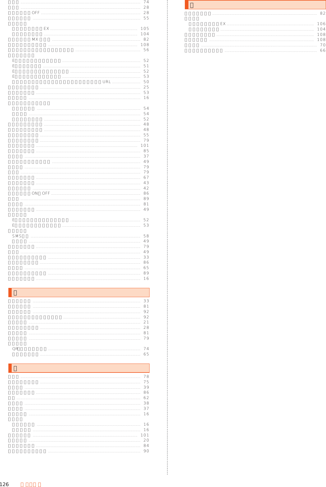 126 付 録・索 引マップ ......................................................................................................................  74マナー ......................................................................................................................  28マナーモードOFF ..................................................................................................  28まるごと復元 ..........................................................................................................  55無応答転送お留守番サービスEX ......................................................................................  105着信転送サービス ............................................................................................  104明鏡国語辞典MX 第二版 .......................................................................................  82迷惑電話撃退サービス ........................................................................................  108迷惑メールフィルターの設定／確認へ ................................................................  56迷惑メール報告Eメール一覧画面のメニュー .............................................................................  52Eメール個別操作 ................................................................................................  51Eメール詳細表示画面のメニュー .....................................................................  52Eメールのスレッド個別操作 .............................................................................  53差出人／宛先／件名／電話番号／メールアドレス／URL ............................  50メインホーム設定 ...................................................................................................  25メールアドレス.......................................................................................................  53メールキー ..............................................................................................................  16メール受信時の画面点灯個別通知設定 ......................................................................................................  54通知設定 ..............................................................................................................  54フォルダ着信通知 ...............................................................................................  52メール受信履歴引用 ...............................................................................................  48メール送信履歴引用 ...............................................................................................  48メールデータ復元 ...................................................................................................  55メール本文へ挿入 ...................................................................................................  79メディアの音声....................................................................................................  101メディアの音量.......................................................................................................  85メニュー ..................................................................................................................  37メニューリストから探す .......................................................................................  49メモ検索 ..................................................................................................................  79メモ帳 ......................................................................................................................  79メモリ使用状況.......................................................................................................  67メモリ登録件数.......................................................................................................  43メンバー登録 ..........................................................................................................  42モーションでON／OFF ........................................................................................  86モード ......................................................................................................................  89目標設定 ..................................................................................................................  81文字位置／効果.......................................................................................................  49文字コードEメール詳細表示画面のメニュー .....................................................................  52Eメールのスレッド個別操作. ............................................................................  53文字サイズSMS設定 ............................................................................................................  58本文装飾 ..............................................................................................................  49文字サイズ設定.......................................................................................................  79文字色 ......................................................................................................................  49文字入力アシスト機能 ...........................................................................................  33文字フォント設定 ...................................................................................................  86モノクロ ..................................................................................................................  65モバイルネットワーク ...........................................................................................  89モバイルライト.......................................................................................................  16やユーザー辞書 ..........................................................................................................  33ユーザー情報 ..........................................................................................................  81ユーザー補助 ..........................................................................................................  92ユーザー補助のショートカット............................................................................  92ユーザー名 ..............................................................................................................  21優先する通知のみ ...................................................................................................  28用語の説明 ..............................................................................................................  81予定を作成 ..............................................................................................................  79読取カメラQR・バーコード利用...........................................................................................  74撮影モード切替...................................................................................................  65らライト ......................................................................................................................  78リモートサポート ...................................................................................................  75利用規約 ..................................................................................................................  39リラックス設定.......................................................................................................  86履歴 ..........................................................................................................................  62履歴引用 ..................................................................................................................  38履歴参照 ..................................................................................................................  37レシーバー ..............................................................................................................  16レンズ部アウトカメラ ......................................................................................................  16インカメラ ..........................................................................................................  16連絡先の共有 .......................................................................................................  101ロック画面 ..............................................................................................................  20ロック画面設定.......................................................................................................  84ロックとセキュリティ ...........................................................................................  90わワイヤレス出力.......................................................................................................  82話中転送お留守番サービスEX ......................................................................................  106着信転送サービス ............................................................................................  104割込通話サービス ................................................................................................  108割込通話設定 .......................................................................................................  108ワンセグ ..................................................................................................................  70ワンタッチシャッター ...........................................................................................  66