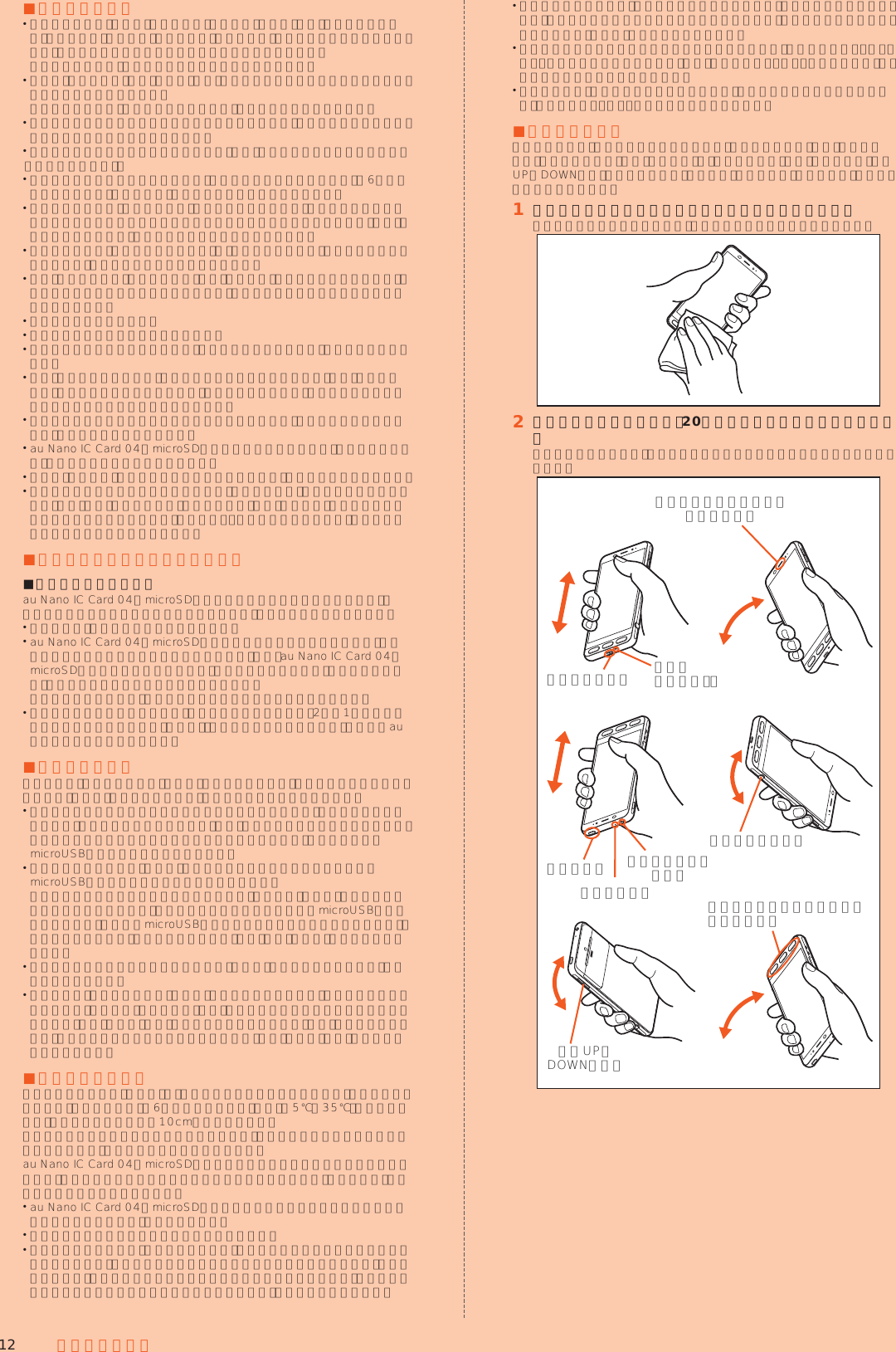 12 安全上のご注意 ■使用時のご注意 水道水以外の液体（海水、プールの水、温泉の湯、石けん、洗剤、入浴剤の入った水、アルコール、ジュース、調味料など）に浸けたり、かけたりしないでください。また、ペットの尿がかかる場所での使用はしないでください。 かかった場合には、速やかに水道水で洗い流してください。 万が一、塩水や海水、飲料、調味料、食品、泥や土などの異物が付着した場合には、すぐに洗い流してください。 乾燥して固まると、汚れが落ちにくくなり、傷や故障の原因となります。 砂や泥がきれいに洗い流せていない状態で使用すると、本製品に傷が付いたり、破損するなど故障の原因となります。 湯船やプールなどにつけないでください。また、水中で使用しないでください。（キー操作を含む。） 本製品は耐水圧設計ではありません。水道やシャワーなどで強い流水（6リットル／分を超える）を当てたり、水中に沈めたりしないでください。 急激な温度変化は、結露が発生し、故障の原因となります。寒い場所から暖かい場所へ移動するときは本製品が常温になってから持ち込んでください。万一、結露が発生したときは、取れるまで常温で放置してください。 熱湯に浸けたり、サウナで使用したり、温風（ドライヤーなど）を当てたりしないでください。本製品は耐熱設計ではありません。 受話口（レシーバー）／スピーカー、送話口（マイク）の穴に水が入ったときは、一時的に音量が小さくなることがあります。十分に水抜きと乾燥を行ったうえでご使用ください。 本製品は水に浮きません。 強い雨の中では使用しないでください。 濡れたまま放置しないでください。寒冷地では凍結するなど、故障の原因となります。 砂浜、砂場などの砂の上や、泥の上に直接置かないでください。受話口（レシーバー）／スピーカーなどに砂が入り、音が小さくなったり、本製品内に砂などが混入すると発熱や故障の原因となります。 カメラスライドカバーのスライド部に砂などが入ると、開閉の感触が悪くなったり、異音がする恐れがあります。 au Nano IC Card 04／microSDメモリカードカバーに劣化、破損があるときは、防水／防塵性能を維持できません。 お風呂、台所など、湿気の多い場所での長時間の使用、保管はしないでください。 本製品は耐衝撃性能を有しておりません。落下させたり、衝撃を与えないでください。また、受話口（レシーバー）／スピーカー、送話口（マイク）などをとがったものでつつかないでください。本体が破損・変形するおそれがあり、防水／防塵性能が損なわれる原因となります。 ■防水／防塵性能を維持するために ■ゴムパッキンについてau Nano IC Card 04／microSDメモリカードカバーのゴムパッキンは、防水／防塵性能を維持するために重要な部品です。次のことにご注意ください。 はがしたり、傷付けたりしないでください。 au Nano IC Card 04／microSDメモリカードカバーを閉めるときは、ゴムパッキンを挟まないように注意してください。また、au Nano IC Card 04／microSDメモリカードカバーの隙間、イヤホンマイク端子部、外部接続端子部に、先の尖ったものを差し込まないでください。 ゴムパッキンが傷付き、液体や粉塵が入る原因となることがあります。 防水／防塵性能を維持するため、異常の有無にかかわらず、2年に1回部品を交換することをおすすめします（有償）。部品の交換につきましては、お近くのauショップまでご連絡ください。 ■充電時のご注意卓上ホルダ、指定の充電用機器（別売）やオプション品は、防水／防塵性能を有していません。充電時、および充電後には、必ず次の点を確認してください。 本製品に水滴や異物が付着していないか確認してください。異物が付着している場合は、すぐに洗い流してください。また、濡れている場合や水に濡れた後は、よく水抜きをして乾いた清潔な布などで拭き取ってから、外部接続端子にmicroUSBプラグを差し込んでください。 本製品または充電用機器（別売）に水滴や異物が付着している状態では、microUSBプラグを絶対に接続しないでください。 本製品は防水／防塵性能を有しておりますが、充電用機器（別売）は防水／防塵性能を有しておりません。濡れたり汚れたりしている状態でmicroUSBプラグを挿入すると、本製品やmicroUSBプラグに付着した水分や異物などにより、感電や回路のショート、腐食による異常発熱、焼損、火災、やけど、故障の原因となります。 濡れた手で卓上ホルダや指定の充電用機器（別売）に触れないでください。感電の原因となります。 卓上ホルダ、指定の充電用機器（別売）およびオプション品は、水のかからない状態で使用し、お風呂場、シャワー室、台所、洗面所などの水回りでは使用しないでください。火災、やけど、感電、故障などの原因となります。また、充電しないときでも、お風呂場などに持ち込まないでください。火災、やけど、感電、故障などの原因となります。 ■本製品の洗いかた本製品の表面に汚れ、ほこり、砂、清涼飲料水などが付着したときは、汚れを軽く布で除去し、やや弱めの水流（6リットル／分以下）で常温（5℃∼35℃）の水道水を使い、蛇口やシャワーから約10cm離して洗います。カメラスライドカバーのスライド部を洗う際は、カバーを開いた状態で容器にためた真水につけ、本体を揺すって洗ってください。au Nano IC Card 04／microSDメモリカードカバーが開かないように押さえたまま、ブラシやスポンジなどは使用せず手で洗ってください。洗った後は、水抜きをしてから使用してください。 au Nano IC Card 04／microSDメモリカードカバーがきちんと閉まっていることを確認してから、洗ってください。 洗濯機や超音波洗浄機などで洗わないでください。 イヤホンマイク端子部、外部接続端子部は、特にほこりや砂などの汚れが付着しやすい部位です。汚れを残さないようにしっかりと洗い流してください。また、水洗い後は、十分に乾燥したことを確認したうえでご使用ください。砂や水滴が端子部に残ったままの状態でご使用になりますと、故障の原因となります。 イヤホンマイク端子部、外部接続端子部を洗うときは、綿棒などの道具を使用したり、布を端子内部に押し込んだりしないでください。防水／防塵性能が損なわれるなど火災、やけど、故障の原因となります。 乾燥のために電子レンジには絶対入れないでください。内 蔵 電 池 を 漏 液・発 熱・破裂・発火させる原因となります。また、本製品を発熱・発煙・発火させたり、回路部品を破壊させる原因となります。 乾燥のために、ドライヤーの温風をあてたり、高温環境に放置しないでください。本製品の変形・変色・故障などの原因となります。 ■水抜きのしかた水に濡れた後は、必ずイヤホンマイク端子部、外部接続端子部、受話口（レシーバー）／スピーカー部、送話口（マイク）部、サブマイク部、キー部（電源キー、音量UP／DOWNキー、シャッターキー、電話キー、ホームキー、メールキー）などの水抜きをしてください。󱈠 本製品表面の水分を乾いた清潔な布などでよく拭き取るストラップを付けている場合は、ストラップも十分乾かしてください。󱈢 本製品をしっかりと持ち、20回程度水滴が飛ばなくなるまで振る周囲の安全を確認して、本製品を落とさないようにしっかり握って振ってください。送話口（マイク）部外部接続端子部受話口（レシーバー）／スピーカー部音量UP／DOWNキー部シャッターキー部イヤホンマイク端子部サブマイク部電源キー部電話キー部、ホームキー部、メールキー部