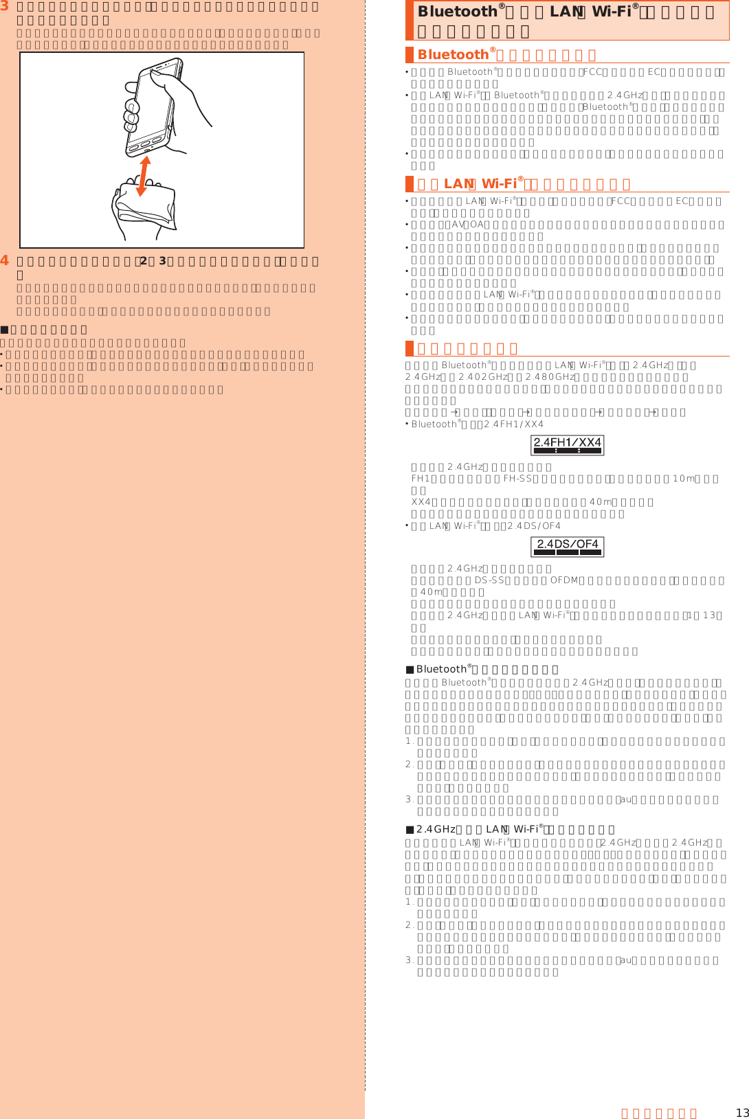 13安全上のご注意󱈤 各部の隙間に入った水分を、乾いた清潔な布などに本製品を軽く押し当てて拭き取る各部の穴に水がたまっていることがありますので、開口部に布を当て、軽くたたいて水を出し、水や異物が入っていないことを確認してください。󱈦 乾いた布などを下に敷き、2∼3時間程度常温で放置し、乾燥させる水を拭き取った後に本製品内部に水滴が残っている場合は、水が染み出ることがあります。隙間に溜まった水を、綿棒などで直接拭き取らないでください。 ■水抜き後のご注意水滴が付着したままで使用しないでください。 通話不良となったり、衣服やかばんなどを濡らしてしまうことがあります。 イヤホンマイク端子、外部接続端子などがショートし、火災、故障の原因となるおそれがあります。 寒冷地では凍結し、故障の原因となることがあります。Bluetooth®／無線LAN（Wi-Fi®）機能をご使用の場合のお願いBluetooth®についてのお願い 本製品のBluetooth®機能は日本国内規格、FCC規格およびEC指令に準拠し、認定を取得しています。 無線LAN（Wi-Fi®）やBluetooth®機器が使用する2.4GHz帯は、さまざまな機器が共有して使用する電波帯です。そのため、Bluetooth®機器は、同じ電波帯を使用する機器からの影響を最小限に抑えるための技術を使用していますが、場合によっては他の機器の影響によって通信速度や通信距離が低下することや、通信が切断することがあります。 通信機器間の距離や障害物、接続する機器により、通信速度や通信距離は異なります。無線LAN（Wi-Fi®）についてのお願い 本製品の無線LAN（Wi-Fi®）機能は、日本国内規格、FCC規格およびEC指令に準拠し、認定を取得しています。 電気製品・AV・OA機器などの磁気を帯びているところや電磁波が発生しているところで使用しないでください。 磁気や電気雑音の影響を受けると雑音が大きくなったり、通信ができなくなることがあります（特に電子レンジ使用時には影響を受けることがあります）。 テレビ、ラジオなどの近くで使用すると受信障害の原因となったり、テレビ画面が乱れることがあります。 近くに複数の無線LAN（Wi-Fi®）アクセスポイントが存在し、同じチャンネルを使用していると、正しく検索できない場合があります。 通信機器間の距離や障害物、接続する機器により、通信速度や通信距離は異なります。周波数帯について本製品のBluetooth®機能および無線LAN（Wi-Fi®）機能（2.4GHz帯）は、2.4GHz帯の2.402GHzから2.480GHzまでの周波数を使用します。本製品で以下の操作を行うことで、周波数帯に関する情報をご確認いただくことができます。ホーム画面→「設定」の［設定］→［すべてを見る］→［端末情報］→［認証］ Bluetooth®機能：2.4FH1/XX4本製品は2.4GHz帯を使用します。FH1は変調方式としてFH-SS変調方式を採用し、与干渉距離は約10m以下です。XX4はその他方式を採用し、与干渉距離は約40m以下です。移動体識別装置の帯域を回避することはできません。 無線LAN（Wi-Fi®）機能：2.4DS/OF4本製品は2.4GHz帯を使用します。変調方式としてDS-SS方式およびOFDM方式を採用しています。与干渉距離は約40m以下です。移動体識別装置の帯域を回避することが可能です。本製品の2.4GHz帯の無線LAN（Wi-Fi®）で使用できるチャンネルは、1∼13です。利用可能なチャンネルは、国により異なります。航空機内の使用は、事前に各航空会社へご確認ください。 ■Bluetooth®機能ご使用上の注意本製品のBluetooth®機能の使用周波数は2.4GHz帯です。この周波数帯では、電子レンジなどの家電製品や産業・科学・医療用機器の他、他の同種無線局、工場の製造ラインなどで使用される免許を要する移動体識別用構内無線局、免許を要しない特定の小電力無線局、アマチュア無線局など（以下「ほかの無線局」と略す）が運用されています。1. 本製品を使用する前に、近くで「ほかの無線局」が運用されていないことを確認してください。2. 万一、本製品と「ほかの無線局」との間に電波干渉の事例が発生した場合には、速やかに本製品の使用場所を変えるか、または機器の運用を停止（電波の発射を停止）してください。3. ご不明な点やその他お困りのことが起きた場合は、auショップもしくはお客さまセンターまでご連絡ください。 ■2.4GHz帯無線LAN（Wi-Fi®）ご使用上の注意本製品の無線LAN（Wi-Fi®）機能の使用周波数は、2.4GHz帯です。2.4GHzの周波数帯では、電子レンジなどの家電製品や産業・科学・医療用機器の他、他の同種無線局、工場の製造ラインなどで使用される免許を要する移動体識別用構内無線局、免許を要しない特定の小電力無線局、アマチュア無線局など（以下「ほかの無線局」と略す）が運用されています。1. 本製品を使用する前に、近くで「ほかの無線局」が運用されていないことを確認してください。2. 万一、本製品と「ほかの無線局」との間に電波干渉の事例が発生した場合には、速やかに本製品の使用場所を変えるか、または機器の運用を停止（電波の発射を停止）してください。3. ご不明な点やその他お困りのことが起きた場合は、auショップもしくはお客さまセンターまでご連絡ください。