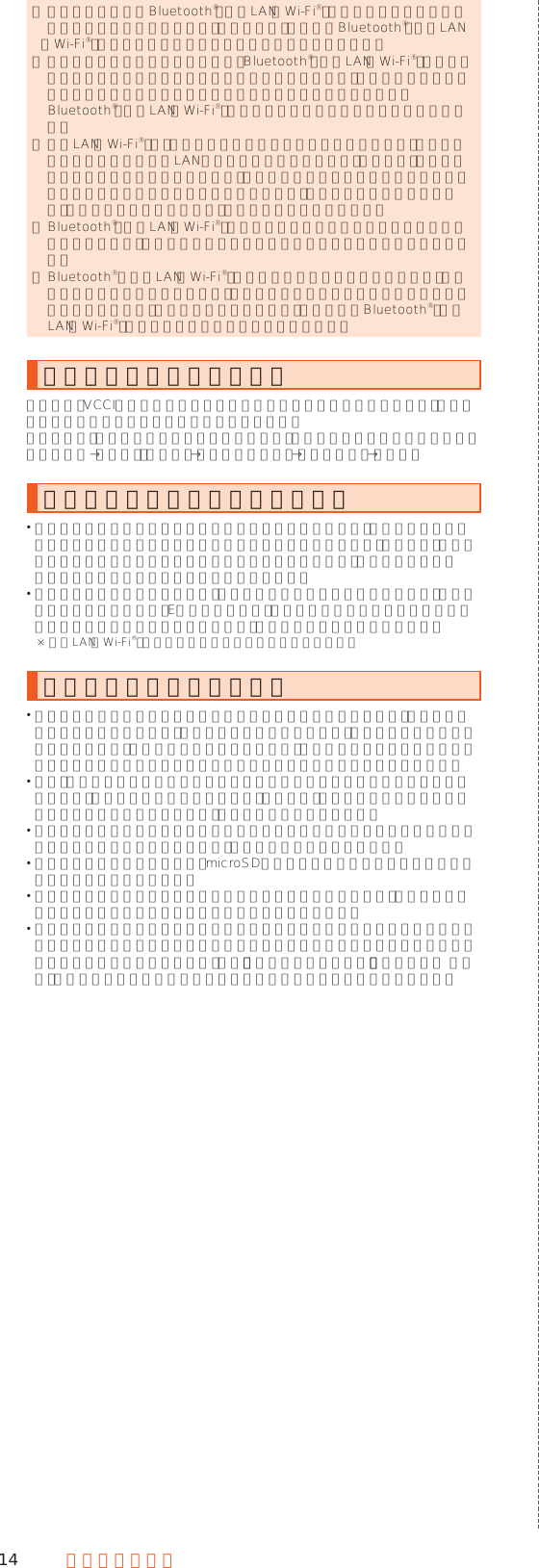 14 安全上のご注意 ◎ 本製品はすべてのBluetooth®・無線LAN（Wi-Fi®）対応機器との接続動作を確認したものではありません。したがって、すべてのBluetooth®・無線LAN（Wi-Fi®）対応機器との動作を保証するものではありません。 ◎ 無線通信時のセキュリティとして、Bluetooth®・無線LAN（Wi-Fi®）の標準仕様に準拠したセキュリティ機能に対応しておりますが、使用環境および設定内容によってはセキュリティが十分でない場合が考えられます。 Bluetooth®・無線LAN（Wi-Fi®）によるデータ通信を行う際はご注意ください。 ◎ 無線LAN（Wi-Fi®）は、電波を利用して情報のやりとりを行うため、電波の届く範囲であれば自由にLAN接続できる利点があります。その反面、セキュリティの設定を行っていないときは、悪意ある第三者により不正に侵入されるなどの行為をされてしまう可能性があります。お客様の判断と責任において、セキュリティの設定を行い、使用することを推奨します。 ◎ Bluetooth®・無線LAN（Wi-Fi®）通信時に発生したデータおよび情報の漏洩につきましては、当社では責任を負いかねますのであらかじめご了承ください。 ◎ Bluetooth®と無線LAN（Wi-Fi®）は同じ無線周波数帯を使用するため、同時に使用すると電波が干渉し合い、通信速度の低下やネットワークが切断される場合があります。接続に支障がある場合は、今お使いのBluetooth®、無線LAN（Wi-Fi®）のいずれかの使用を中止してください。電波障害自主規制について本製品は、VCCI自主規制措置運用規程に基づく技術基準に適合しており、その適合マークを本製品の電子銘板に表示しています。電子銘板は、本製品で以下の操作を行うことで、ご確認いただくことができます。ホーム画面→「設定」の［設定］→［すべてを見る］→［端末情報］→［認証］パケット通信料についてのご注意 本製品は常時インターネットに接続される仕様であるため、アプリケーションなどにより自動的にパケット通信が行われる場合があります。このため、ご利用の際はパケット通信料が高額になる場合がありますので、パケット通信料定額／割引サービスへのご加入をおすすめします。 本製品でのホームページ閲覧や、アプリケーションなどのダウンロード、アプリケーションによる通信、Eメールの送受信、各種設定を行う場合に発生する通信はインターネット経由での接続となり、パケット通信は有料となります。※ 無線LAN（Wi-Fi®）の場合はパケット通信料はかかりません。アプリケーションについて アプリケーションのインストールは安全であることを確認のうえ、自己責任において実施してください。アプリケーションによっては、ウイルスへの感染や各種データの破壊、お客様の位置情報や利用履歴、携帯電話内に保存されている個人情報などがインターネットを通じて外部に送信される可能性があります。 万一、お客様がインストールを行ったアプリケーションなどにより不具合が生じた場合、当社では責任を負いかねます。この場合、保証期間内であっても有償修理となる場合がありますので、あらかじめご了承ください。 お客様がインストールを行ったアプリケーションなどによりお客様ご自身または第三者への不利益が生じた場合、当社では責任を負いかねます。 アプリケーションによっては、microSDメモリカードを取り付けていないと利用できない場合があります。 アプリケーションの中には動作中に画面が消灯しなくなったり、バックグラウンドで動作して電池の消耗が激しくなるものがあります。 本製品に搭載されているアプリケーションやインストールしたアプリケーションはアプリケーションのバージョンアップによって操作方法や画面表示が予告なく変更される場合があります。また、『かんたんマニュアル』『取扱説明書 詳細版』に記載の操作と異なる場合がありますのであらかじめご了承ください。