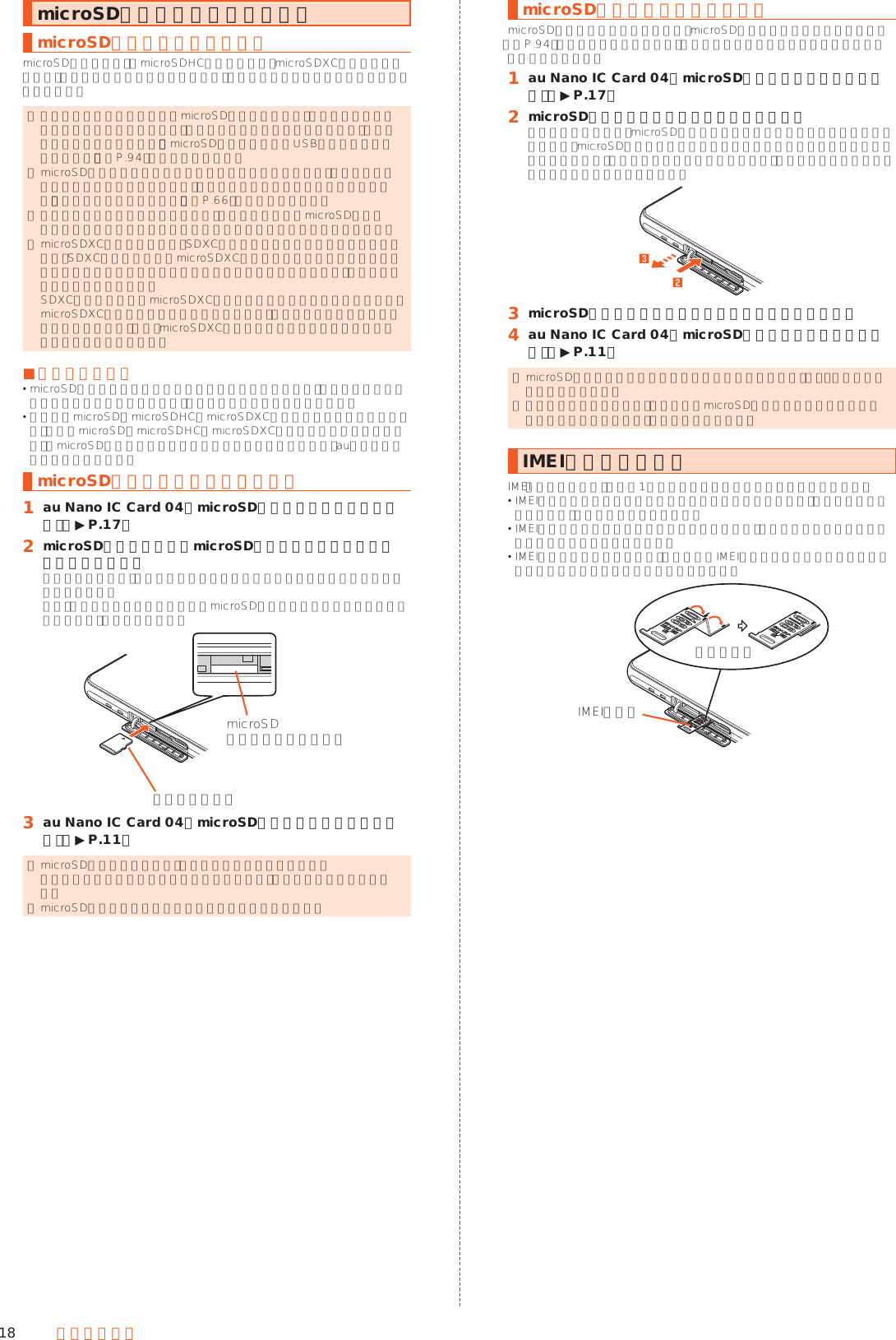 18 ご利用の準備microSDメモリカードを利用するmicroSDメモリカードについてmicroSDメモリカード（microSDHCメモリカード、microSDXCメモリカードを含む）を本製品に取り付けることにより、データを保存／移動／コピーすることができます。 ◎ 他の機器でフォーマットしたmicroSDメモリカードは、本製品では正常に使用できない場合があります。本製品でフォーマットしてください。フォーマットについて詳しくは、「microSDメモリカード／USBメモリをフォーマットする」（▶P. 94）をご参照ください。 ◎ microSDメモリカード内のデータを再生／表示する場合は、コンテンツマネージャーを利用してください。コンテンツマネージャーについて詳しくは、「データを表示／再生する」（▶P. 66）をご参照ください。 ◎ 著作権保護されたデータによっては、パソコンなどからmicroSDメモリカードへ移動／コピーは行えても本製品で再生できない場合があります。 ◎ microSDXCメモリカードは、SDXC対応機器でのみご使用いただけます。万一、SDXC非対応の機器にmicroSDXCメモリカードを差し込んだ場合、フォーマットを促すメッセージが表示されることがありますが、フォーマットはしないでください。 SDXC非対応の機器でmicroSDXCメモリカードをフォーマットした場合、microSDXCメモリカードからデータが失われ、異なるファイルシステムに書き換えられます。また、microSDXCメモリカード本来の容量で使用できなくなることがあります。 ■取扱上のご注意 microSDメモリカードのデータにアクセスしているときに、電源を切ったり衝撃を与えたりしないでください。データが壊れるおそれがあります。 本製品はmicroSD／microSDHC／microSDXCメモリカードに対応しています。対応のmicroSD／microSDHC／microSDXCメモリカードにつきましては、各microSDメモリカード発売元へお問い合わせいただくか、auホームページをご参照ください。microSDメモリカードを取り付ける󱈠 au Nano IC Card 04／microSDメモリカードカバーを開ける（▶P. 17）󱈢 microSDメモリカードをmicroSDメモリカードスロットにゆっくり差し込む挿入方向を確認し、カチッと音がしてロックされるまで矢印の方向に差し込んでください。また、ロックされる前に指を離すとmicroSDメモリカードが飛び出す可能性があります。ご注意ください。microSDメモリカードスロット金属部分を下に󱈤 au Nano IC Card 04／microSDメモリカードカバーを閉じる（▶P. 11） ◎ microSDメモリカードには、表裏／前後の区別があります。 無理に入れようとすると取り外せなくなったり、破損するおそれがあります。 ◎ microSDメモリカードの端子部には触れないでください。microSDメモリカードを取り外すmicroSDメモリカードの取り外しは、microSDメモリカードのマウントを解除（▶P. 94）してから行ってください。データが壊れることや正常に動作しなくなることがあります。󱈠 au Nano IC Card 04／microSDメモリカードカバーを開ける（▶P. 17）󱈢 microSDメモリカードを奥へゆっくり押し込むカチッと音がしたら、microSDメモリカードに指を添えながら手前に戻してください。microSDメモリカードが少し出てきますのでそのまま指を添えておいてください。強く押し込んだ状態で指を離すと、勢いよく飛び出す可能性がありますのでご注意ください。󱈤 microSDメモリカードをまっすぐにゆっくりと引き抜く󱈦 au Nano IC Card 04／microSDメモリカードカバーを閉じる（▶P. 11） ◎ microSDメモリカードを無理に引き抜かないでください。故障・データ消失の原因となります。 ◎ 長時間お使いになった後、取り外したmicroSDメモリカードが温かくなっている場合がありますが、故障ではありません。IMEIトレイについてIMEI（端末識別情報）は端末1台ずつに割り当てられた固有の識別番号です。 IMEIは修理依頼やアフターサービスなどで必要な情報であり、通常は使用致しませんので、引き出さないでください。 IMEIトレイを本体から取り外すことはできません。無理な力がかからないように取り扱いにはご注意ください。 IMEIトレイを収納する場合は、図のようにIMEIトレイと本体をつなげている帯状のシートを折りたたんで収納してください。IMEIトレイ折りたたむ