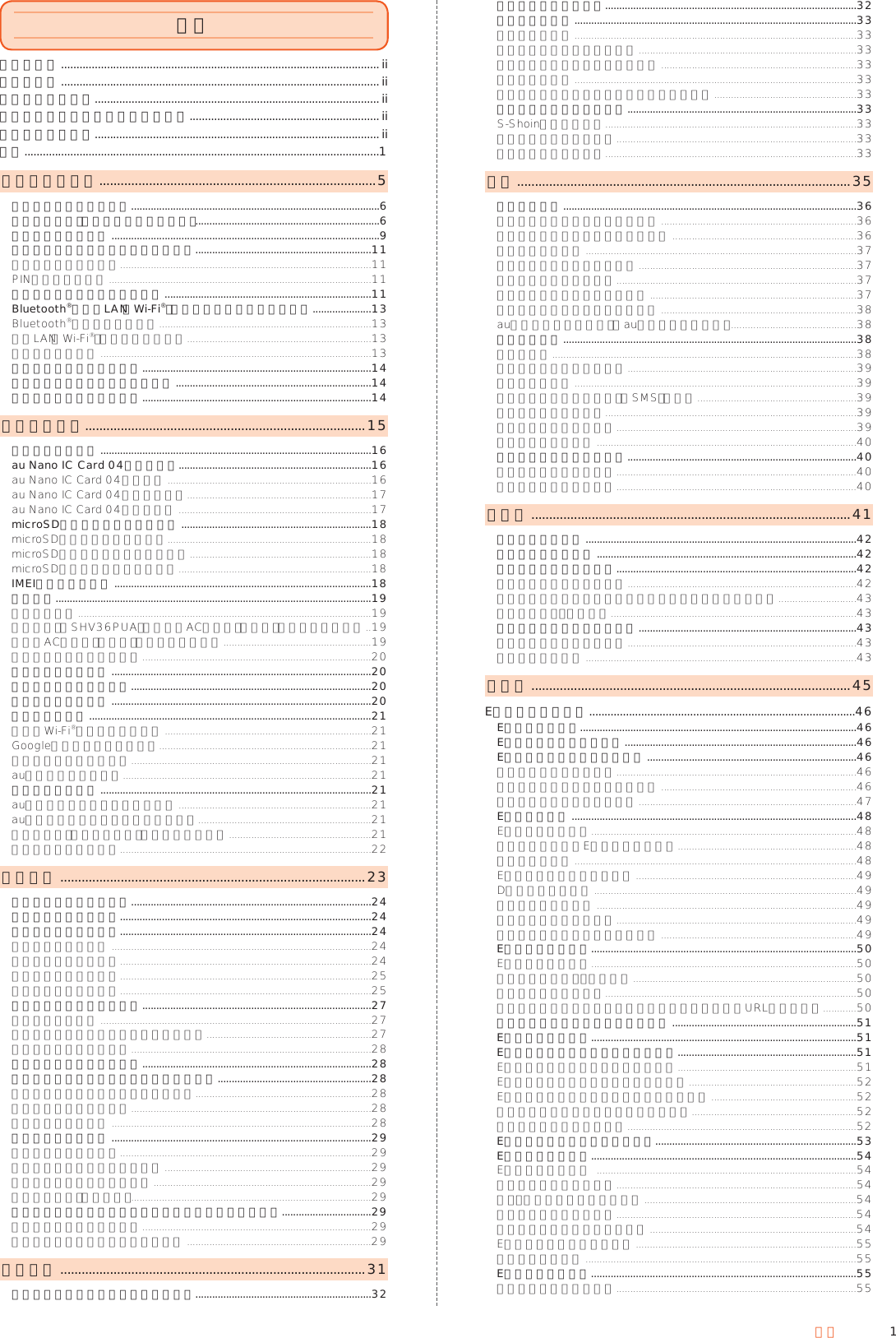 1目次ごあいさつ ........................................................................................................ ii同梱品一覧 ........................................................................................................ ii操作説明について .............................................................................................ii本製品をご利用いただくにあたって .............................................................. iiマナーも携帯する .............................................................................................ii目次 ....................................................................................................................1安全上のご注意 ..............................................................................5本書の表記方法について .........................................................................................6安全上のご注意（必ずお守りください） ..................................................................6取り扱い上のお願い ................................................................................................9ご利用いただく各種暗証番号について ...............................................................11各種暗証番号について ..........................................................................................11PINコードについて ..............................................................................................11防水／防塵性能に関するご注意 ..........................................................................11Bluetooth®／無線LAN（Wi-Fi®）機能をご使用の場合のお願い .....................13Bluetooth®についてのお願い ............................................................................13無線LAN（Wi-Fi®）についてのお願い ..................................................................13周波数帯について .................................................................................................13電波障害自主規制について ..................................................................................14パケット通信料についてのご注意 ......................................................................14アプリケーションについて ..................................................................................14ご利用の準備 ...............................................................................15各部の名称と機能 .................................................................................................16au Nano IC Card 04を利用する.....................................................................16au Nano IC Card 04について .........................................................................16au Nano IC Card 04を取り付ける ..................................................................17au Nano IC Card 04を取り外す .....................................................................17microSDメモリカードを利用する ....................................................................18microSDメモリカードについて .........................................................................18microSDメモリカードを取り付ける .................................................................18microSDメモリカードを取り外す .....................................................................18IMEIトレイについて ............................................................................................18充電する .................................................................................................................19充電について .........................................................................................................19卓上ホルダ（SHV36PUA）と指定のACアダプタ（別売）を使って充電する ..19指定のACアダプタ（別売）を使って充電する .....................................................19パソコンを使って充電する ..................................................................................20電源を入れる／切る .............................................................................................20画面点灯／消灯について ......................................................................................20ロック画面について .............................................................................................20初期設定を行う .....................................................................................................21言語とWi-Fi®接続の設定を行う ..........................................................................21Googleアカウント設定を行う............................................................................21タッチパネルを補正する ......................................................................................21auかんたん設定を行う .........................................................................................21データを引き継ぐ .................................................................................................21au設定メニューからデータを戻す .....................................................................21au設定メニューからデータを保存する ..............................................................21写真と電話帳（アドレス帳）を自動的に預ける ...................................................21データ引継を利用する ..........................................................................................22基本操作 ......................................................................................23タッチパネルの使いかた ......................................................................................24タッチキーの使いかた ..........................................................................................24ホーム画面の使いかた ..........................................................................................24ホーム画面の見かた .............................................................................................24ホーム画面を操作する ..........................................................................................24ホーム画面を編集する ..........................................................................................25アプリケーション一覧 ..........................................................................................25ステータスバーを利用する ..................................................................................27アイコンについて .................................................................................................27お知らせ／ステータスパネルを利用する ...........................................................27マナーモードを設定する ......................................................................................28アプリ使用履歴を利用する ..................................................................................28アプリ初回起動時の確認画面から設定する .......................................................28アプリ初回起動時の確認画面について ...............................................................28アプリの権限を設定する ......................................................................................28電池の最適化をする .............................................................................................28共通の操作を覚える .............................................................................................29縦横表示を切り替える ..........................................................................................29利用できるメニューを表示する ..........................................................................29チェックボックスを利用する ..............................................................................29画面を拡大する（拡大鏡） ......................................................................................29よく連絡する相手をクイックボタンに登録して利用する ................................29クイックボタンに登録する ..................................................................................29登録したクイックボタンを編集する ..................................................................29文字入力 ......................................................................................31ソフトウェアキーボードを切り替える ...............................................................32文字入力画面の見かた ..........................................................................................32文字の入力方法 .....................................................................................................33文字を入力する .....................................................................................................33入力する文字種を切り替える ..............................................................................33絵文字／記号／顔文字を入力する ......................................................................33音声で入力する .....................................................................................................33文字を切り取り／コピーしてから貼り付ける ...................................................33文字入力について設定する ..................................................................................33S-Shoinの設定を行う ..........................................................................................33ユーザー辞書に登録する ......................................................................................33アプリ引用を利用する ..........................................................................................33電話 ..............................................................................................35電話をかける .........................................................................................................36電話番号を入力して電話をかける ......................................................................36ダイヤル画面のメニューを利用する ..................................................................36通話中画面の操作 .................................................................................................37履歴を利用して電話をかける ..............................................................................37電話帳から電話をかける ......................................................................................37クイックボタンで電話をかける ..........................................................................37ボイスパーティーで電話をかける ......................................................................38au電話から海外へかける（au国際電話サービス） .............................................38電話を受ける .........................................................................................................38電話に出る .............................................................................................................38着信に伝言メモで応答する ..................................................................................39着信を拒否する .....................................................................................................39着信を拒否してメッセージ（SMS）を送る .........................................................39シンクコールについて ..........................................................................................39シンクコールを設定する ......................................................................................39伝言メモを利用する .............................................................................................40自分の電話番号を確認する ..................................................................................40プロフィールを確認する ......................................................................................40プロフィールを編集する ......................................................................................40電話帳 ..........................................................................................41電話帳に登録する .................................................................................................42グループを設定する .............................................................................................42電話帳の一覧を利用する ......................................................................................42電話帳一覧画面を表示する ..................................................................................42電話帳一覧画面／グループ一覧画面のメニューを利用する ............................43電話帳を設定・管理する ........................................................................................43電話帳の登録内容を利用する ..............................................................................43電話帳詳細画面を表示する ..................................................................................43連絡先を統合する .................................................................................................43メール ..........................................................................................45Eメールを利用する .......................................................................................46Eメールについて...................................................................................................46Eメールの初期設定を行う ...................................................................................46Eメールの表示モードについて ...........................................................................46表示モードを切り替える ......................................................................................46フォルダモードでの画面の見かた ......................................................................46会話モードでの画面の見かた ..............................................................................47Eメールを送る ......................................................................................................48Eメールを送信する ...............................................................................................48クイックボタンでEメールを送信する ................................................................48送信予約をする .....................................................................................................48Eメールにデータを添付する ...............................................................................49D絵文字を利用する ..............................................................................................49コミコミを利用する .............................................................................................49本文入力中にできること ......................................................................................49フォルダモードで本文を装飾する ......................................................................49Eメールを受け取る ...............................................................................................50Eメールを受信する ...............................................................................................50添付データを受信・再生する ................................................................................50添付データを保存する ..........................................................................................50差出人／宛先／件名／電話番号／メールアドレス／URLを利用する ............50新着メールを問い合わせて受信する ..................................................................51Eメールを検索する ...............................................................................................51Eメールをフォルダモードで確認する ................................................................51Eメールをフォルダモードで表示する ................................................................51Eメール一覧画面のメニューを利用する ............................................................52Eメール詳細表示画面のメニューを利用する ....................................................52フォルダ一覧画面のメニューを利用する ...........................................................52フォルダを作成／編集する ..................................................................................52Eメールを会話モードで確認する........................................................................53Eメールを設定する ...............................................................................................54Eメール設定をする  .............................................................................................54表示に関する設定をする ......................................................................................54送信・作成に関する設定をする ............................................................................54通知に関する設定をする ......................................................................................54個別の通知に関する設定をする ..........................................................................54Eメールアドレスを変更する ...............................................................................55転送先を設定する .................................................................................................55Eメールを復元する ...............................................................................................55メールデータを復元する ......................................................................................55目次