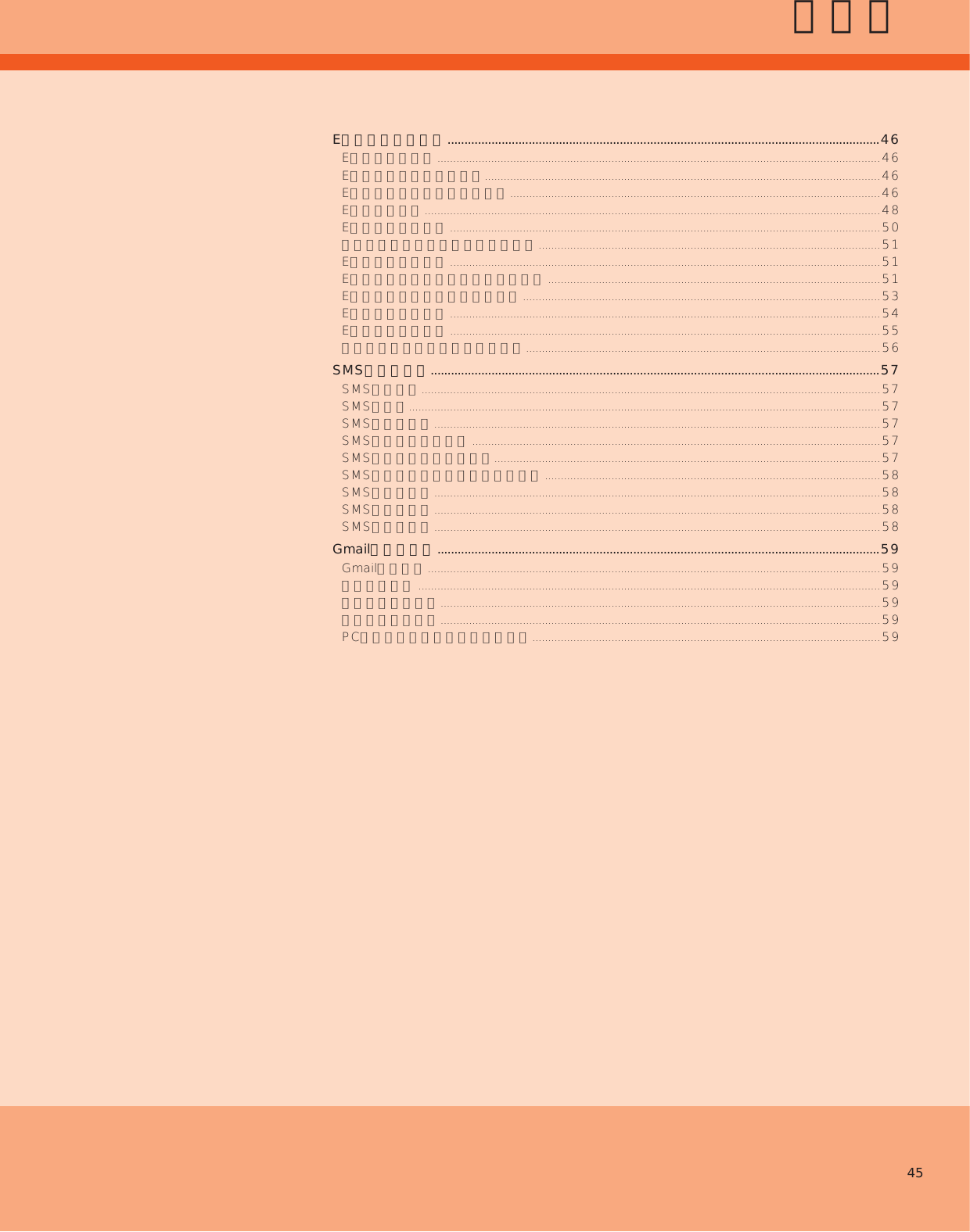 45メールEメールを利用する ................................................................................................................................46Eメールについて ............................................................................................................................................46Eメールの初期設定を行う.............................................................................................................................46Eメールの表示モードについて .....................................................................................................................46Eメールを送る ................................................................................................................................................48Eメールを受け取る ........................................................................................................................................50新着メールを問い合わせて受信する ............................................................................................................51Eメールを検索する ........................................................................................................................................51Eメールをフォルダモードで確認する .........................................................................................................51Eメールを会話モードで確認する .................................................................................................................53Eメールを設定する ........................................................................................................................................54Eメールを復元する ........................................................................................................................................55迷惑メールフィルターを設定する ................................................................................................................56SMSを利用する .....................................................................................................................................57SMSについて .................................................................................................................................................57SMSを送る.....................................................................................................................................................57SMSを受け取る .............................................................................................................................................57SMSを返信／転送する .................................................................................................................................57SMSを保護／保護解除する..........................................................................................................................57SMSの電話番号を電話帳に登録する ..........................................................................................................58SMSを検索する .............................................................................................................................................58SMSを削除する .............................................................................................................................................58SMSを設定する .............................................................................................................................................58Gmailを利用する ...................................................................................................................................59Gmailについて ...............................................................................................................................................59メールを送る ..................................................................................................................................................59メールを受け取る ...........................................................................................................................................59メールを確認する ...........................................................................................................................................59PCメールのアカウントを登録する ..............................................................................................................59