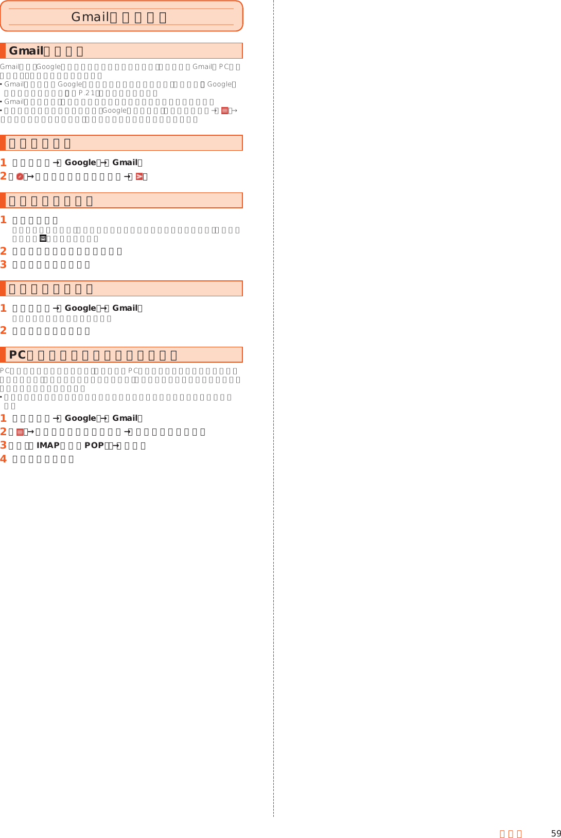 59メールGmailを利用するGmailについてGmailとは、Googleが提供するメールサービスです。本製品からGmailとPCメールの確認・送受信などができます。 Gmailの利用にはGoogleアカウントの設定が必要です。詳しくは、「Googleアカウント設定を行う」（▶P. 21）をご参照ください。 Gmailの連絡先は、本体メモリ内の電話帳と同期することができます。 利用方法などの詳細については、Googleのサイトや、受信トレイ画面→［ ］→［ヘルプとフィードバック］と操作してヘルプをご参照ください。メールを送る󱈠 ホーム画面→［Google］→［Gmail］󱈢 ［ ］→宛先／件名／本文を入力→［ ］メールを受け取る󱈠 メールを受信メールを受信すると、メール受信音が鳴り充電ランプが点滅します。ステータスバーに が表示されます。󱈢 ステータスバーを下にスライド󱈤 受信したメールを選択メールを確認する󱈠 ホーム画面→［Google］→［Gmail］受信トレイ画面が表示されます。󱈢 確認するメールを選択PCメールのアカウントを登録するPCメールをご利用になるには、あらかじめPCメールのアカウントを設定する必要があります。メールアドレスやユーザー名、パスワードなどあらかじめ必要な情報を確認しておいてください 登録するメールアカウントによって設定する項目などが異なる場合があります。󱈠 ホーム画面→［Google］→［Gmail］󱈢 ［ ］→現在のアカウントを選択→［アカウントを追加］󱈤 ［個人（IMAPまたはPOP）］→［次へ］󱈦 画面に従って操作