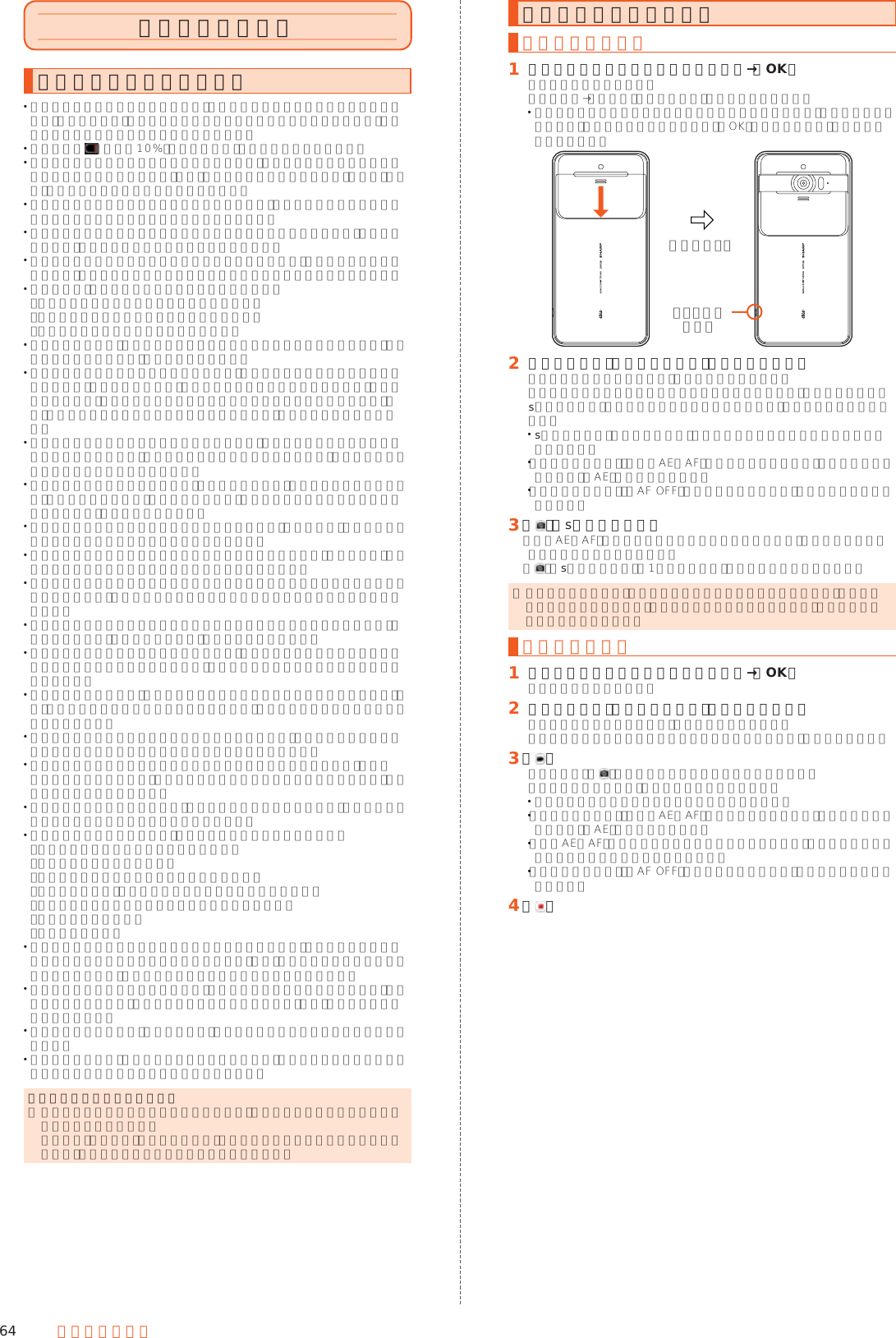 64 マルチメディアカメラを利用するカメラをご利用になる前に レンズ部に指紋や油脂などが付くと、鮮明な静止画／動画を撮影できなくなります。撮影する前に、柔らかい布などでレンズをきれいに拭いてください。強くこするとレンズを傷付けるおそれがあります。 電池残量が （残量約10%）以下の場合は、カメラを起動できません。 カメラは非常に精密な部品から構成されており、中には常時明るく見える画素や暗く見える画素もあります。また、非常に暗い場所での撮影では、青い点、赤い点、白い点などが出ますのでご了承ください。 レンズ部に直射日光等の強い光が長時間あたると、内部のカラーフィルターが変色して静止画／動画が変色することがあります。 本製品を暖かい場所に長時間置いた後に静止画／動画を撮影したり、保存したりすると、静止画／動画が劣化することがあります。 太陽やランプなどの強い光源を直接撮影しようとすると、静止画／動画が暗くなったり、静止画／動画が乱れたりすることがありますのでご注意ください。 次の場合は、カメラを使用できないことがあります。 ･長時間の使用により本体の温度が上昇した場合 ･冬場の屋外での使用など極端に温度が低い場合 ･他のアプリケーションを起動している場合 カメラ起動時など、カメラ動作中に微小な音が聞こえる場合がありますが、機器の内部部品の動作音で、異常ではありません。 本製品のカメラで撮影した静止画／動画は、実際の被写体と色味が異なる場合があります。撮影する被写体や、撮影時の光線のあたり具合によっては、レンズの特性により、部分的に暗く写ったり明るく写ったりする場合があります。また、被写体が一部ゆがんで写る場合がありますので、あらかじめご了承ください。 撮影時にはレンズ部やモバイルライトに指や髪、ストラップなどがかからないようにご注意ください。ストラップが撮影の邪魔になる場合は、ストラップを手で固定してから撮影してください。 蛍光灯照明の室内で撮影する場合、蛍光灯のフリッカー（人の目では感じられない、ごく微妙なちらつき）を感知してしまい、画面にうすいしま模様が出る場合がありますが、故障ではありません。 室内で撮影すると画面が黄色くなる場合があります。そのときは、ホワイトバランスの設定を変更して撮影すると改善されます。 白熱電球下などで撮影すると画面が赤くなる場合があります。そのときは、ホワイトバランスの設定を変更して撮影すると改善されます。 お客様が本製品のカメラ機能を利用して公衆に著しく迷惑をかける不良行為などを行った場合、法律や条例／迷惑防止条例などに従って罰せられることがあります。 マナーモード設定中でも静止画撮影のフォーカスロック音やシャッター音、動画撮影の開始音、終了音は鳴ります。音量は変更できません。 モバイルライトを点灯して撮影したときに、レンズ周辺に指やカバーなどがあるとモバイルライトの光が反射して、撮影した写真や動画が白っぽくなる場合があります。 動画を撮影する場合は、マイクを指などでおおわないようにご注意ください。また、撮影時の声の大きさや周囲の環境によって、マイクの音声の品質が悪くなる場合があります。 不安定な場所に本製品を置いてタイマー撮影を行うと、着信などでバイブレータが振動するなどして本製品が落下するおそれがあります。 被写体がディスプレイに確実に表示されていることを確認してから、シャッター操作をしてください。カメラを動かしながらシャッター操作をすると、静止画がぶれる原因となります。 カメラ撮影時に衝撃を与えると、ピントがずれる場合があります。ピントがずれた場合はもう一度カメラを起動してください。 次のような被写体に対しては、ピントが合わないことがあります。 ･無地の壁などコントラストが少ない被写体 ･強い逆光のもとにある被写体 ･光沢のあるものなど明るく反射している被写体 ･ブラインドなど、水平方向に繰り返しパターンのある被写体 ･カメラからの距離が異なる被写体がいくつもあるとき ･暗い場所にある被写体 ･動きが速い被写体 モバイルライトを目に近付けて点灯させないでください。モバイルライト点灯時は発光部を直視しないようにしてください。また、他の人の目に向けて点灯させないでください。視力低下などの障がいを起こす原因となります。 動いている被写体を撮影するときや、明るい所から暗い所に移したときに、画面が一瞬白くなったり、暗くなったりすることがあります。また、一瞬乱れることなどもあります。 暗い場所での撮影では、ノイズが増え、ざらついた静止画などになる可能性があります。 カメラの切り替え、カメラの設定変更などの直後は、明るさや色合いなどが最適に表示されるまで時間がかかることがあります。カメラスライドカバーについて ◎ カメラを利用するアプリを使用するときは、起動前に必ずカメラスライドカバーを開いてください。 標準搭載の「カメラ」アプリ以外では、注意画面が表示されないままアプリが起動し、意図しない現象が発生することがあります。静止画／動画を撮影する静止画を撮影する󱈠 カメラスライドカバーを下にスライド→［OK］撮影画面が表示されます。ホーム画面→［カメラ］と操作しても、カメラが起動します。 カメラスライドカバーを閉じた状態でカメラを起動すると、注意画面が表示されます。カメラスライドカバーを開き「OK」をタップすると、撮影画面が表示されます。下にスライドシャッターボタン󱈢 本製品のカメラ（アウトカメラ）を被写体に向ける画面を上下にスライドすると、明るさを調整できます。左右にスライドまたはピンチアウト／ピンチインすると、ズームできます。s（シャッター）を軽く押すか被写体をタップすると、フォーカスロックできます。 s（シャッター）から指を離すか、フォーカスマーク以外をタップすると解除されます。 「フォーカス設定」を「個別AE／AF」に設定している場合は、露出を合わせたい箇所まで「AE」をドラッグします。 「フォーカス設定」を「AF OFF」に設定している場合は、フォーカスロックできません。󱈤 ［ ］／s（シャッター）「個別AE／AF」以外でフォーカスロックをしている場合、フォーカスマークをタップしても撮影できます。［］／s（シャッター）を1秒以上押すと、静止画を連続撮影できます。 ◎ フォーカスロックは、主に被写体の色をもとに移動を検出します。そのため被写体の色が薄かったり、背景の色と似ていたりするときは、正しく検出できないことがあります。動画を撮影する󱈠 カメラスライドカバーを下にスライド→［OK］撮影画面が表示されます。󱈢 本製品のカメラ（アウトカメラ）を被写体に向ける画面を上下にスライドすると、明るさを調整できます。左右にスライドまたはピンチアウト／ピンチインすると、ズームできます。󱈤 ［ ］動画撮影中に「 」をタップすると静止画の撮影ができます。被写体をタップすると、フォーカスロックできます。 フォーカスマーク以外をタップすると解除されます。 「フォーカス設定」を「個別AE／AF」に設定している場合は、露出を合わせたい箇所まで「AE」をドラッグします。 「個別AE／AF」以外でフォーカスロックをしている場合、フォーカスマークをタップすると静止画が撮影されます。 「フォーカス設定」を「AF OFF」に設定している場合は、フォーカスロックできません。󱈦 ［ ］