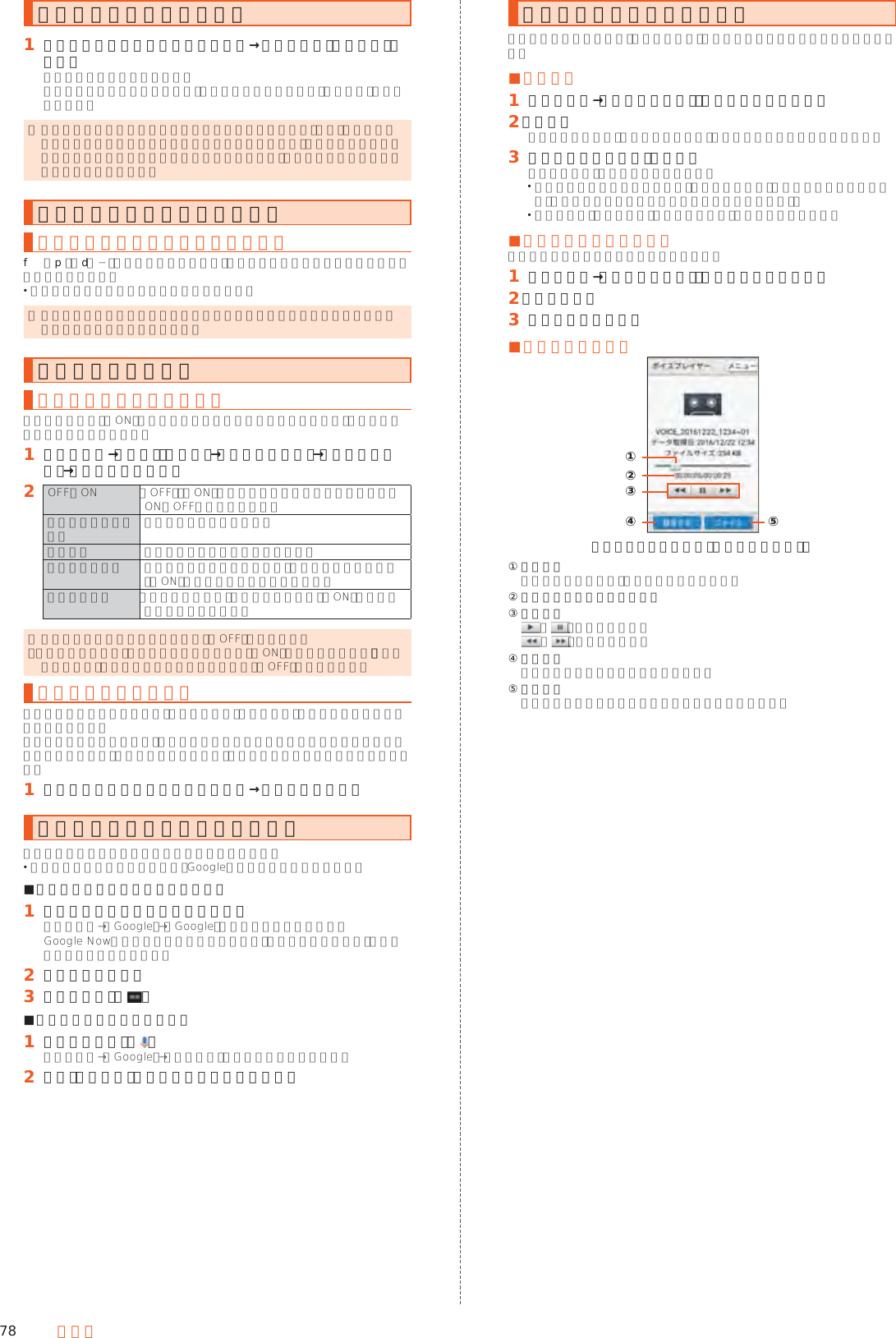 78 ツールモバイルライトを利用する󱈠 お知らせ／ステータスパネルを表示→機能ボタンの「ライト」をタップモバイルライトが点灯します。モバイルライトを消灯するには、点灯中に再度機能ボタンの「ライト」をタップします。 ◎ モバイルライトを目に近付けて点灯させないでください。また、モバイルライト点灯時は発光部を直視しないようにしてください。同様にモバイルライトを他の人の目に向けて点灯させないでください。視力低下などの障がいを起こす原因となります。スクリーンショットを撮影する表示中の画面を画像として保存するf（p）とd（−）を同時に長押しすると、表示している画面のスクリーンショットを撮影できます。 撮影したデータは本体メモリに保存されます。 ◎ アプリケーションによっては全部または一部が保存できない場合や撮影時に効果音が鳴る場合があります。電池の消耗を抑える長エネスイッチを利用する長エネスイッチを「ON」に設定することで本製品の機能を制限して、電池の消費を抑えることができます。󱈠 ホーム画面→「設定」の［設定］→［すべてを見る］→［省エネと電池］→［長エネスイッチ］󱈢 OFF／ON 「OFF」／「ON」をタップするたびに長エネスイッチのON／OFFを切り替えます。長エネスイッチの概要 機能の説明を表示します。詳細設定 制限する機能を個別に設定します。電池残量で切替 設定した電池残量以下の場合、長エネスイッチを自動で「ON」にするかどうかを設定します。切替条件設定 「電池残量で切替」で長エネスイッチを「ON」にする電池残量を設定します。 ◎ 充電を開始すると長エネスイッチは「OFF」になります。 ◎「電池残量で切替」によって長エネスイッチが「ON」になっているとき、「電池残量で切替」を無効にしても長エネスイッチは「OFF」になりません。機能ボタンを利用するお知らせ／ステータスパネルの「機能ボタン」を利用して、機能の有効／無効などを設定できます。機能を利用しないときなど、設定をこまめに切り替えることで電池の消耗を抑えることができます。有効に設定した機能は、ボタン下部のバーが水色で表示されます。󱈠 お知らせ／ステータスパネルを表示→設定を切り替えるクイック検索ボックスを利用する本体メモリ内やウェブサイトの情報を検索できます。 利用方法などの詳細については、Googleのサイトをご参照ください。 ■キーワードを入力して検索する場合󱈠 ホーム画面上部の検索入力欄を選択ホーム画面→［Google］→［Google］でも同様に操作できます。Google Nowの紹介画面が表示された場合は、内容をご確認のうえ、画面に従って操作してください。󱈢 キーワードを入力󱈤 項目を選択／［ ］ ■音声で入力して検索する場合󱈠 検索入力欄内の［ ］ホーム画面→［Google］→［音声検索］でも同様に操作できます。󱈢 送話口（マイク）に向かってキーワードを話すボイスレコーダーを利用する会議や取材などの音声を、録音できます。録音した音声の再生も行うことができます。 ■録音する󱈠 ホーム画面→「便利なツール」の［ボイスレコーダー］󱈢 ［録音］録音開始音が鳴り、録音が開始します。録音中は充電ランプが点滅します。󱈤 録音を終了するときは［停止］録音が終了し、データが保存されます。 録音中に電話がかかってくると、録音は停止され、電話を受けることができます（そこまでの録音データは自動的に保存されます）。 録音終了後に「再生する」をタップすると、音声が再生されます。 ■録音した音声を再生する録音した音声の再生を行うことができます。󱈠 ホーム画面→「便利なツール」の［ボイスレコーダー］󱈢 ［再生する］󱈤 ボイスデータを選択 ■再生画面の見かた《ボイスプレイヤー画面（再生中の場合）》②①④③⑤① 再生位置  バーをドラッグして、再生位置を調節します。② 現在の再生時間／総再生時間③ 基本操作 ／ ：再生／一時停止 ／ ：早戻し／早送り④ 録音する  ボイスレコーダー画面が表示されます。⑤ ファイル  ボイスプレイヤーのファイル一覧画面が表示されます。