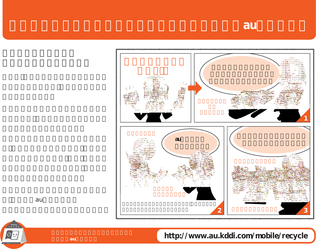 ご不要になったケータイや取扱説明書はお近くのauショップへご不要になったケータイや取扱説明書はお近くのauショップへhttp://www.au.kddi.com/mobile/recycle132大切な地球のために、 一人ひとりができること。それは、たとえばケータイや取扱説明書のリサイクルという、とても身近なことから始められます。ケータイの本体や電池に含まれている希少金属や、取扱説明書などの紙類はリサイクルすることができます。取扱説明書などの紙類は古紙原料として、製紙会社で再生紙となり、次の印刷物に生まれ変わります。また、このリサイクルによる資源の売却金は、国内の森林保全活動に役立てています。ご不要になったケータイや取扱説明書は、お近くのauショップへ。みなさまのご協力をお願いいたします。auショップへ 持って行こう！使い終わったケータイと 取扱説明書は大切な資源。 リサイクル回収に出そう！原材料ごとに再資源化されて  新しい商品として店頭へ！古いケータイと 取説 どーしよう？リサイクル お願いしま∼す！回収していますこのケータイい∼な∼取説も生まれかわるよ！使い終わったケータイに入ったデータは、バックアップや消去がしっかりとできるので安心です。 新しいケータイを買った！！