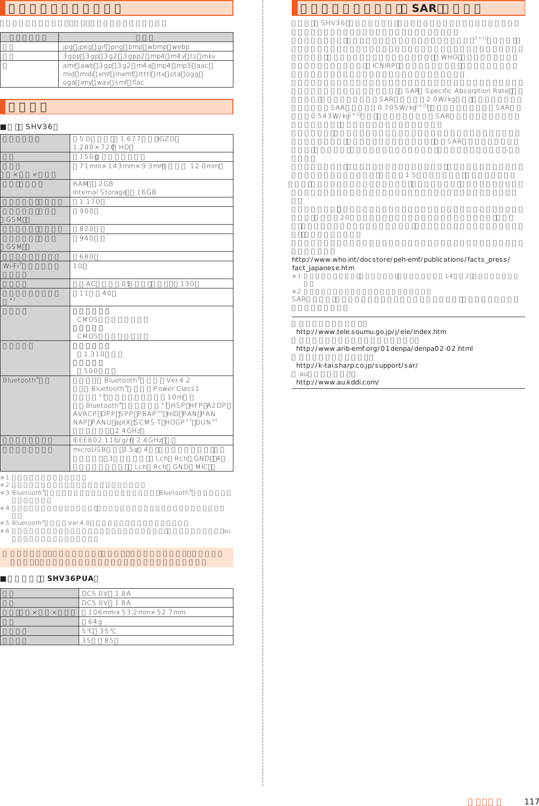 117付録・索引利用できるデータの種類本製品で利用できる画像・動画・音の種類は次の通りです。データの種類 拡張子画像 .jpg、.jpeg、.gif、.png、.bmp、.wbmp、.webp動画 .3gpp、.3gp、.3g2、.3gpp2、.mp4、.m4v、.ts、.mkv音 .amr、.awb、.3gp、.3g2、.m4a、.mp4、.mp3、.aac、 .mid、.midi、.xmf、.mxmf、.rtttl、.rtx、.ota、.ogg、 .oga、.imy、.wav、.smf、.flac主な仕様 ■本体（SHV36）ディスプレイ 約5.0インチ、約1,677万色、IGZO、 1,280×720（HD）質量 約150g（内蔵電池含む）サイズ （幅×高さ×厚さ） 約71mm×143mm×9.3mm（最厚部 12.0mm）メモリ（内蔵） RAM：約2GBInternal Storage：約16GB連続通話時間（国内） 約1,170分連続通話時間（海外（GSM）） 約900分連続待受時間（国内） 約820時間連続待受時間（海外（GSM）） 約940時間連続テザリング時間 約680分Wi-Fi®テザリング最大接続数 10台充電時間 共通ACアダプタ05（別売）使用時：約130分連続ワンセグ視聴時間※1 約11時間40分撮影素子 アウトカメラCMOSイメージセンサーインカメラCMOSイメージセンサー有効画素数 アウトカメラ約1,310万画素インカメラ約500万画素Bluetooth®機能 通信方式： Bluetooth®標準規格Ver.4.2出力： Bluetooth®標準規格Power Class1通信距離※2：見通しの良い状態で10m以内対応Bluetooth®プロファイル※3：HSP、HFP、A2DP、AVRCP、OPP、SPP、PBAP※4、HID、PAN、PAN NAP、PANU、aptX、SCMS-T、HOGP※5、DUN※6使用周波数帯：2.4GHz帯ネットワーク環境 IEEE802.11b/g/n（2.4GHz）準拠インターフェース microUSB端子、3.5φ（4極）イヤホンマイク端子（対応イヤホン：3極ヘッドホン（Lch／Rch／GND）、4極マイク付きイヤホン（Lch／Rch／GND／MIC））※1 使用条件により変わります。※2 通信機器間の障害物や電波状態により変化します。※3 Bluetooth®機器同士の使用目的に応じた仕様のことで、Bluetooth®標準規格で定められています。※4 電話帳データの内容によっては、相手側の機器で正しく表示されない場合があります。※5 Bluetooth®標準規格Ver.4.0に対応したプロファイルとなります。※6 一部のカーナビゲーションシステムのみに対応しています。ご利用にあたっては、auホームページをご参照ください。 ◎ 連続通話時間・連続待受時間は、充電状態・気温などの使用環境・使用場所の電波状態・機能の設定などによって半分以下になることもあります。 ■卓上ホルダ（SHV36PUA）入力 DC5.0V／1.8A出力 DC5.0V／1.8Aサイズ（幅×高さ×奥行） 約106mm×53.2mm×52.7mm質量 約64g周囲温度 5℃∼35℃周囲湿度 35％∼85％携帯電話機の比吸収率（SAR）についてこの機種【SHV36】の携帯電話機は、国が定めた電波の人体吸収に関する技術基準および電波防護の国際ガイドラインに適合しています。この携帯電話機は、国が定めた電波の人体吸収に関する技術基準（※1）ならびに、これと同等な国際ガイドラインが推奨する電波防護の許容値を遵守するよう設計されています。この国際ガイドラインは世界保健機関（WHO）と協力関係にある国際非電離放射線防護委員会（ICNIRP）が定めたものであり、その許容値は使用者の年齢や健康状況に関係なく十分な安全率を含んでいます。国の技術基準および国際ガイドラインは電波防護の許容値を人体に吸収される電波の平均エネルギー量を表す比吸収率（SAR： Specific Absorption Rate）で定めており、携帯電話機に対するSARの許容値は2.0W/kgです。この携帯電話機の頭部におけるSARの最大値は0.705W/kg（※2）、身体に装着した場合のSARの最大値は0.543W/kg（※2）です。個々の製品によってSARに多少の差異が生じることもありますが、いずれも許容値を満足しています。携帯電話機は、携帯電話基地局との通信に必要な最低限の送信電力になるよう設計されているため、実際に通話している状態では、通常SARはより小さい値となります。一般的には、基地局からの距離が近いほど、携帯電話機の出力は小さくなります。この携帯電話機は、頭部以外の位置でも使用可能です。キャリングケース等のアクセサリをご使用するなどして、身体から1.5センチ以上離し、かつその間に金属（部分）が含まれないようにしてください。このことにより、本携帯電話機が国の技術基準および電波防護の国際ガイドラインに適合していることを確認しています。世界保健機関は、『携帯電話が潜在的な健康リスクをもたらすかどうかを評価するために、これまで20年以上にわたって多数の研究が行われてきました。今日まで、携帯電話使用によって生じるとされる、いかなる健康影響も確立されていません。』と表明しています。さらに詳しい情報をお知りになりたい場合には世界保健機関のホームページをご参照ください。（http://www.who.int/docstore/peh-emf/publications/facts_press/fact_japanese.htm）※1 技術基準については、電波法関連省令（無線設備規則第14条の2）で規定されています。※2 この値は同時に使用可能な無線機能を含みます。SARについて、さらに詳しい情報をお知りになりたい方は、下記のホームページをご参照ください。○ 総務省のホームページ： （http://www.tele.soumu.go.jp/j/ele/index.htm）○ 一般社団法人電波産業会のホームページ： （http://www.arib-emf.org/01denpa/denpa02-02.html）○ シャープのホームページ： （http://k-tai.sharp.co.jp/support/sar/）○ auのホームページ： （http://www.au.kddi.com/）