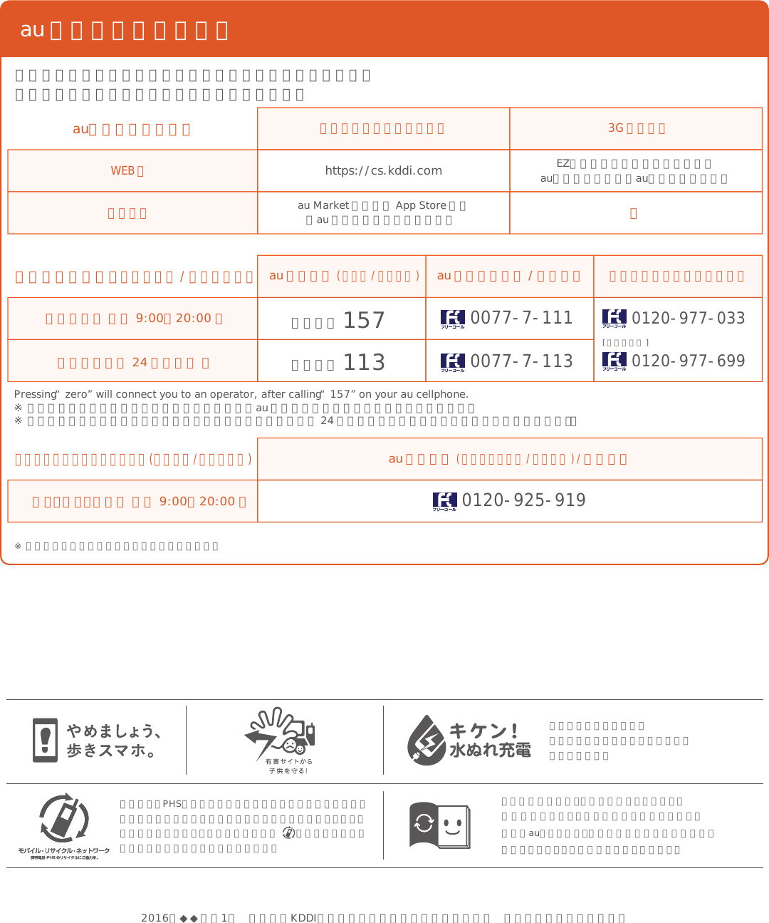 この取扱説明書は、再生紙を使用しています。取扱説明書リサイクルにご協力をお願いします。全国のauショップで、不要な取扱説明書や個装箱等を回収するリサイクル活動に取り組んでいます。携帯電話・PHS事業者は、環境を保護し、貴重な資源を再利用するためにお客様が不要となってお持ちになる電話機・電池・充電器を、ブランド・メーカーを問わず  マークのあるお店で回収し、リサイクルを行っています。濡れた状態での充電は、異常な発熱・焼損などの原因となり大変危険です。au のお客さまサポート料金・操作・設定などのご確認や各種お手続きができます。スマートフォンをご利用ならアプリが便利です。総合案内（ 受付 9:00∼20:00 ）盗難・紛失（ 24 時間受付 ）Pressing “zero” will connect you to an operator, after calling “157” on your au cellphone.※ ご契約内容の変更や照会の場合には、ご利用の「au 携帯電話番号」と「暗証番号」が必要です。※ 音声応答メニューのご利用料金照会、回線停止、再開手続きは 24 時間ご利用いただけます（メンテナンス時を除く）。お客さまセンター（年中無休 / 通話料無料）au 携帯電話( スマホ / ケータイ )au 携帯電話以外 / 一般電話パソコン・スマートフォン 3G ケータイ左記番号がつながらない場合[ 沖縄の方は ]局番なし 1570077-7-1110077-7-113局番なし 1130120-977-0330120-977-699盗難・紛失・故障（ 受付 9:00∼20:00 ）安心ケータイサポートセンター(年中無休/通話料無料)au 携帯電話( スマートフォン / ケータイ ) / 一般電話0120-925-919WEB 版アプリ版auお客さまサポートhttps://cs.kddi.comau Market もしくは App Store から「au お客さまサポート」で検索 ーEZボタン＞トップメニューまたはauポータルトップ＞auお客さまサポート※ 上記の電話番号がつながらない場合があります。2016年◆◆月第1版 発売元：KDDI株式会社・沖縄セルラー電話株式会社 製造元：シャープ株式会社