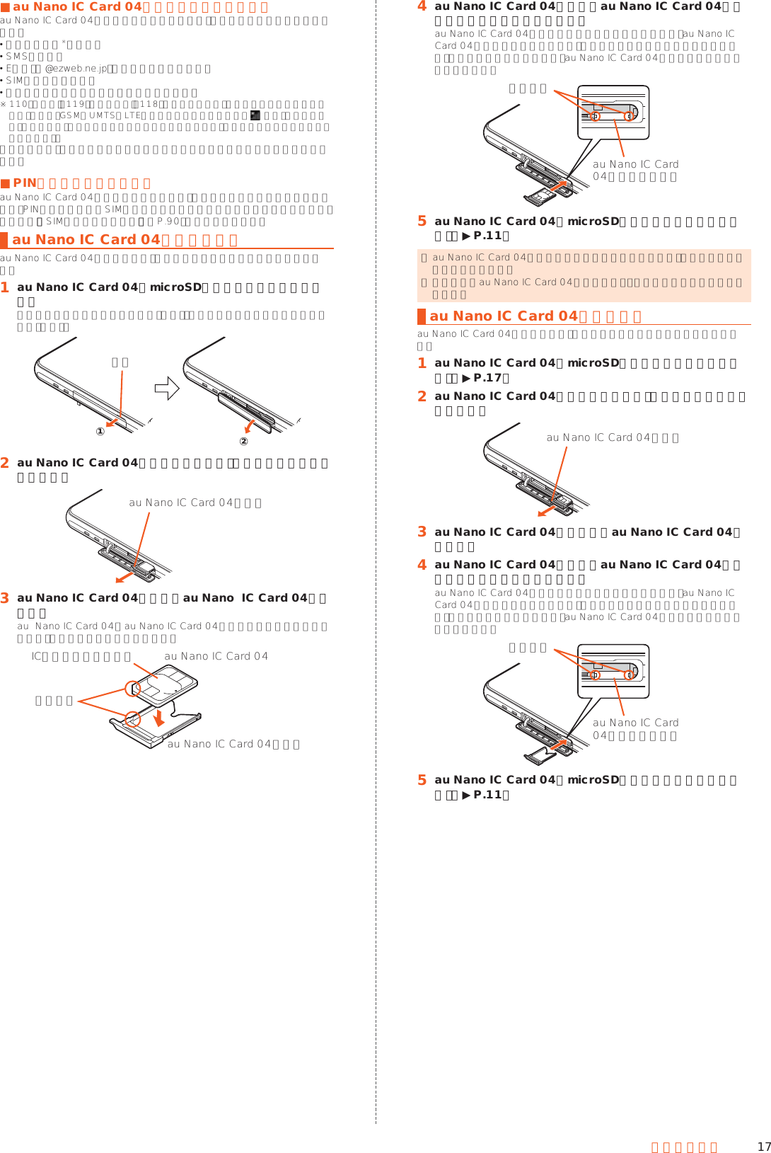 17ご利用の準備 ■au Nano IC Card 04が挿入されていない場合au Nano IC Card 04が挿入されていない場合は、次の操作を行うことができません。 電話をかける※／受ける SMSの送受信 Eメール（@ezweb.ne.jp）の初期設定および送受信 SIMカードロック設定 本製品の電話番号およびメールアドレスの確認※ 110番（警察）・119番（消防機関）・1 1 8 番（海上保安本部）への緊急通報も発信できません。ただし、GSM／UMTS／LTEローミング中で電波の強さが （圏外）以外の場合は、発信可能です（緊急通報番号は国によって異なるため、発信してもつながらない場合もあります）。上記以外でも、お客様の電話番号などが必要な機能をご利用できない場合があります。 ■PINコードによる制限設定au Nano IC Card 04をお使いになるうえで、お客様の貴重な個人情報を守るために、PINコードの変更やSIMカードのロックにより他人の使用を制限できます。詳しくは、「SIMカードロック設定」（▶P. 90）をご参照ください。au Nano IC Card 04を取り付けるau Nano IC Card 04の取り付けは、本製品の電源を切ってから行ってください。󱈠 au Nano IC Card 04／microSDメモリカードカバーを開けるミゾに指先をかけて手前に引き出し（①）、矢印の方向に回転させて開いてください（②）。ミゾ①②󱈢 au Nano IC Card 04トレイに指をかけ、まっすぐにゆっくりと引き出すau Nano IC Card 04トレイ󱈤 au Nano IC Card 04トレイにau Nano  IC Card 04を装着するau  Nano IC Card 04とau Nano IC Card 04トレイの切り欠き方向に注意して、ゆっくりと装着してください。au Nano IC Card 04au Nano IC Card 04トレイIC（金属）部分を上に切り欠き󱈦 au Nano IC Card 04トレイをau Nano IC Card 04トレイスロットにゆっくり差し込むau Nano IC Card 04トレイスロットの位置をよく確認し、au Nano IC Card 04トレイの向きに注意して、矢印の方向に奥まで差し込んでください。無理に差し込もうとすると、au Nano IC Card 04トレイが破損する場合があります。金属部分au Nano IC Card04トレイスロット󱈨 au Nano IC Card 04／microSDメモリカードカバーを閉じる（▶P. 11） ◎ au Nano IC Card 04トレイの差し込みが不十分な場合は、正常に動作しないことがあります。 ◎ 取り外したau Nano IC Card 04トレイは紛失・破損しないようにご注意ください。au Nano IC Card 04を取り外すau Nano IC Card 04の取り外しは、本製品の電源を切ってから行ってください。󱈠 au Nano IC Card 04／microSDメモリカードカバーを開ける（▶P. 17）󱈢 au Nano IC Card 04トレイに指をかけ、まっすぐにゆっくりと引き出すau Nano IC Card 04トレイ󱈤 au Nano IC Card 04トレイからau Nano IC Card 04を取り外す󱈦 au Nano IC Card 04トレイをau Nano IC Card 04トレイスロットにゆっくり差し込むau Nano IC Card 04トレイスロットの位置をよく確認し、au Nano IC Card 04トレイの向きに注意して、矢印の方向に奥まで差し込んでください。無理に差し込もうとすると、au Nano IC Card 04トレイが破損する場合があります。金属部分au Nano IC Card04トレイスロット󱈨 au Nano IC Card 04／microSDメモリカードカバーを閉じる（▶P. 11）