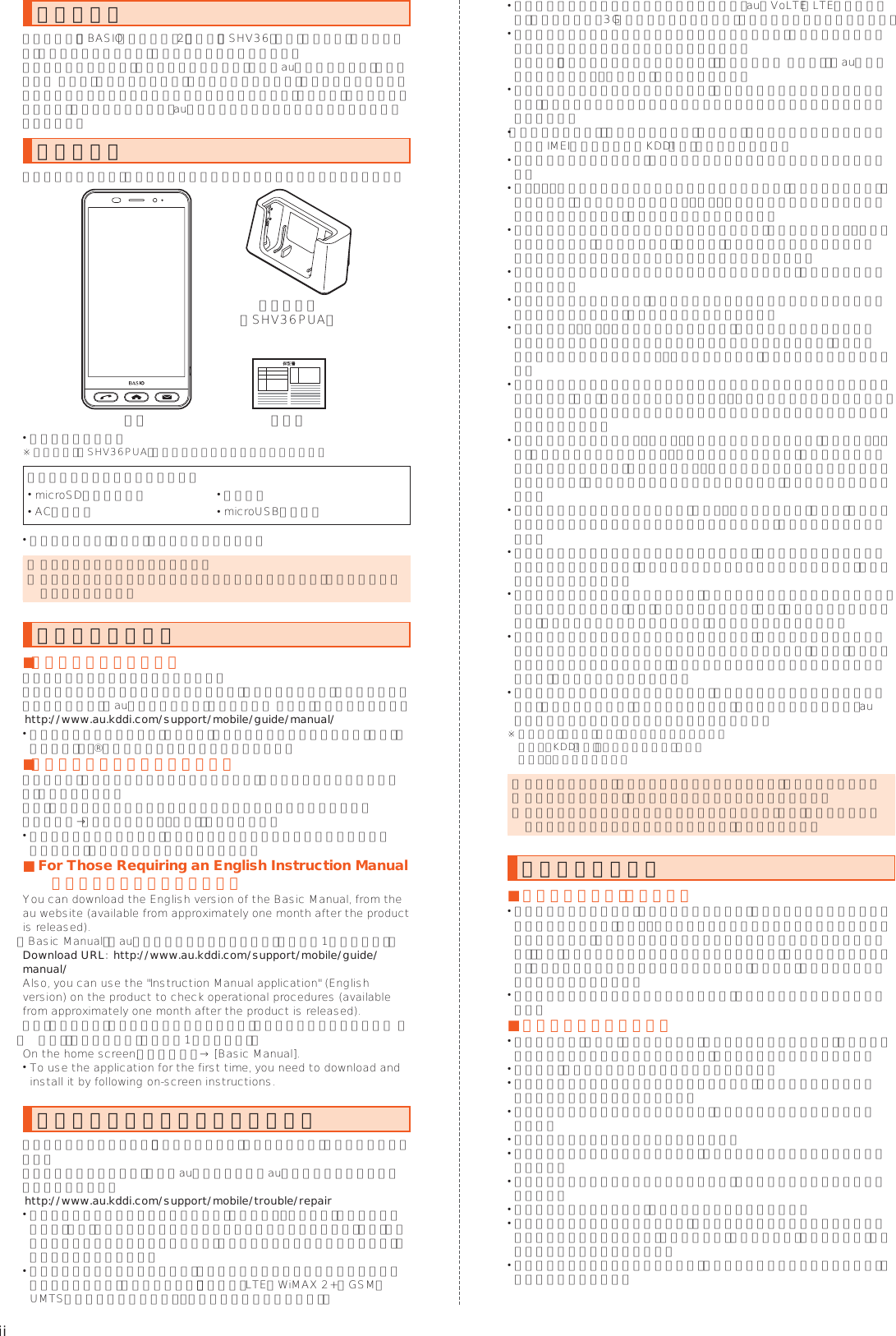 iiごあいさつこのたびは、「BASIO（ベイシオ）2」（以下、「SHV36」または「本製品」と表記します）をお買い上げいただき、誠にありがとうございました。ご使用の前に本体付属の『かんたんマニュアル』またはauホームページより『取扱説明書 詳細版』をお読みいただき、正しくお使いください。お読みになった後は、いつでも見られるようお手元に大切に保管してください。本体付属の『かんたんマニュアル』を紛失されたときは、auショップもしくはお客さまセンターまでご連絡ください。同梱品一覧ご使用いただく前に、下記同梱物がすべてそろっていることをご確認ください。保証書本体卓上ホルダ（SHV36PUA） かんたんマニュアル※ 卓上ホルダ（SHV36PUA）は防水／防塵性能を有しておりません。以下のものは同梱されていません。 microSDメモリカード  イヤホン ACアダプタ  microUSBケーブル 指定の充電用機器（別売）をお買い求めください。 ◎ 電池は本製品に内蔵されています。 ◎ 本文中で使用している携帯電話のイラストはイメージです。実際の製品と違う場合があります。操作説明について ■『かんたんマニュアル』主な機能の主な操作のみ説明しています。さまざまな機能のより詳しい説明については、本体内で利用できる『取扱説明書アプリケーション』やauホームページより『取扱説明書 詳細版』をご参照ください。 （http://www.au.kddi.com/support/mobile/guide/manual/） 本書に記載している会社名、製品名は、各社の商標または登録商標です。なお、本文中では、™、®マークを省略している場合があります。 ■『取扱説明書アプリケーション』本製品では、本体内で詳しい操作方法を確認できる『取扱説明書アプリケーション』を利用できます。また、機能によっては説明画面からその機能を起動することができます。ホーム画面→「サポート／安心・安全」の［取扱説明書］ 初めてご利用になる場合は、画面の指示に従ってアプリケーションをダウンロードして、インストールする必要があります。 ■For Those Requiring an English Instruction Manual 英語版の取扱説明書が必要な方へYou can download the English version of the Basic Manual, from the au website (available from approximately one month after the product is released).『Basic Manual』をauホームページに掲載しています（発売約1ヶ月後から）。Download URL: （http://www.au.kddi.com/support/mobile/guide/manual/）Also, you can use the &quot;Instruction Manual application&quot; (English version) on the product to check operational procedures (available from approximately one month after the product is released).また、本製品では、本体内で操作方法を確認できる『取扱説明書アプリケーショ ン（英語版）』を利用できます（発売約1ヶ月後から）。On the home screen, 「●●●●」 → [Basic Manual]. To use the application for the first time, you need to download and install it by following on-screen instructions.本製品をご利用いただくにあたって本製品をご利用になる前に、『安全上のご注意』をお読みのうえ、正しくご使用ください。故障とお考えになる前に、以下のauホームページのauお客さまサポートで症状をご確認ください。（http://www.au.kddi.com/support/mobile/trouble/repair） サービスエリア内でも電波の届かない場所（トンネル・地下など）では通信できません。また、電波状態の悪い場所では通信できないこともあります。なお、通信中に電波状態の悪い場所へ移動すると、通信が途切れることがありますので、あらかじめご了承ください。 本製品は電波を使用しているため、第三者に通信を傍受される可能性がないとは言えませんので、ご留意ください。（ただし、LTE／WiMAX 2+／GSM／UMTS方式は通信上の高い秘話・秘匿機能を備えております。） 日本国内の緊急通報受理機関に接続する場合は、auのVoLTE（LTEネットワーク）を利用します。3G（回線交換ネットワーク）を利用しての接続はできません。 本製品は国際ローミングサービス対応の携帯電話ですが、各ネットワークサービスは地域やサービス内容によって異なります。 詳しくは、『取扱説明書アプリケーション』や『取扱説明書 詳細版』の「auのネットワークサービス・海外利用」をご参照ください。 本製品は電波法に基づく無線局ですので、電波法に基づく検査を受ける場合があり、その際にはお使いの本製品を一時的に検査のためご提供いただく場合がございます。 「携帯電話の保守」と「稼動状況の把握」のために、お客様が利用されている携帯電話のIMEI情報を自動的にKDDI（株）に送信いたします。 海外でご利用になる場合は、その国／地域の法規制などの条件をご確認ください。 地震・雷・風水害などの天災および当社の責任以外の火災、第三者による行為、その他の事故、お客様の故意または過失・誤用・その他異常な条件下での使用により生じた損害に関して、当社は一切責任を負いません。 本製品の使用または使用不能から生ずる付随的な損害（記録内容の変化・消失、事業利益の損失、事業の中断など）に関して、当社は一切責任を負いません。 大切な電話番号などは控えておかれることをおすすめします。 本書の記載内容を守らないことにより生じた損害に関して、当社は一切責任を負いません。 当社が関与しない接続機器、ソフトウェアとの組み合わせによる誤動作などから生じた損害に関して、当社は一切責任を負いません。 本製品の故障・修理・その他取り扱いによって、撮影した画像データやダウンロードされたデータなどが変化または消失することがありますが、これらのデータの修復により生じた損害・逸失利益に関して、当社は一切責任を負いません。 大切なデータはコンピュータのハードディスクなどに保存しておくことをおすすめします。万一、登録された情報内容が変化・消失してしまうことがあっても、故障や障害の原因にかかわらず当社としては責任を負いかねますのであらかじめご了承ください。 本製品に登録された連絡先・メール・ブックマークなどの内容は、事故や故障・修理、その他取り扱いによって変化・消失する場合があります。大切な内容は必ず控えをお取りください。万一内容が変化・消失した場合の損害および逸失利益につきましては、当社では一切の責任は負いかねますので、あらかじめご了承ください。 本製品に保存されたコンテンツデータ（有料・無料を問わない）などは、故障修理などによる交換の際に引き継ぐことはできませんので、あらかじめご了承ください。 本製品はディスプレイに液晶を使用しております。低温時は表示応答速度が遅くなることもありますが、液晶の性質によるもので故障ではありません。常温になれば正常に戻ります。 本製品で使用しているディスプレイは、非常に高度な技術で作られていますが、一部に点灯しないドット（点）や常時点灯するドット（点）が存在する場合があります。これらは故障ではありませんので、あらかじめご了承ください。 撮影などした静止画／動画データや音楽データは、メール添付の利用などにより個別にパソコンに控えを取っておくことをおすすめします。ただし、著作権保護が設定されているデータなど、上記の手段でも控えが取れないものもありますので、あらかじめご了承ください。 通常のゴミと一緒に捨てないでください。環境保護と資源の有効利用をはかるため、不要となった本製品（オプション品含む）の回収にご協力ください。auショップなどで本製品の回収をおこなっております。※ 本書で表す「当社」とは、以下の企業を指します。 発売元：KDDI（株）・沖縄セルラー電話（株） 製造元：シャープ株式会社 ◎ 本書の内容の一部、または全部を無断転載することは、禁止されています。 ◎ 本書の内容に関して、将来予告なしに変更することがあります。 ◎ 本書の内容につきましては万全を期しておりますが、万一、ご不審な点や記載漏れなどお気づきの点がございましたら、ご連絡ください。マナーも携帯する ■こんな場所では、使用禁止！ 自動車や原動機付自転車、自転車などの運転中は、音楽や動画およびテレビを視聴しないでください。自動車・原動機付自転車運転中の携帯電話の使用は法律で禁止されています（自転車運転中の使用も法律などで罰せられる場合があります）。また、歩行中でも周囲の交通に十分ご注意ください。周囲の音が聞こえにくく、表示に気を取られ交通事故の原因となります。特に踏切、駅のホームや横断歩道ではご注意ください。 航空機内での使用については制限があるため、各航空会社の指示に従ってください。 ■周りの人への配慮も大切 映画館や劇場、美術館、図書館などでは、発信を控えるのはもちろん、着信音で周囲の迷惑にならないように電源を切るか、マナーモードを利用しましょう。 街中では、通行の邪魔にならない場所で使いましょう。 携帯電話の画面を見ながらの歩行は大変危険です。歩行中または急に立ち止まっての通話や操作は控えましょう。 新幹線の車中やホテルのロビーなどでは、迷惑のかからない場所へ移動しましょう。 通話中の声は大きすぎないようにしましょう。 電車の中など周囲に人がいる場合には、イヤホンなどからの音漏れにご注意しましょう。 携帯電話のカメラを使って撮影などする際は、相手の方の許可を得てからにしましょう。 カメラ機能をご使用の際は、一般的なモラルを守りましょう。 満員電車の中など混雑した場所では、付近に心臓ペースメーカーを装着している方がいる可能性があります。事前に本製品の「機内モード」へ切り替える、もしくは電源を切っておきましょう。 病院などの医療機関が個々に使用禁止、持ち込み禁止と定めている場所では、その指示に従いましょう。