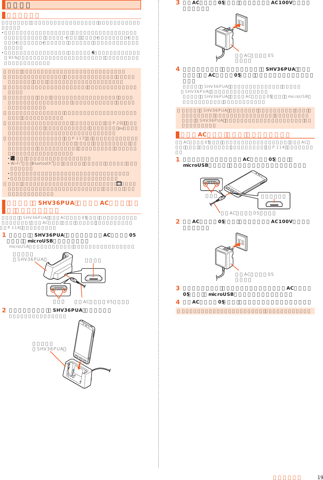 19ご利用の準備充電する充電についてお買い上げ時は、内蔵電池は十分に充電されていません。必ず充電してからお使いください。 充電しても使用時間が極端に短いなど、機能が回復しない場合は内蔵電池の寿命の可能性があります。ホーム画面→「設定」の［設定］→［すべてを見る］→［端末情報］→［端末の状態］→［電池の状態］と操作すると、内蔵電池の充電能力を確認できます。 充電中は充電ランプが赤色に点灯し、電池マークに が重なって表示されます。約95%まで充電されると充電ランプが緑色に点灯します。充電が完了すると、充電ランプが消灯します。 ◎ 充電中、本製品が温かくなることがありますが異常ではありません。 ◎ 操作方法や使用環境によっては、本製品の内部温度が高くなり、熱くなることがあります。その際、安全のため充電が停止することがあります。 ◎ カメラ機能などを使用しながら充電した場合、充電時間が長くなる場合があります。 ◎ 指定の充電用機器（別売）を接続した状態で各種の操作を行うと、短時間充電／放電を繰り返す場合があります。頻繁に充電を繰り返すと、内蔵電池の寿命が短くなります。 ◎ 電池が切れた状態で充電すると、充電ランプがすぐに点灯しないことがありますが、充電は開始しています。 ◎ 充電ランプが赤色に点滅したときは、強制的に電源を切り（▶P. 20）、電源を入れ直してください。それでも点滅する場合は、充電を中止して、auショップもしくは安心ケータイサポートセンターまでご連絡ください。 ◎ 連続通話時間および連続待受時間（▶P. 117）は、電波を正常に受信できる静止状態での平均的な利用可能時間です。充電状態、気温などの使用環境、使用場所の電波状態、機能の設定などにより、次のような場合には、ご利用可能時間は半分以下になることもあります。 （圏外）が表示される場所での使用が多い場合 Wi-Fi®機能、Bluetooth®機能、メール機能、カメラ機能、テレビ機能、位置情報などの使用 アプリケーションなどで画面が消灯しないように設定されている場合 バックグラウンドで動作するアプリケーションを使用した場合 ◎ 充電中、充電ランプがまだ点灯しているときに充電をやめると、 が表示されていても充電が十分にできていない場合があります。その場合は、ご利用可能時間が短くなります。卓上ホルダ（SHV36PUA）と指定のACアダプタ（別売）を使って充電する卓上ホルダ（SHV36PUA）と共通ACアダプタ05（別売）を接続して充電する方法を説明します。指定のACアダプタ（別売）については、「周辺機器のご紹介」（▶P. 114）をご参照ください。󱈠 卓上ホルダ（SHV36PUA）の接続端子に共通ACアダプタ05（別売）のmicroUSBプラグを差し込むmicroUSBプラグの向きを確認して、矢印の方向に差し込んでください。突起部接続端子共通ACアダプタ05（別売）卓上ホルダ（SHV36PUA）󱈢 本製品を卓上ホルダ（SHV36PUA）に取り付ける図のように取り付けてください。卓上ホルダ（SHV36PUA）󱈤 共通ACアダプタ05（別売）の電源プラグをAC100Vコンセントに差し込む共通ACアダプタ05（別売）󱈦 充電が終わったら、本製品を卓上ホルダ（SHV36PUA）から取り外し、共通ACアダプタ05（別売）の電源プラグをコンセントから抜く卓上ホルダ（SHV36PUA）から本製品を取り外すときは、卓上ホルダ（SHV36PUA）を押さえながら外してください。卓上ホルダ（SHV36PUA）から共通ACアダプタ05（別売）のmicroUSBプラグを取り外すときは、まっすぐ引き抜きます。 ◎ 卓上ホルダ（SHV36PUA）をご利用の際は、必ず指定の充電用機器（別売）を接続してください。パソコンやポータブル充電器など、指定以外のものを卓上ホルダ（SHV36PUA）に直接接続すると故障の原因になりますので、接続しないでください。指定のACアダプタ（別売）を使って充電する共通ACアダプタ05（別売）を接続して充電する方法を説明します。指定のACアダプタ（別売）について詳しくは、「周辺機器のご紹介」（▶P. 114）をご参照ください。󱈠 本製品の外部接続端子に共通ACアダプタ05（別売）のmicroUSBプラグを、向きを確認して矢印の方向に差し込む突起部 外部接続端子共通ACアダプタ05（別売）󱈢 共通ACアダプタ05（別売）の電源プラグをAC100Vコンセントに差し込む共通ACアダプタ05（別売）󱈤 充電が終わったら、本製品の外部接続端子から共通ACアダプタ05（別売）のmicroUSBプラグをまっすぐに引き抜く󱈦 共通ACアダプタ05（別売）の電源プラグをコンセントから抜く ◎ 本製品の電源を入れたままでも充電できますが、充電時間は長くなります。