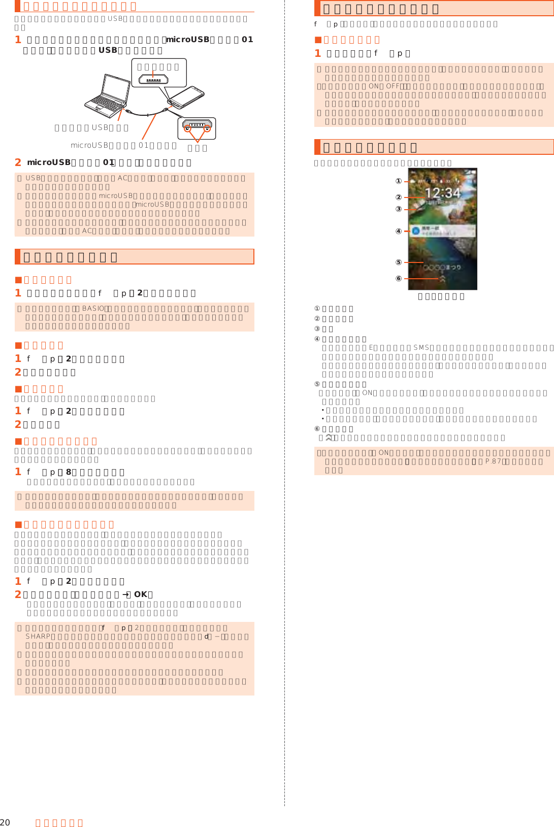 20 ご利用の準備パソコンを使って充電する本製品をパソコンの充電可能なUSBポートに接続して充電する方法を説明します。󱈠 パソコンが完全に起動している状態で、microUSBケーブル01（別売）をパソコンのUSBポートに接続突起部外部接続端子microUSBケーブル01（別売）パソコンのUSBポート󱈢 microUSBケーブル01（別売）を本製品に接続 ◎ USB充電を行った場合、指定のACアダプタ（別売）での充電と比べて時間が長くかかる場合があります。 ◎ 本製品の外部接続端子にmicroUSBプラグを差し込む場合は、突起部を下にしてまっすぐに差し込んでください。microUSBプラグを誤った向きに差し込むと、本製品の外部接続端子が破損することがあります。 ◎ 電池が切れた状態で充電すると、充電ランプが点灯しない場合があります。その場合は、指定のACアダプタ（別売）を使用して充電してください。電源を入れる／切る ■電源を入れる󱈠 電源が切れた状態でf（p）（2秒以上長押し） ◎ 電源を入れてから「BASIO」の表示が終了するまでの間は、タッチパネルの初期設定を行っているため、画面に触れないでください。タッチパネルが正常に動作しなくなる場合があります。 ■電源を切る󱈠 f（p）（2秒以上長押し）󱈢 ［電源を切る］ ■再起動する本製品の電源をいったん切り、再度起動します。󱈠 f（p）（2秒以上長押し）󱈢 ［再起動］ ■強制的に電源を切る画面が動かなくなったり、電源が切れなくなったりした場合に、強制的に本製品の電源を切ることができます。󱈠 f（p）（8秒以上長押し）バイブレータが振動した後、手を離すと電源が切れます。 ◎ 強制的に電源を切ると、保存されていないデータは消失します。本製品が操作できなくなったとき以外は行わないでください。 ■セーフモードで起動する本製品の電源をいったん切り、お買い上げ時に近い状態で起動します。本製品の動作が不安定になった場合、お買い上げ後にインストールしたアプリケーションが原因の可能性があります。セーフモードで起動して症状が改善される場合、インストールしたアプリケーションをアンインストールすると症状が改善されることがあります。󱈠 f（p）（2秒以上長押し）󱈢 「電源を切る」を長くタッチ→［OK］セーフモードで起動すると、画面下部に「セーフモード」と表示されます。セーフモードを終了するには再起動してください。 ◎ 電源が切れているときは、f（p）（2秒以上長押し）で電源を入れ、SHARPロゴが表示されてからロック画面が表示されるまでd（−）を押し続けると、セーフモードで起動することができます。 ◎ セーフモードで起動する前に本製品のデータをバックアップすることをおすすめします。 ◎ お客様ご自身で作成されたウィジェットが消える場合があります。 ◎ セーフモードは通常の起動状態ではないため、通常ご利用になる場合はセーフモードを終了してください。画面点灯／消灯についてf（p）を押すか、一定時間操作しないと画面が消灯します。 ■画面を点灯する󱈠 画面消灯中にf（p） ◎ 利用中のアプリケーションによっては、画面を点灯した際に、消灯する前の画面が表示されることがあります。 ◎「モーションでON／OFF」の「持つと画面点灯」が設定されている場合は、本製品を地面に対して水平に近い状態から持ち上げる（モーションセンサーが反応する）と画面が点灯します。 ◎ ポケットやかばんなどに入れる際は、画面を消灯してください。画面を点灯させたまま入れると、誤動作の原因となります。ロック画面について画面を点灯するとロック画面が表示されます。《ロック画面》②①④⑤⑥③① 天気／歩数② 時間／日付③ 壁紙④ お知らせエリア  不在着信／新着Eメール／新着SMSなどの通知がポップアップ表示されます。通知をダブルタップすると対応した画面が表示されます。  お知らせエリアを下にドラッグすると、通知の一覧が表示され、通知をタップすると対応した画面が表示されます。⑤ インフォエリア  「エモパー」をONにしている場合、エモパーがお伝えするさまざまな情報が表示されます。 左右にフリックすると情報が切り替わります。 情報によっては、ダブルタップすると、関連情報や詳細を確認できます。⑥ 画面ロック 「 」を画面上部にスライドすると画面ロックを解除できます。 ◎「エモパーメモ」がONのときは、ロック画面でエモパーメモが利用できます。 エモパーについて詳しくは、「エモパーを設定する」（▶P. 87）をご参照ください。