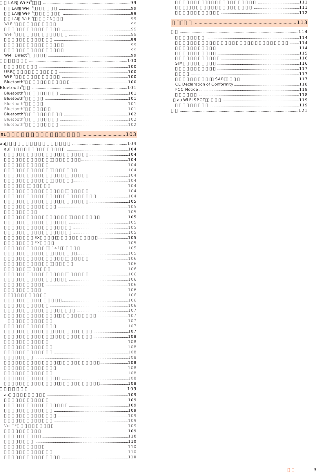 3目次無線LAN（Wi-Fi®）機能 .................................................................................99無線LAN（Wi-Fi®）機能について .........................................................................99無線LAN（Wi-Fi®）機能を利用する .....................................................................99無線LAN（Wi-Fi®）機能をONにする ...................................................................99Wi-Fi®ネットワークに接続する ..........................................................................99アクセスポイントとの接続を切る ......................................................................99Wi-Fi®設定画面のメニューを利用する ...............................................................99アクセスポイントを登録する ..............................................................................99アクセスポイントを自動で登録する ..................................................................99アクセスポイントを手動で登録する ..................................................................99Wi-Fi Direct®を利用する ....................................................................................99テザリング機能...........................................................................................100テザリングについて ..........................................................................................100USBテザリング機能を利用する ......................................................................100Wi-Fi®テザリング機能を利用する ...................................................................100Bluetooth®テザリング機能を利用する .........................................................100Bluetooth®機能 ........................................................................................101Bluetooth®機能の利用について .....................................................................101Bluetooth®を利用する ....................................................................................101Bluetooth®を起動する ....................................................................................101Bluetooth®機器と接続する .............................................................................101Bluetooth®でデータを送受信する .................................................................102Bluetooth®でデータを受信する .....................................................................102Bluetooth®でデータを送信する .....................................................................102auのネットワークサービス・海外利用 ..................................103auのネットワークサービスを利用する ...................................................104auのネットワークサービスについて ..............................................................104着信お知らせサービスを利用する（標準サービス） ........................................104着信転送サービスを利用する（標準サービス） ................................................104着信転送サービスについて ...............................................................................104応答できない電話を転送する（無応答転送） ....................................................104通話中にかかってきた電話を転送する（話中転送） ........................................104応答できない電話を転送する（圏外転送） ........................................................104手動で転送する（選択転送） ...............................................................................104かかってきたすべての電話を転送する（フル転送） ........................................104着信転送サービスを遠隔操作する（遠隔操作サービス）.................................104発信番号表示サービスを利用する（標準サービス） ........................................105発信番号表示サービスについて .......................................................................105電話番号を通知する ..........................................................................................105番号通知リクエストサービスを利用する（標準サービス） .............................105番号通知リクエストサービスについて ............................................................105番号通知リクエストサービスを開始する ........................................................105番号通知リクエストサービスを停止する ........................................................105お留守番サービスEXを利用する（オプションサービス） ...............................105お留守番サービスEXについて .........................................................................105お留守番サービス総合案内（141）を利用する ...............................................105応答できない電話を転送する（無応答転送） ....................................................105通話中にかかってきた電話を転送する（話中転送） ........................................106応答できない電話を転送する（圏外転送） ........................................................106手動で転送する（選択転送） ...............................................................................106かかってきたすべての電話を転送する（フル転送） ........................................106電話をかけてきた方が伝言を録音する ............................................................106ボイスメールを録音する ...................................................................................106伝言お知らせについて .......................................................................................106伝言・ボイスメールを聞く .................................................................................106伝言の蓄積を停止する（不在通知） ...................................................................106伝言の蓄積停止を解除する ...............................................................................106応答メッセージの録音／確認／変更をする ....................................................107お留守番サービスを遠隔操作する（遠隔操作サービス）.................................107英語ガイダンスへ切り替える ...........................................................................107日本語ガイダンスへ切り替える .......................................................................107三者通話サービスを利用する（オプションサービス） ....................................107割込通話サービスを利用する（オプションサービス） ....................................108割込通話サービスについて ...............................................................................108割込通話サービスを開始する ...........................................................................108割込通話サービスを停止する ...........................................................................108割込通話を受ける ..............................................................................................108迷惑電話撃退サービスを利用する（オプションサービス） .............................108迷惑電話撃退サービスについて .......................................................................108撃退する電話番号を登録する ...........................................................................108登録した電話番号を全件削除する ...................................................................108通話明細分計サービスを利用する（オプションサービス） .............................108海外で利用する...........................................................................................109au世界サービスについて ..................................................................................109海外でご利用になるときは ...............................................................................109海外で安心してご利用いただくために ............................................................109海外利用に関する設定を行う ...........................................................................109ネットワークモードを設定する .......................................................................109データローミングを設定する ...........................................................................109VoLTEローミングを設定する..........................................................................109渡航先で電話をかける .......................................................................................109渡航先で電話を受ける .......................................................................................110お問い合わせ方法 ..............................................................................................110海外からのお問い合わせ ...................................................................................110日本国内からのお問い合わせ ...........................................................................110サービスエリアと海外での通話料 ...................................................................110パケットサービス・メッセージサービスの通信料 ..........................................111主な国・地域の国際アクセス番号＆国番号一覧 ..............................................111海外でのご利用上のご注意 ...............................................................................112付録・索引 .................................................................................113付録 ..............................................................................................................114周辺機器のご紹介 ..............................................................................................114スイッチ付イヤホンマイク／イヤホンマイク／イヤホンを使用する .........114故障とお考えになる前に ...................................................................................114ソフトウェアを更新する ...................................................................................115アフターサービスについて ...............................................................................116SIMロック解除について ...................................................................................116利用できるデータの種類 ...................................................................................117主な仕様 ..............................................................................................................117携帯電話機の比吸収率（SAR）について ..........................................................117CE Declaration of Conformity ..................................................................118FCC Notice ......................................................................................................118輸出管理規制 ......................................................................................................118『au Wi-Fi SPOT』利用規約 .............................................................................119知的財産権について ..........................................................................................119索引 ..............................................................................................................121