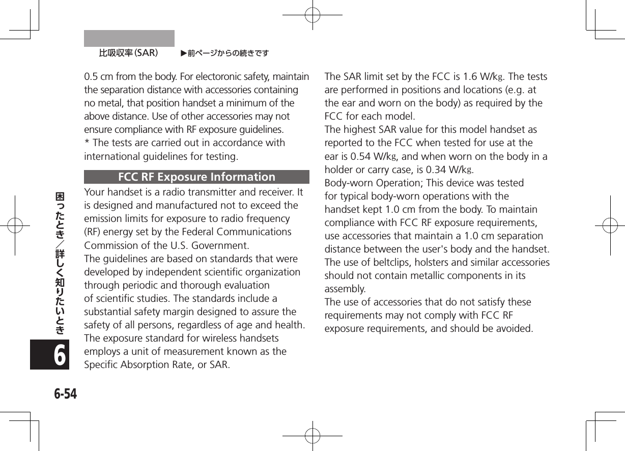 O前ページからの続きです比吸収率（SAR）6-5460.5 cm from the body. For electoronic safety, maintain the separation distance with accessories containing no metal, that position handset a minimum of the above distance. Use of other accessories may not ensure compliance with RF exposure guidelines.* The tests are carried out in accordance with international guidelines for testing.FCC RF Exposure InformationYour handset is a radio transmitter and receiver. It is designed and manufactured not to exceed the emission limits for exposure to radio frequency (RF) energy set by the Federal Communications Commission of the U.S. Government.The guidelines are based on standards that were developed by independent scientific organization through periodic and thorough evaluation of scientific studies. The standards include a substantial safety margin designed to assure the safety of all persons, regardless of age and health.The exposure standard for wireless handsets employs a unit of measurement known as the Specific Absorption Rate, or SAR.The SAR limit set by the FCC is 1.6 W/kg. The tests are performed in positions and locations (e.g. at the ear and worn on the body) as required by the FCC for each model.The highest SAR value for this model handset as reported to the FCC when tested for use at the ear is 0.54W/kg, and when worn on the body in a holder or carry case, is 0.34W/kg.Body-worn Operation; This device was tested for typical body-worn operations with the handset kept 1.0 cm from the body. To maintain compliance with FCC RF exposure requirements, use accessories that maintain a 1.0 cm separation distance between the user&apos;s body and the handset. The use of beltclips, holsters and similar accessories should not contain metallic components in its assembly.The use of accessories that do not satisfy these requirements may not comply with FCC RF exposure requirements, and should be avoided. 