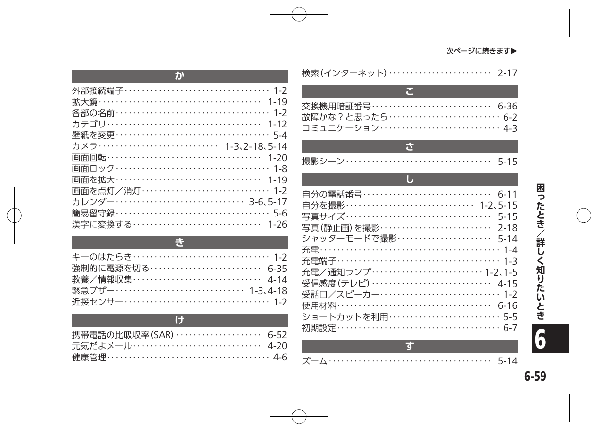 6-596次ページに続きますOか外部接続端子‥‥‥‥‥‥‥‥‥‥‥‥‥‥‥‥‥ 1-2拡大鏡‥‥‥‥‥‥‥‥‥‥‥‥‥‥‥‥‥‥‥ 1-19各部の名前‥‥‥‥‥‥‥‥‥‥‥‥‥‥‥‥‥‥ 1-2カテゴリ‥‥‥‥‥‥‥‥‥‥‥‥‥‥‥‥‥‥ 1-12壁紙を変更‥‥‥‥‥‥‥‥‥‥‥‥‥‥‥‥‥‥ 5-4カメラ‥‥‥‥‥‥‥‥‥‥‥‥‥‥ 1-3、2-18、5-14画面回転‥‥‥‥‥‥‥‥‥‥‥‥‥‥‥‥‥‥ 1-20画面ロック‥‥‥‥‥‥‥‥‥‥‥‥‥‥‥‥‥‥ 1-8画面を拡大‥‥‥‥‥‥‥‥‥‥‥‥‥‥‥‥‥ 1-19画面を点灯／消灯‥‥‥‥‥‥‥‥‥‥‥‥‥‥‥ 1-2カレンダー‥‥‥‥‥‥‥‥‥‥‥‥‥‥‥ 3-6、5-17簡易留守録‥‥‥‥‥‥‥‥‥‥‥‥‥‥‥‥‥‥ 5-6漢字に変換する‥‥‥‥‥‥‥‥‥‥‥‥‥‥‥ 1-26きキーのはたらき‥‥‥‥‥‥‥‥‥‥‥‥‥‥‥‥ 1-2強制的に電源を切る‥‥‥‥‥‥‥‥‥‥‥‥‥ 6-35教養／情報収集‥‥‥‥‥‥‥‥‥‥‥‥‥‥‥ 4-14緊急ブザー‥‥‥‥‥‥‥‥‥‥‥‥‥‥‥ 1-3、4-18近接センサー‥‥‥‥‥‥‥‥‥‥‥‥‥‥‥‥‥ 1-2け携帯電話の比吸収率（SAR） ‥‥‥‥‥‥‥‥‥‥ 6-52元気だよメール‥‥‥‥‥‥‥‥‥‥‥‥‥‥‥ 4-20健康管理‥‥‥‥‥‥‥‥‥‥‥‥‥‥‥‥‥‥‥ 4-6検索（インターネット）‥‥‥‥‥‥‥‥‥‥‥‥ 2-17こ交換機用暗証番号‥‥‥‥‥‥‥‥‥‥‥‥‥‥ 6-36故障かな？と思ったら‥‥‥‥‥‥‥‥‥‥‥‥‥ 6-2コミュニケーション‥‥‥‥‥‥‥‥‥‥‥‥‥‥ 4-3さ撮影シーン‥‥‥‥‥‥‥‥‥‥‥‥‥‥‥‥‥ 5-15し自分の電話番号‥‥‥‥‥‥‥‥‥‥‥‥‥‥‥ 6-11自分を撮影‥‥‥‥‥‥‥‥‥‥‥‥‥‥‥ 1-2、5-15写真サイズ‥‥‥‥‥‥‥‥‥‥‥‥‥‥‥‥‥ 5-15写真（静止画）を撮影‥‥‥‥‥‥‥‥‥‥‥‥‥ 2-18シャッターモードで撮影‥‥‥‥‥‥‥‥‥‥‥ 5-14充電‥‥‥‥‥‥‥‥‥‥‥‥‥‥‥‥‥‥‥‥‥ 1-4充電端子‥‥‥‥‥‥‥‥‥‥‥‥‥‥‥‥‥‥‥ 1-3充電／通知ランプ‥‥‥‥‥‥‥‥‥‥‥‥‥ 1-2、1-5受信感度（テレビ）‥‥‥‥‥‥‥‥‥‥‥‥‥‥ 4-15受話口／スピーカー‥‥‥‥‥‥‥‥‥‥‥‥‥‥ 1-2使用材料‥‥‥‥‥‥‥‥‥‥‥‥‥‥‥‥‥‥ 6-16ショートカットを利用‥‥‥‥‥‥‥‥‥‥‥‥‥ 5-5初期設定‥‥‥‥‥‥‥‥‥‥‥‥‥‥‥‥‥‥‥ 6-7すズーム‥‥‥‥‥‥‥‥‥‥‥‥‥‥‥‥‥‥‥ 5-14