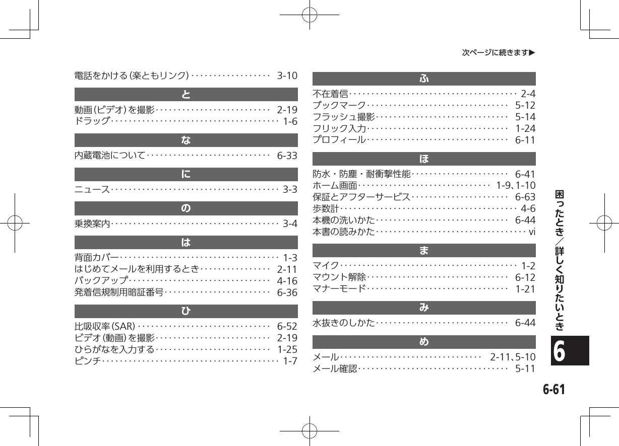 6-616次ページに続きますO電話をかける（楽ともリンク）‥‥‥‥‥‥‥‥‥ 3-10と動画（ビデオ）を撮影‥‥‥‥‥‥‥‥‥‥‥‥‥ 2-19ドラッグ‥‥‥‥‥‥‥‥‥‥‥‥‥‥‥‥‥‥‥ 1-6な内蔵電池について‥‥‥‥‥‥‥‥‥‥‥‥‥‥ 6-33にニュース‥‥‥‥‥‥‥‥‥‥‥‥‥‥‥‥‥‥‥ 3-3の乗換案内‥‥‥‥‥‥‥‥‥‥‥‥‥‥‥‥‥‥‥ 3-4は背面カバー‥‥‥‥‥‥‥‥‥‥‥‥‥‥‥‥‥‥ 1-3はじめてメールを利用するとき‥‥‥‥‥‥‥‥ 2-11バックアップ‥‥‥‥‥‥‥‥‥‥‥‥‥‥‥‥ 4-16発着信規制用暗証番号‥‥‥‥‥‥‥‥‥‥‥‥ 6-36ひ比吸収率（SAR） ‥‥‥‥‥‥‥‥‥‥‥‥‥‥‥ 6-52ビデオ（動画）を撮影‥‥‥‥‥‥‥‥‥‥‥‥‥ 2-19ひらがなを入力する‥‥‥‥‥‥‥‥‥‥‥‥‥ 1-25ピンチ‥‥‥‥‥‥‥‥‥‥‥‥‥‥‥‥‥‥‥‥ 1-7ふ不在着信‥‥‥‥‥‥‥‥‥‥‥‥‥‥‥‥‥‥‥ 2-4ブックマーク‥‥‥‥‥‥‥‥‥‥‥‥‥‥‥‥ 5-12フラッシュ撮影‥‥‥‥‥‥‥‥‥‥‥‥‥‥‥ 5-14フリック入力‥‥‥‥‥‥‥‥‥‥‥‥‥‥‥‥ 1-24プロフィール‥‥‥‥‥‥‥‥‥‥‥‥‥‥‥‥ 6-11ほ防水・防塵・耐衝撃性能‥‥‥‥‥‥‥‥‥‥‥ 6-41ホーム画面‥‥‥‥‥‥‥‥‥‥‥‥‥‥‥ 1-9、1-10保証とアフターサービス‥‥‥‥‥‥‥‥‥‥‥ 6-63歩数計‥‥‥‥‥‥‥‥‥‥‥‥‥‥‥‥‥‥‥‥ 4-6本機の洗いかた‥‥‥‥‥‥‥‥‥‥‥‥‥‥‥ 6-44本書の読みかた‥‥‥‥‥‥‥‥‥‥‥‥‥‥‥‥‥ viまマイク‥‥‥‥‥‥‥‥‥‥‥‥‥‥‥‥‥‥‥‥ 1-2マウント解除‥‥‥‥‥‥‥‥‥‥‥‥‥‥‥‥ 6-12マナーモード‥‥‥‥‥‥‥‥‥‥‥‥‥‥‥‥ 1-21み水抜きのしかた‥‥‥‥‥‥‥‥‥‥‥‥‥‥‥ 6-44めメール‥‥‥‥‥‥‥‥‥‥‥‥‥‥‥‥ 2-11、5-10メール確認‥‥‥‥‥‥‥‥‥‥‥‥‥‥‥‥‥ 5-11